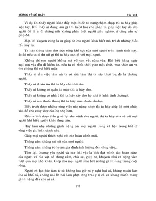 ÑÖÔØNG VEÀ XÖÙ PHAÄT Tập VIII
195
Ví duï khi thaáy ngöôøi khaùc ñaåy moät chieác xe naëng chaäm chaïp thì ta haõy giuùp
moät tay. Khi thaáy ai ñang laøm gì thì ta cöù hoûi cho pheùp ta giuùp moät tay duø cho
ngöôøi ñoù laø ai ñi chaêng nöõa khoâng phaân bieät ngöôøi giaøu ngheøo, ai cuõng caàn söï
giuùp ñôõ.
Moät lôøi khuyeân cuõng laø söï giuùp ñôõ cho ngöôøi khaùc bieát maø traùnh nhöõng ñieàu
xaáu xaûy ra.
Ta haõy thoâng caûm cho cuoäc soáng khoå cöïc cuûa moïi ngöôøi treân haønh tinh naøy,
do ñoù neáu ta coù dö caùi gì thì ta haõy san seû vôùi moïi ngöôøi.
Khoâng chæ con ngöôøi khoâng maø vôùi con vaät cuõng vaäy. Khi bieát haèng ngaøy
moïi con vaät ñeàu ñi kieám aên, neáu ta coù raûnh thôøi gian moät chuùt, mua thöùc aên vaø
cho chuùng thì vui bieát maáy.
Thaáy ai caàn vieäc laøm maø ta coù vieäc laøm thì ta haõy thueâ hoï, ñoù laø thöông
ngöôøi.
Thaáy ai ñi xin aên thì ta haõy cho thöùc aên.
Thaáy ai khoâng coù quaàn aùo maëc thì ta haõy cho.
Thaáy ai khoâng coù nhaø ôû thì ta haõy xaây cho hoï nhaø ôû (nhaø tình thöông).
Thaáy ai caàn thuoác thang thì ta haõy mua thuoác cho hoï.
Bieát tröôùc ñöôïc nhöõng coâng vieäc naøo naëng nhoïc thì ta haõy giuùp ñôõ moät phaàn
naøo ñeå cho coâng vieäc cuûa hoï nheï hôn.
Neáu ta bieát ñöôïc ñieàu gì coù lôïi cho mình cho ngöôøi, thì ta haõy chia seõ vôùi moïi
ngöôøi khi bieát ngöôøi khaùc ñang caàn.
Haõy laøm nheï nhöõng gaùnh naëng cuûa moïi ngöôøi trong xaõ hoäi, trong baát cöù
coâng vieäc gì, hoaøn caûnh naøo.
Giuùp moïi ngöôøi thích nghi vôùi caùc hoaøn caûnh môùi.
Thoâng caûm nhöõng sai soùt cuûa moïi ngöôøi.
Thoâng caûm nhöõng eùo le cuûa gia ñình aûnh höôûng ñeán coâng vieäc,…
Toùm laïi, thöông yeâu ngöôøi vaø caùc loaøi vaät laø bieát ñaët mình vaøo hoaøn caûnh
cuûa ngöôøi vaø cuûa vaät ñeå thoâng caûm, chia seõ, giuùp ñôõ, khuyeân nhuû vaø ñoäng vieän
vöôït qua moïi khoù khaên. Giuùp cho moïi ngöôøi nheï bôùt nhöõng gaùnh naëng trong cuoäc
soáng.
Ngöôøi coù ñaïo ñöùc taâm töø seõ khoâng bao giôø coù yù nghó haïi ai, khoâng muoán laøm
cho ai khoå caû, khoâng noùi lôøi noùi laøm phaät loøng traùi yù ai caû vaø khoâng muoán mang
gaùnh naëng ñeán cho ai caû.
 
