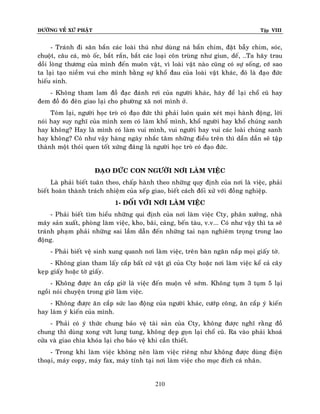 ÑÖÔØNG VEÀ XÖÙ PHAÄT Tập VIII
210
- Traùnh ñi saên baén caùc loaøi thuù nhö duøng naù baén chim, ñaët baãy chim, soùc,
chuoät, caâu caù, moø oác, baét raén, baét caùc loaïi coân truøng nhö giun, deá, …Ta haõy trau
doài loøng thöông cuûa mình ñeán muoân vaät, vì loaøi vaät naøo cuõng coù söï soáng, côù sao
ta laïi taïo nieàm vui cho mình baèng söï khoå ñau cuûa loaøi vaät khaùc, ñoù laø ñaïo ñöùc
hieáu sinh.
- Khoâng tham lam ñoà ñaïc ñaùnh rôi cuûa ngöôøi khaùc, haõy ñeå laïi choå cuõ hay
ñem ñoà ñoù ñeân giao laïi cho phöôøng xaõ nôi mình ôû.
Toùm laïi, ngöôøi hoïc troø coù ñaïo ñöùc thì phaûi luoân quaùn xeùt moïi haønh ñoäng, lôøi
noùi hay suy nghó cuûa mình xem coù laøm khoå mình, khoå ngöôøi hay khoå chuùng sanh
hay khoâng? Hay laø mình coù laøm vui mình, vui ngöôøi hay vui caùc loaøi chuùng sanh
hay khoâng? Coù nhö vaäy haøng ngaøy nhaéc taâm nhöõng ñieàu treân thì daàn daàn seõ taäp
thaønh moät thoùi quen toát xöùng ñaùng laø ngöôøi hoïc troø coù ñaïo ñöùc.
ÑAÏO ÑÖÙC CON NGÖÔØI NÔI LAØM VIEÄC
Laø phaûi bieát tuaân theo, chaáp haønh theo nhöõng quy ñònh cuûa nôi laø vieäc, phaûi
bieát hoaøn thaønh traùch nhieäm cuûa xeáp giao, bieát caùch ñoái xöû vôùi ñoàng nghieäp.
1- ÑOÁI VÔÙI NÔI LAØM VIEÄC
- Phaûi bieát tìm hieåu nhöõng qui ñònh cuûa nôi laøm vieäc Cty, phaân xöôûng, nhaø
maùy saûn xuaát, phoøng laøm vieäc, kho, baõi, caûng, beán taøu, v.v... Coù nhö vaäy thì ta seõ
traùnh phaïm phaûi nhöõng sai laàm daãn ñeán nhöõng tai naïn nghieâm troïng trong lao
ñoäng.
- Phaûi bieát veä sinh xung quanh nôi laøm vieäc, treân baøn ngaên naép moïi giaáy tôø.
- Khoâng gian tham laáy caép baát cöù vaät gì cuûa Cty hoaëc nôi laøm vieäc keå caû caây
keïp giaáy hoaëc tôø giaáy.
- Khoâng ñöôïc aên caép giôø laø vieäc ñeán muoän veà sôùm. Khoâng tuïm 3 tuïm 5 laïi
ngoài noùi chuyeän trong giôø laøm vieäc.
- Khoâng ñöôïc aên caép söùc lao ñoäng cuûa ngöôøi khaùc, cöôùp coâng, aên caép yù kieán
hay laøm yù kieán cuûa mình.
- Phaûi coù yù thöùc chung baûo veä taøi saûn cuûa Cty, khoâng ñöôïc nghó raèng ñoà
chung thì duøng xong vöùt lung tung, khoâng deïp goïn laïi choå cuõ. Ra vaøo phaûi khoaù
cöûa vaø giao chìa khoùa laïi cho baûo veä khi caàn thieát.
- Trong khi laøm vieäc khoâng neân laøm vieäc rieâng nhö khoâng ñöôïc duøng ñieän
thoaïi, maùy copy, maùy fax, maùy tính taïi nôi laøm vieäc cho muïc ñích caù nhaân.
 