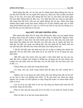 ÑÖÔØNG VEÀ XÖÙ PHAÄT Tập VIII
213
Haønh ñoäng ñaïo ñöùc vôùi caùc loaøi caây laø nhöõng haønh ñoäng khoâng laøm cho coû
caây ñau khoå nhö ñoái vôùi con ngöôøi bieát naâng niu, chaêm soùc, baûo veä khoûi caùc beänh
hoaïn vaø tai naïn. Con luoân nhôù nhöõng baøi hoïc naøy vaø caûm thaáy raát haïnh phuùc
khi laøm ñöôïc nhöõng ñieàu kyø dieäu naøy. Con nghó ñaïo ñöùc naøy cuõng laø moät phaàn
nhoû thuoäc ñaïo ñöùc hieáu sinh maø con ngöôøi khoâng neân boû qua, nhaèm laøm taêng
tröôûng thieän phaùp trong taâm mình, khoâng coøn bò moät chöôùng ngaïi naøo vaø bieát
raèng mình khoâng bao giôø coù yù haïi ai vì keå caû caùc loaøi coû caây maø con khoâng coù yù
haïi thì laøm sao con daùm haïi ai bao giôø.
ÑAÏO ÑÖÙC VÔÙI MOÂI TRÖÔØNG SOÁNG
Moâi tröôøng ñaây ñöôïc hieåu laø nöôùc, ñaát, khoâng khí. Hieän nay con ngöôøi chuùng
ta ñang soáng trong moâi tröôøng oâ nhieãm nöôùc uoáng vaø khoâng khí. Nguyeân nhaân
do laø con ngöôøi vì chaïy theo vaät chaát nhieàu quaù maø caùc nhaø maùy saûn xuaát xuaát
hieän haøng loaït khaép nôi treân theá giôùi, caùc nhaø maùy naøy laø nguoàn goác thaûi caùc
chaát ñoäc vaøo ñaát, vaøo soâng, vaøo khoâng khí, laøm cho nhieät ñoä cuûa haønh tinh cuûa
traùi ñaát thay ñoåi, daãn ñeán bao nhieâu thöù khaùc aûnh höôûng theo sau.
1- Do ñoù, moãi ñaát nöôùc caàn phaûi xem xeùt laïi vaø ñöa ra nhöõng tieâu chuaån cho
pheùp ñoái vôùi caùc chaát thaûi, hoaëc phaûi xöû lyù caùc chaát ñoù vaø taùi söû duïng cho muïc
ñích khaùc.
- Moãi ñaát nöôùc treân haønh tinh naøy phaûi yù thöùc thaáy ñöôïc taùc haïi cuûa caùc
chaát ñoäc laøm oâ nhieãm moâi tröôøng vaø thaúng tay aùp duïng caùc heä tieâu chuaån moâi
tröôøng vaøo vieäc kieåm soaùt caùc nhaø maùy, caùc nôi saûn xuaát, caùc traïi chaên nuoâi, caùc
loø ñoát, v.v...
- Troàng nhieàu caây xanh hôn trong thaønh phoá.
- Coù coâng vieân caây xanh trong thaønh phoá ñeå giuùp cho moâi tröôøng bôùt oâ
nhieãm.
- Nghieân cöùu vaø aùp duïng caùc chaát nhieân lieäu môùi khoâng thaûi ñoäc toá cho taát
caû caùc loaïi xe hay caùc phöông tieän khaùc. Ví duï nhö hieän nay khoa hoïc ñang
nghieân cöùu vaø ñöa vaøo thöû nghieäm xe chaïy baèng khí hydro vaø ethnol ñöôïc chieát
xuaát ra töø coû.
- Loïc vaø xöû lyù caùc chaát thaûi ra taïi caùc cöûa coáng cuûa thaønh phoá tröôùc khi ñoå
vaøo keânh, soâng, hoà hay bieån.
- Phaûi coù nhaø maùy ñuû coâng suaát xöû lyù raùc baån vaø nôi chöa raùc traùnh xa khu
daân ôû.
- Phaûi toå chöùc coù xe huùt buïi trong thaønh phoá.
 