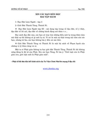 ÑÖÔØNG VEÀ XÖÙ PHAÄT Tập VIII
219
XIN CAÙC BAÏN ÑOÙN ÑOÏC
HAI TAÄP SAÙCH
1- Ñaïo Ñöùc Laøm Ngöôøi - taäp 3
2- Giôùi Ñöùc Thaùnh Taêng, Thaùnh Ni.
 Ñaïo Ñöùc Laøm Ngöôøi taäp III - noäi dung taäp trung veà ñaïo ñöùc, veà yù thöùc,
ñaïo ñöùc veà lôøi noùi, ñaïo ñöùc veà nhöõng haønh ñoäng nôi thaân v.v...
Ñoïc saùch ñaïo ñöùc naøy, caùc baïn seõ truy tìm nhöõng ñieàu môùi laï trong thaân taâm
maø thaät söï thì khoâng coù gì môùi laï caû. Vì noù laø moät söï thaät trong noäi taâm cuûa caùc
baïn, nhöng töø laâu, caùc baïn khoâng löu yù ñeán noù maø thoâi.
 Giôùi Ñöùc Thaùnh Taêng vaø Thaùnh Ni laø moät boä saùch veà Phaïm haïnh cuûa
nhöõng vò tyø kheo taêng vaø ni.
Moät tu só Phaät giaùo khoâng tu hoïc giôùi ñöùc Thaùnh Taêng, Thaùnh Ni thì khoâng
xöùng ñaùng laø ñeä töû cuûa Phaät. Xin caùc baïn Taêng, Ni löu yù: “Giôùi luaät coøn laø Phaät
giaùo coøn, giôùi luaät maát laø Phaät giaùo maát”.
-- PPhhaaäätt ttööûû ññaaõõ ññööaa hhaaààuu hheeáátt kkiinnhh ssaaùùcchh ccuuûûaa TTuu VViieeäänn CChhôônn NNhhöö lleeâânn mmaaïïnngg ôôûû ññòòaa cchhææ::
www.chonlac.org
 