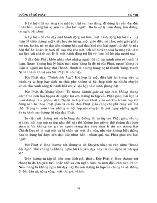 ÑÖÔØNG VEÀ XÖÙ PHAÄT Tập VIII
24
1- Lyù luaän ñeå soi saùng cho moät söï thaät sai hay ñuùng, ñeå döïng laïi neàn ñaïo ñöùc
nhaân baûn, mang laïi söï yeân vui cho loaøi ngöôøi. Ñoù laø söï lyù luaän ñaùng taùn döông,
ca ngôïi, baùi phuïc.
2- Lyù luaän ñeå che ñaäy moät haønh ñoäng sai laàm, moät haønh ñoäng toäi loãi v.v...; lyù
luaän ñeå bieåu döông moät trieát hoïc aûo töôûng, moät giaùo ñieàu sai laàm, moät giaùo phaùp
meâ tín, hö aûo, noù seõ ñöa ñeán nhöõng haäu quaû ñau khoå cho loaøi ngöôøi töø theá heä naøy
ñeán theá heä khaùc; lyù luaän ñeå bao che cho moät lòch söû huyeàn thoaïi laø moät vieäc laøm
sai leäch vôùi chaùnh söû, ñoù laø moät haønh ñoäng toäi loãi vôùi bao theá heä cuûa ngöôøi sau.
ÔÛ ñaây ñöùc Phaät kheùo nhaéc nhôû nhöõng ngöôøi ñeä töû cuûa mình neân coá traùnh lyù
luaän. Ngöôøi khoâng hay lyù luaän môùi xöùng ñaùng laø ñeä töû cuûa Phaät, ngöôøi khoâng lyù
luaän laø ngöôøi im laëng nhö Thaùnh, chính laø nhöõng haøng ñeä töû thaùnh Taêng, thaùnh
Ni vaø thaùnh Cö só cuûa ñöùc Phaät laø nhö vaäy.
Ñöùc Phaät daïy: ‚Traùnh hoäi hoïp‛. Hoäi hoïp laø moät ñieàu baát lôïi trong vieäc tu
haønh, vì tuï hoïp hay sinh ra chia phe nhoùm; vì hoäi hoïp sinh ra nhieàu chuyeän
khieán cho caûnh soáng tu haønh baát an; vì hoäi hoïp taâm sinh phoùng daät.
Ñöùc Phaät ñaõ khaúng ñònh: ‚Ta thaønh chaùnh giaùc laø nhôø taâm khoâng phoùng
daät‛. Cho neân hoäi hoïp laø ñi ngöôïc laïi con ñöôøng tu taäp cuûa Phaät giaùo; hoäi hoïp laø
nuoâi döôõng taâm phoùng daät. Ngöôøi tu taäp theo Phaät giaùo maø thích hoäi hoïp thì
ñöøng neân tu theo Phaät giaùo vì coù tu theo Phaät giaùo cuõng chæ phí coâng söùc maø
thoâi. Trong tu vieän thaáy nhöõng ai hoäi hoïp noùi chuyeän laø bieát ngay nhöõng ngöôøi
aáy tu haønh sai ñöôøng loái cuûa ñaïo Phaät.
Tu vieän raát thöông xoùt vaø lo laéng cho ñöôøng loái tu taäp cuûa Phaät giaùo, neáu tu
só thích hoäi hoïp maø tu taäp nhö theá naøy thì khoâng bao giôø coù theå chöùng ñaït ñöôïc
chaân lí. Vaø khoâng bao giôø coù ngöôøi chöùng ñaït ñöôïc chaân lí thì con ñöôøng Baùt
Chaùnh Ñaïo seõ bò mai moät vaø bò choân vuøi moät laàn nöõa, nhö vaäy khoâng bieát chöøng
naøo seõ döïng laïi ñöôïc neàn ñaïo ñöùc nhaân baûn - nhaân quaû cuûa Phaät giaùo cho loaøi
ngöôøi.
Ñöùc Phaät vì loøng thöông xoùt chuùng ta ñaõ khuyeân nhaéc vaø raên caám: ‚Traùnh
hoäi hoïp‛. Theá chuùng ta khoâng nghe lôøi khuyeân daïy naøy thì coøn nghe ai hôõi quyù
vò?
Treân ñöôøng tu taäp ñeå ñeán muïc ñích giaûi thoaùt, Ñöùc Phaät vì loøng thöông xoùt
chuùng ta ñaõ khuyeân raên, nhaéc nhôû vaø coøn ngaên caám, coù naêm ñieàu caàn neân traùnh.
Neáu chuùng ta khoâng nghe lôøi daïy naøy thì con ñöôøng tu taäp cuûa chuùng ta seõ khoâng
ñi ñeán ñaâu caû, uoång coâng, maát thì giôø, voâ ích.
 