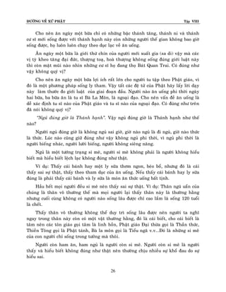 ÑÖÔØNG VEÀ XÖÙ PHAÄT Tập VIII
26
Cho neân aên ngaøy moät böõa chæ coù nhöõng baäc thaùnh taêng, thaùnh ni vaø thaùnh
cö só môùi soáng ñöôïc vôùi thaùnh haïnh naøy coøn nhöõng ngöôøi theá gian khoâng bao giôø
soáng ñöôïc, hoï luoân luoân chaïy theo duïc laïc veà aên uoáng.
AÊn ngaøy moät böõa laø giôùi thöù chín cuûa ngöôøi môùi xuaát gia (sa di) vaäy maø caùc
vò tyø kheo taêng ñaïi ñöùc, thöôïng toaï, hoaø thöôïng khoâng soáng ñuùng giôùi luaät naøy
thì coøn maët muõi naøo nhìn nhöõng cö só hoï ñang thoï Baùt Quan Trai. Coù ñuùng nhö
vaäy khoâng quyù vò?
Cho neân aên ngaøy moät böõa lôïi ích raát lôùn cho ngöôøi tu taäp theo Phaät giaùo, vì
ñoù laø moät phöông phaùp soáng ly tham. Vaäy taát caùc ñeä töû cuûa Phaät haõy laáy lôøi daïy
naøy laøm thöôùc ño giôùi luaät cuûa giai ñoaïn ñaàu. Ngöôøi naøo aên uoáng phi thôøi ngaøy
hai böõa, ba böõa aên laø tu só Baø La Moân, laø ngoaïi ñaïo. Cho neân vaán ñeà aên uoáng laø
deã xaùc ñònh tu só naøo cuûa Phaät giaùo vaø tu só naøo cuûa ngoaïi ñaïo. Coù ñuùng nhö treân
ñaõ noùi khoâng quyù vò?
‚Nguû ñuùng giôø laø Thaùnh haïnh‛. Vaäy nguû ñuùng giôø laø Thaùnh haïnh nhö theá
naøo?
Ngöôøi nguû ñuùng giôø laø khoâng nguû sai giôø, giôø naøo nguû laø ñi nguû, giôø naøo thöùc
laø thöùc. Luùc naøo cuõng giöõ ñuùng nhö vaäy khoâng nguû phi thôøi, vì nguû phi thôøi laø
ngöôøi bieáng nhaùc, ngöôøi löôøi bieáng, ngöôøi khoâng sieâng naêng.
Nguû laø moät töôùng traïng si meâ, ngöôøi si meâ khoâng phaûi laø ngöôøi khoâng hieåu
bieát maø hieåu bieát leäch laïc khoâng ñuùng nhö thaät.
Ví duï: Thaáy caùi baùnh hay moät ly söõa thôm ngon, beùo boå, nhöng ñoù laø caùi
thaáy sai söï thaät, thaáy theo tham duïc cuûa aên uoáng. Neáu thaáy caùi baùnh hay ly söõa
ñuùng laø phaûi thaáy caùi baùnh vaø ly söõa laø moùn aên thöùc uoáng baát tònh.
Haàu heát moïi ngöôøi ñeàu si meâ neân thaáy sai söï thaät. Ví duï: Thaân nguõ uaån cuûa
chuùng laø thaân voâ thöôøng theá maø moïi ngöôøi laïi thaáy thaân naøy laø thöôøng haèng
nhöng cuoái cuøng khoâng coù ngöôøi naøo soáng laâu ñöôïc chæ cao laém laø soáng 120 tuoåi
laø cheát.
Thaáy thaân voâ thöôøng khoâng theå duy trì soáng laâu ñöôïc neân ngöôøi ta nghó
ngay trong thaân naøy coøn coù moät vaät thöôøng haèng, ñoù laø caùi bieát, cho caùi bieát laø
taâm neân caùc toân giaùo goïi taâm laø linh hoàn, Phaät giaùo Ñaïi thöøa goïi laø Thaàn thöùc,
Thieàn Toâng goïi laø Phaät taùnh, Baø la moân goïi laø Tieåu ngaõ v.v...Ñoù laø nhöõng si meâ
cuûa con ngöôøi chæ soáng trong töôûng maø thoâi.
Ngöôøi coøn ham aên, ham nguû laø ngöôøi coøn si meâ. Ngöôøi coøn si meâ laø ngöôøi
thaáy vaø hieåu bieát khoâng ñuùng nhö thaät neân thöôøng chòu nhieàu söï khoå ñau do söï
hieåu sai.
 
