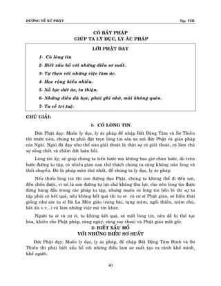 ÑÖÔØNG VEÀ XÖÙ PHAÄT Tập VIII
40
COÙ BAÛY PHAÙP
GIUÙP TA LY DUÏC, LY AÙC PHAÙP
LÔØI PHAÄT DAÏY
1- Coù loøng tin
2- Bieát xaáu hoå vôùi nhöõng ñieàu sô suaát.
3- Töï theïn vôùi nhöõng vieäc laøm aùc.
4- Hoïc roäng hieåu nhieàu.
5- Noã löïc döùt aùc, tu thieän.
6- Nhöõng ñieàu ñaõ hoïc, phaûi ghi nhôù, maõi khoâng queân.
7- Tu veà trí tueä.
CHUÙ GIAÛI:
1- COÙ LOØNG TIN
Ñöùc Phaät daïy: Muoán ly duïc, ly aùc phaùp ñeå nhaäp Baát Ñoäng Taâm vaø Sô Thieàn
thì tröôùc tieân, chuùng ta phaûi ñaët troïn loøng tin saâu xa nôi ñöùc Phaät vaø giaùo phaùp
cuûa Ngaøi. Ngaøi ñaõ daïy nhö theá naøo giaûi thoaùt laø thaät söï coù giaûi thoaùt, coù laøm chuû
söï soáng cheát vaø chaám döùt luaân hoài.
Loøng tin aáy, seõ giuùp chuùng ta tieán böôùc maø khoâng bao giôø chuøn böôùc, duø treân
böôùc ñöôøng tu taäp, coù nhieàu gian nan thöû thaùch chuùng ta cuõng khoâng naûn loøng vaø
thoái chuyeån. Ñoù laø phaùp moân thöù nhaát, ñeå chuùng ta ly duïc, ly aùc phaùp.
Neáu thieáu loøng tin thì con ñöôøng ñaïo Phaät, chuùng ta khoâng theå ñi ñeán nôi,
ñeán choán ñöôïc, vì noù laø con ñöôøng töï löïc chöù khoâng tha löïc, cho neân loøng tin ñöôïc
ñöùng haøng ñaàu trong caùc phaùp tu taäp, nhöng muoán coù loøng tin beàn bæ thì söï tu
taäp phaûi coù keát quaû, neáu khoâng keát quaû thì tu só vaø cö só Phaät giaùo, seõ bieán thaùi
gioáng nhö caùc tu só Baø La Moân giaùo (cuùng baùi, tuïng nieäm, ngoài thieàn, nieäm chuù,
baét aán v.v...) vaø laøm nhöõng vieäc meâ tín khaùc.
Ngöôøi tu só vaø cö só, tu khoâng keát quaû, seõ maát loøng tin, neân deã bò theá tuïc
hoùa, khieán cho Phaät phaùp, caøng ngaøy, caøng suy thoaùi vaø Phaät giaùo maát goác.
2- BIEÁT XAÁU HOÅ
VÔÙI NHÖÕNG ÑIEÀU SÔ SUAÁT
Ñöùc Phaät daïy: Muoán ly duïc, ly aùc phaùp, ñeå nhaäp Baát Ñoäng Taâm Ñònh vaø Sô
Thieàn thì phaûi bieát xaáu hoå vôùi nhöõng ñieàu laøm sô xuaát taïo ra caûnh khoå mình,
khoå ngöôøi.
 