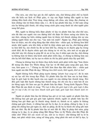 ÑÖÔØNG VEÀ XÖÙ PHAÄT Tập VIII
44
Cho neân, caùc nhaø hoïc giaû do choã nghieân cöùu, chöù khoâng phaûi choã tu haønh
neân ñaõ hieåu sai leäch veà Phaät giaùo, vì vaäy caùc Ngaøi höôùng daãn ngöôøi tu laøm
nhöõng ñieàu laønh nhö: Trai taêng, cuùng döôøng, caát chuøa, xaây thaùp, ñuùc chuoâng vaø
laøm nhöõng vieäc töø thieän khaùc nöõa, v.v… ñoù laø taïo phöôùc höõu laäu, vì theá cuoäc soáng
cuûa hoï khoâng giaûi thoaùt, chæ soáng trong caûnh giaøu sang danh lôïi nhö ngöôøi giaøu
sang theá gian.
Bôûi, ngöôøi ta khoâng hieåu ñöôïc phöôùc voâ laäu vaø phöôùc höõu laäu nhö theá naøo,
neân ñaõ ñöa con ngöôøi vaøo con ñöôøng khoå chæ ñöôïc lôøi khen suoâng cuûa thieân haï
maø thoâi, nhöng laïi bieán nhöõng ngöôøi laøm töø thieän trôû thaønh nhöõng chuû nôï cuûa
nhöõng ngöôøi khaùc maø cho vay, “vay moät traû möôøi”. Ngöôïc laïi, Phaät giaùo khoâng
laøm töø thieän, maø chæ soáng ñuùng ñaïo ñöùc nhaân baûn - nhaân quaû, töï khoâng laøm khoå
mình, khoå ngöôøi, neân khi thaáy ai khoå laø thaáy nhaân quaû cuûa hoï, chöù khoâng phaûi
ta laøm khoå hoï, maø chính hoï ñaõ töï laøm khoå hoï, chuùng ta coù duyeân gaëp hoï trong
caûnh khoå, ñoù laø duyeân nhaân quaû cuûa chuùng ta vaø vôùi hoï, neân môùi coù söï gaëp gôõ
nhö theá naøy thì chuùng ta giuùp ñôõ vaø an uûi hoï, tuøy ôû nhaân quaû cuûa hoï, chöù chuùng
ta khoâng laøm töø thieän nhö kinh saùch phaùt trieån daïy, vì chuùng ta khoâng laøm sao
cho hoï heát khoå ñöôïc, taïi hoï taïo ra nhaân aùc thì hoï phaûi gaùnh chòu laáy quaû khoå.
Chuùng ta khoâng laøm töø thieän theo kieåu kinh saùch phaùt trieån daïy “laøm thieän
ñeå mong caàu ñöôïc leân Thieân ñaøng, Cöïc laïc vaø ñeå ñöôïc giaøu sang phuù quyù, laøm
vua, laøm quan v.v...” Chuùng ta chæ bieát laøm theo ñaïo ñöùc nhaân baûn – nhaân quaû
laøm ngöôøi maø ñöùc Phaät ñaõ daïy: “Khoâng laøm khoå mình, khoå ngöôøi, khoå caû hai‛.
Ngöôøi khoâng hieåu Phaät phaùp tuyeân döông ‚phöôùc hueä song tu‛, ñoù laø moät
söï sai laïc raát lôùn trong ñaïo Phaät. Coù phöôùc höõu laäu thì laøm sao tu hueä ñöôïc,
hueä laø giôùi luaät laø ñöùc haïnh cuûa con ngöôøi vaø cuûa nhöõng baäc thaùnh taêng. Noùi
ñeán giôùi luaät ñöùc haïnh nhöõng baäc thaùnh taêng, thì chæ coøn ba y moät baùt ñi xin
aên haèng ngaøy thì laøm sao goïi laø phöôùc höõu laäu ñöôïc. Trong kinh Nguyeân Thuûy
ñöùc Phaät ñaõ xaùc ñònh roõ raøng: ‚Trí tueä ôû ñaâu thì giôùi luaät ôû ñoù, giôùi luaät ôû ñaâu
thì trí tueä ôû ñoù; trí tueä laøm thanh tònh giôùi luaät, giôùi luaät laøm thanh tònh trí
tueä‛.
Ngöôøi coù phöôùc höõu laäu thì khoâng bao giôø coù trí tueä; ngöôøi coù phöôùc höõu laäu
thì khoâng bao giôø giöõ gìn giôùi luaät nghieâm chænh; ngöôøi coù phöôùc höõu laäu thì
khoâng bao giôø ñöôïc goïi laø thaùnh taêng, thaùnh ni, thaùnh cö só, nghóa laø khoâng
chöùng quaû giaûi thoaùt, vì chaúng bao giôø hoï ly duïc, ly aùc phaùp, chaúng ly duïc, ly aùc
phaùp thì chaúng bao giôø ngaên aùc, dieät aùc phaùp, do ñoù hoï tu haønh chæ uoång phí moät
ñôøi maø thoâi. Hoï ñaõ bò phöôùc höõu laäu xoû muõi daét ñi. Ñaây laø phaùp thöù naêm, giuùp
chuùng ta ly duïc, ly aùc phaùp nhaäp Baát Ñoäng Taâm vaø Sô Thieàn nhö ñöùc Phaät ñaõ
nhaéc nhôû ‚Phaûi heát söùc mình noã löïc, döùt aùc tu thieän‛, chöù khoâng theå tu lô laø
ñöôïc, maø phaûi nhieät taâm, naêng noå töøng giaây, töøng phuùt thì môùi coù theå ly duïc, ly
 