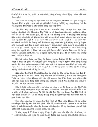 ÑÖÔØNG VEÀ XÖÙ PHAÄT Tập VIII
53
chính keû laøm aùc ñoù, phaûi töï cöùu mình, baèng nhöõng haønh ñoäng thieän, thì môùi
thoaùt khoå.
Vua Bình Sa Vöông ñaõ taïo nhaân quaû aùc trong quaù khöù thì hieän giôø, oâng phaûi
thoï quaû khoå, bò giaëc cöôùp nöôùc vaø gieát cheát, khoâng theå laáy söï cuùng döôøng (hoái loä)
cuûa oâng maø ñöùc Phaät vaø chö thaùnh taêng cöùu oâng ñöôïc.
Ñaïo Phaät xaây döïng giaùo lyù cuûa mình treân neàn taûng cuûa luaät nhaän quaû, neân
khoâng cöùu ñoä ai heát. Cho neân, ñöùc Phaät chæ coù daïy cho moïi ngöôøi, phaûi nhìn thaáu
suoát lyù vaø luaät cuûa nhaân quaû, ñeå traùnh laøm nhöõng ñieàu aùc, thöôøng laøm nhöõng
ñieàu thieän, chính laø ñeå khoâng laøm khoå mình, khoå ngöôøi; khoâng laøm khoå mình,
khoå ngöôøi laø ñeå vöôït thoaùt ra caûnh khoå cuûa chính mình; vöôït thoaùt ra caûnh khoå
cuûa chính mình laø ñaõ thoâng suoát lyù duyeân hôïp cuûa nhaân quaû; thoâng suoát lyù duyeân
hôïp cuûa nhaân quaû, töùc laø queùt saïch maøn voâ minh, queùt saïch maøn voâ minh, töùc laø
tri kieán giaûi thoaùt. Ngöôøi coù tri kieán giaûi thoaùt laø ngöôøi thoaùt khoå trong kieáp
soáng laøm ngöôøi, töùc laø laøm chuû sanh, giaø, beänh, cheát. Muoán ñöôïc vaäy, haønh giaû
phaûi tu taäp giôùi, ñònh, tueä. Tu taäp giôùi, ñònh, tueä thì phaûi töï löïc mình, chöù khoâng
nhôø tha löïc ai ñöôïc caû.
Xeùt laïi tröôøng hôïp vua Bình Sa Vöông vaø vua Löông Voõ Ñeá, ta thaáy roõ ñaïo
Phaät laø moät toân giaùo raát coâng baèng vaø coâng lyù, khoâng vì ngöôøi khaùc cuùng döôøng
mình, duø cuùng döôøng cuûa caûi, chaát nhö nuùi nhö non maø cöùu khoå hoï hoaëc giaûi
nguy cho hoï. Hoï laøm aùc, laøm khoå ngöôøi khaùc thì hoï phaûi chòu thoï toäi khoå, baèng
nhöõng haønh vi cuûa chính hoï ñaõ laøm.
Xöa, doøng hoï Thích Ca ñaõ laøm ñieàu aùc phaûi thoï laáy söï tru di cuûa vua Löu Ly
Vöông, ñöùc Phaät vaø chö thaùnh taêng ñeàu bieát vaø thaáu suoát lyù nhaân quaû, nhöng ñöùc
Phaät vaø thaùnh chuùng khoâng giaûi cöùu, chæ coù oâng Muïc Kieàn Lieân, oâng khoâng theå
laøm ngô ñöôïc, neân duøng thaàn thoâng cöùu doøng hoï Thích Ca, nhöng hoaøi coâng voâ
ích, chæ coøn moät baùt maùu maø thoâi.
Ñaáy laø luaät nhaân quaû raát coâng baèng vaø coâng lyù duø laø doøng hoï cuûa ñöùc Phaät,
Ñöùc Phaät cuõng khoâng cöùu ñöôïc. Bôûi theá, keû naøo tin theo giaùo lyù phaùt trieån laø ñaõ
töï gieát mình nhö vua Löông Voõ Ñeá, laø phi ñaïo ñöùc nhö Quan AÂm Thò Kính vaø
Muïc Lieân Thanh Ñeà. Ñoù laø nhöõng haøng ñoäng ñi ngöôïc laïi ñaïo ñöùc nhaân baûn vaø
giaùo lyù cuûa ñaïo Phaät.
Cho neân, caâu chuyeän Quan AÂm Thò Kính vaø Muïc Lieân Thanh Ñeà laø nhöõng
caâu chuyeän bòa ñaët cuûa caùc nhaø phaùt trieån ñeå löøa ñaûo tín ñoà, taïo caûnh meâ tín baùo
hieáu vaø anh huøng nhaãn nhuïc ba la maät phi ñaïo ñöùc, ñeå hoï thoï duïng cuûa moà hoâi,
nöôùc maét cuûa ñaøn na thí chuû maø khoâng ai bieát.
Vì theá, ngaøy leã Vu Lan laø ngaøy Phaät töû phaûi hao toán tieàn cuûa raát nhieàu, chæ
vì loøng baùo hieáu, nhôù coâng ôn sanh thaønh döôõng duïc cuûa meï cha, nhöng baùo hieáu
 