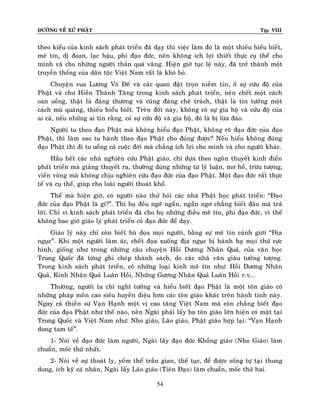 ÑÖÔØNG VEÀ XÖÙ PHAÄT Tập VIII
54
theo kieåu cuûa kinh saùch phaùt trieån ñaõ daïy thì vieäc laøm ñoù laø moät thieáu hieåu bieát,
meâ tín, dò ñoan, laïc haäu, phi ñaïo ñöùc, neân khoâng ích lôïi thieát thöïc cuï theå cho
mình vaø cho nhöõng ngöôøi thaân quaù vaõng. Hieän giôø tuïc leä naøy, ñaõ trôû thaønh moät
truyeàn thoáng cuûa daân toäc Vieät Nam raát laø khoù boû.
Chuyeän vua Löông Voõ Ñeá vaø caùc quan ñaët troïn nieàm tin, ôû söï cöùu ñoä cuûa
Phaät vaø chö Hieàn Thaùnh Taêng trong kinh saùch phaùt trieån, neân cheát moät caùch
oan uoång, thaät laø ñaùng thöông vaø cuõng ñaùng cheâ traùch, thaät laø tin töôûng moät
caùch muø quaùng, thieáu hieåu bieát. Treân ñôøi naøy, khoâng coù söï gia hoä vaø cöùu ñoä cuûa
ai caû, neáu nhöõng ai tin raèng, coù söï cöùu ñoä vaø gia hoä, ñoù laø bò löøa ñaûo.
Ngöôøi tu theo ñaïo Phaät maø khoâng hieåu ñaïo Phaät, khoâng roõ ñaïo ñöùc cuûa ñaïo
Phaät, thì laøm sao tu haønh theo ñaïo Phaät cho ñuùng ñöôïc? Neáu hieåu khoâng ñuùng
ñaïo Phaät thì ñi tu uoång caû cuoäc ñôøi maø chaúng ích lôïi cho mình vaø cho ngöôøi khaùc.
Haàu heát caùc nhaø nghieân cöùu Phaät giaùo, chæ döïa theo ngoân thuyeát kinh ñieån
phaùt trieån maø giaûng thuyeát ra, thöôøng duøng nhöõng töø lyù luaän, mô hoà, tröøu töôïng,
vieån voâng maø khoâng chòu nghieân cöùu ñaïo ñöùc cuûa ñaïo Phaät. Moät ñaïo ñöùc raát thöïc
teá vaø cuï theå, giuùp cho loaøi ngöôøi thoaùt khoå.
Theá maø hieän giôø, coù ngöôøi naøo thöû hoûi caùc nhaø Phaät hoïc phaùt trieån: “Ñaïo
ñöùc cuûa ñaïo Phaät laø gì?”. Thì hoï ñeàu ngôù ngaån, ngaån ngô chaúng bieát ñaâu maø traû
lôøi. Chæ vì kinh saùch phaùt trieån ñaõ cho hoï nhöõng ñieàu meâ tín, phi ñaïo ñöùc, vì theá
khoâng bao giôø giaùo lyù phaùt trieån coù ñaïo ñöùc ñeå daïy.
Giaùo lyù naøy chæ coøn bieát huø doïa moïi ngöôøi, baèng söï meâ tín caûnh giôùi “Ñòa
nguïc”. Khi moät ngöôøi laøm aùc, cheát ñoïa xuoáng ñòa nguïc bò haønh haï moïi thöù cöïc
hình, gioáng nhö trong nhöõng caâu chuyeän Hoài Döông Nhaân Quaû, cuûa vaên hoïc
Trung Quoác ñaõ töøng ghi cheùp thaønh saùch, do caùc nhaø vaên giaøu töôûng töôïng.
Trong kinh saùch phaùt trieån, coù nhöõng loaïi kinh meâ tín nhö: Hoài Döông Nhaân
Quaû, Kinh Nhaân Quaû Luaân Hoài, Nhöõng Göông Nhaân Quaû Luaân Hoài v.v...
Thöôøng, ngöôøi ta chæ nghó töôûng vaø hieåu bieát ñaïo Phaät laø moät toân giaùo coù
nhöõng phaùp moân cao sieâu huyeàn dieäu hôn caùc toân giaùo khaùc treân haønh tinh naøy.
Ngay caû thieàn sö Vaïn Haïnh moät vò cao taêng Vieät Nam maø coøn chaúng bieát ñaïo
ñöùc cuûa ñaïo Phaät nhö theá naøo, neân Ngaøi phaûi laáy ba toân giaùo lôùn hieän coù maët taïi
Trung Quoác vaø Vieät Nam nhö: Nho giaùo, Laõo giaùo, Phaät giaùo hôïp laïi: “Vaïn Haïnh
dung tam teá”.
1- Noùi veà ñaïo ñöùc laøm ngöôøi, Ngaøi laáy ñaïo ñöùc Khoång giaùo (Nho Giaùo) laøm
chuaån, moác thöù nhaát.
2- Noùi veà söï thoaùt ly, yeám theá traàn gian, theá tuïc, ñeå ñöôïc soáng töï taïi thung
dung, ích kyõ caù nhaân, Ngaøi laáy Laõo giaùo (Tieân Ñaïo) laøm chuaån, moác thöù hai.
 