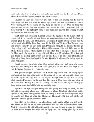 ÑÖÔØNG VEÀ XÖÙ PHAÄT Tập VIII
57
möôøi maáy naêm trôøi vaø cuõng taïo duyeân cho moïi ngöôøi laøm aùc. Ñoái vôùi ñaïo Phaät,
nhöõng haïnh nhaãn nhuïc naøy laø phi ñaïo ñöùc nhaân quaû.
OÂng laõo tu haønh kia cuõng vaäy, chæ moät lôøi noùi taàm thöôøng maø ñaõ chuyeån
ñöôïc nhaân quaû khoå cuûa mình vaø khoâng taïo duyeân cho moïi ngöôøi laøm aùc: ‚Baïch
Hoøa Thöôïng, xin Hoaø Thöôïng xeùt kyõ, ñöøng ñeå oan öùc cho keû khaùc vaø ñöøng taïo
nhaân aùc cho mình‛. Caâu noùi tuy ñôn giaûn, nhöng laïi nhaéc kheùo nhaân quaû cho
Hoøa Thöôïng. Neáu laø moät ngöôøi soáng coù ñaïo ñöùc nhaân quaû thì Hoøa Thöôïng seõ giaät
mình tröôùc lôøi noùi cuûa oâng laõo.
Luaät nhaân quaû seõ khoâng tha moät keû naøo, duø ngöôøi ñoù tu ñaõ thaønh Phaät vaø
chöùng quaû A La Haùn nhö vò hoøa thöôïng ñoù maø duøng phaùp aùc ñeå thöû thaùch ñeä töû
thì vaãn phaûi thoï quaû. Laøm nhöõng ñieàu aùc, baèng caùch goïi laø ‚thoûng tay vaøo chôï, töï
taïi voâ ngaïi‛ nhö Thieàn Ñoâng Ñoä, röôïu thòt beâ boái nhö Teá Ñieân Hoaø Thöôïng cuõng
vaãn phaûi bò tröøng trò do luaät nhaân quaû. Ñöøng nghó raèng, toâi ñaõ tu xong thì laøm gì
cuõng khoâng coù toäi, hieåu nhö vaäy laø khoâng hieåu ñaïo ñöùc nhaân quaû; hieåu nhö vaäy laø
khoâng hieåu ñaïo Phaät. Nhöõng ngöôøi tu só ñaïo Phaät ñeàu coù oai nghi teá haïnh, töùc laø
Sa Moân haïnh cuûa ngöôøi tu só hay noùi caùch khaùc cho deã hieåu hôn, ñoù laø keát quaû
giaûi thoaùt cuûa nhöõng ngöôøi quyeát taâm ñi tìm chaân lí maø Phaät daïy nhöõng haønh
ñoäng soáng ñuùng phaïm haïnh goïi laø Sa Moân Quaû töùc laø keát quaû cuûa nhöõng ngöôøi tu
theo Phaät giaùo.
Ngöôøi tu xong, luoân luoân soáng baèng trí tueä nhaân quaû, theå hieän moät göông
haïnh ñaïo ñöùc, khoâng laøm khoå mình, khoå ngöôøi, khoå caû hai, do ñoù ñöùc Phaät goïi trí
tueä. Trí tueä ñoù ñöôïc goïi laø tri kieán giaûi thoaùt.
Xeùt qua caâu chuyeän Quan AÂm Thò Kính vaø oâng laõo tu haønh laø nhöõng ngöôøi
thieáu trí tueä ñaïo ñöùc nhaân quaû, töùc laø khoâng coù trí tueä tri kieán giaûi thoaùt cho
mình cho ngöôøi, nhö vaäy, haïnh nhaãn nhuïc ba la maät ñoù laø phi ñaïo ñöùc, laø khoâng
phaûi cuûa ñaïo Phaät daïy, chæ laø moät ñaïo ñöùc quaân töû Nho giaùo, moät anh huøng caù
nhaân maø thoâi. Nhöõng ñaïo ñöùc ñoù, thöôøng laøm khoå mình, khoå ngöôøi, nhöng laïi
ñöôïc nhöõng ngöôøi thieáu hieåu bieát ca ngôïi taùn thaùn.
Ñaïo Phaät laø moät toân giaùo khoâng neâu cao göông anh huøng caù nhaân, maø chæ
bieát giöõ gìn ñaïo ñöùc nhaân baûn - nhaân quaû töï khoâng laøm khoå mình, khoå ngöôøi.
Quan AÂm Thò Kính vaø oâng laõo tu haønh ñaõ chöùng toû mình laø anh huøng nhaãn nhuïc
ba la maät, anh huøng caù nhaân laøm khoå mình, khoå ngöôøi. Ñaõ laøm khoå mình, khoå
ngöôøi thì laøm sao goïi laø giaûi thoaùt ñöôïc.
Ñaïo Phaät chæ bieát duøng trí tueä nhaân baûn - nhaân quaû töï khoâng laøm khoå mình,
khoå ngöôøi vaø khoå caû hai ñeå ñöôïc giaûi thoaùt khoå ñau cuûa kieáp soáng laøm ngöôøi.
Nhö vaäy, chuùng ta ñaõ bieát luaät nhaân quaû laø coù söï chuyeån hoaù vaø thay ñoåi roõ raøng,
töø nhaân thieän, chuyeån hoùa ñöôïc quaû aùc ngay lieàn, chöù khoâng phaûi ñôïi coù thôøi
 