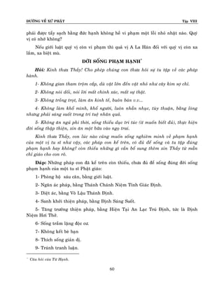 ÑÖÔØNG VEÀ XÖÙ PHAÄT Tập VIII
60
phaûi ñöôïc taåy saïch baèng ñöùc haïnh khoâng heà vi phaïm moät loãi nhoû nhaët naøo. Quyù
vò coù nhôù khoâng?
Neáu giôùi luaät quyù vò coøn vi phaïm thì quaû vò A La Haùn ñoái vôùi quyù vò coøn xa
laém, xa bieät muø.
ÑÔØI SOÁNG PHAÏM HAÏNH*
Hoûi: Kính thöa Thaày! Cho pheùp chuùng con thöa hoûi söï tu taäp veà caùc phaùp
haønh.
1- Khoâng gian tham troäm caép, duø vaät lôùn ñeán vaät nhoû nhö caây kim sôï chæ.
2- Khoâng noùi doái, noùi lôøi maát chính xaùc, maát söï thaät.
3- Khoâng troàng troït, laøm aên kinh teá, buoân baùn v.v...
4- Khoâng laøm khoå mình, khoå ngöôøi, luoân nhaãn nhuïc, tuøy thuaän, baèng loøng
nhöng phaûi saùng suoát trong trí tueä nhaân quaû.
5- Khoâng aên nguû phi thôøi, soáng thieåu duïc tri tuùc (ít muoán bieát ñuû), thöïc hieän
ñôøi soáng thaäp thieän, xin aên moät böõa vaøo ngoï trai.
Kính thöa Thaày, con luùc naøo cuõng muoán soáng nghieâm minh veà phaïm haïnh
cuûa moät vò tu só nhö vaäy, caùc phaùp con keå treân, coù ñuû ñeå soáng vaø tu taäp ñuùng
phaïm haïnh hay khoâng? coøn thieáu nhöõng gì caàn boå sung theâm xin Thaày töø maãn
chæ giaùo cho con roõ.
Ñaùp: Nhöõng phaùp con ñaõ keå treân coøn thieáu, chöa ñuû ñeå soáng ñuùng ñôøi soáng
phaïm haïnh cuûa moät tu só Phaät giaùo:
1- Phoøng hoä saùu caên, baèng giôùi luaät.
2- Ngaên aùc phaùp, baèng Thaùnh Chaùnh Nieäm Tænh Giaùc Ñònh.
3- Dieät aùc, baèng Voâ Laäu Thaùnh Ñònh.
4- Sanh khôûi thieän phaùp, baèng Ñònh Saùng Suoát.
5- Taêng tröôûng thieän phaùp, baèng Hieän Taïi An Laïc Truù Ñònh, töùc laø Ñònh
Nieäm Hôi Thôû.
6- Soáng traàm laëng ñoäc cö.
7- Khoâng keát beø baïn
8- Thích soáng giaûn dò.
9- Traùnh tranh luaän.
*
Caâu hoûi cuûa Töø Haïnh.
 