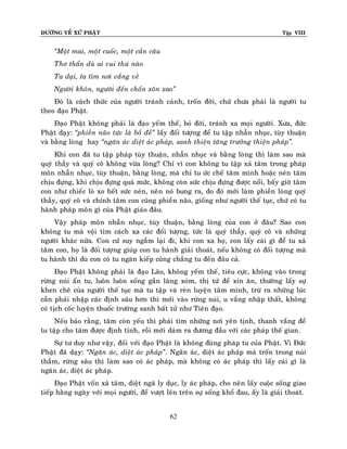 ÑÖÔØNG VEÀ XÖÙ PHAÄT Tập VIII
62
‚Moät mai, moät cuoác, moät caàn caâu
Thô thaån duø ai vui thuù naøo
Ta daïi, ta tìm nôi vaéng veû
Ngöôøi khoân, ngöôøi ñeán choán xoân xao‛
Ñoù laø caùch thöùc cuûa ngöôøi traùnh caûnh, troán ñôøi, chöù chöa phaûi laø ngöôøi tu
theo ñaïo Phaät.
Ñaïo Phaät khoâng phaûi laø ñaïo yeám theá, boû ñôøi, traùnh xa moïi ngöôøi. Xöa, ñöùc
Phaät daïy: ‚phieàn naõo töùc laø boà ñeà‛ laáy ñoái töôïng ñeå tu taäp nhaãn nhuïc, tuøy thuaän
vaø baèng loøng hay ‚ngaên aùc dieät aùc phaùp, sanh thieän taêng tröôûng thieän phaùp‛.
Khi con ñaõ tu taäp phaùp tuøy thuaän, nhaãn nhuïc vaø baèng loøng thì laøm sao maø
quyù thaày vaø quyù coâ khoâng vöøa loøng? Chæ vì con khoâng tu taäp xaû taâm trong phaùp
moân nhaãn nhuïc, tuøy thuaän, baèng loøng, maø chæ tu öùc cheá taâm mình hoaëc neùn taâm
chòu ñöïng, khi chòu ñöïng quaù möùc, khoâng coøn söùc chòu ñöïng ñöôïc noåi, baáy giôø taâm
con nhö chieác loø xo heát söùc neùn, neân noù bung ra, do ñoù môùi laøm phieàn loøng quyù
thaày, quyù coâ vaø chính taâm con cuõng phieàn naõo, gioáng nhö ngöôøi theá tuïc, chöù coù tu
haønh phaùp moân gì cuûa Phaät giaùo ñaâu.
Vaäy phaùp moân nhaãn nhuïc, tuøy thuaän, baèng loøng cuûa con ôû ñaâu? Sao con
khoâng tu maø voäi tìm caùch xa caùc ñoái töôïng, töùc laø quyù thaày, quyù coâ vaø nhöõng
ngöôøi khaùc nöõa. Con cöù suy ngaãm laïi ñi, khi con xa hoï, con laáy caùi gì ñeå tu xaû
taâm con, hoï laø ñoái töôïng giuùp con tu haønh giaûi thoaùt, neáu khoâng coù ñoái töôïng maø
tu haønh thì duø con coù tu ngaøn kieáp cuõng chaúng tu ñeán ñaâu caû.
Ñaïo Phaät khoâng phaûi laø ñaïo Laõo, khoâng yeám theá, tieâu cöïc, khoâng vaøo trong
röøng nuùi aån tu, luoân luoân soáng gaàn laøng xoùm, thò töù ñeå xin aên, thöôøng laáy söï
khen cheâ cuûa ngöôøi theá tuïc maø tu taäp vaø reøn luyeän taâm mình, tröø ra nhöõng luùc
caàn phaûi nhaäp caùc ñònh saâu hôn thì môùi vaøo röøng nuùi, u vaéng nhaäp thaát, khoâng
coù tòch coác luyeän thuoác tröôøng sanh baát töû nhö Tieân ñaïo.
Neáu baûo raèng, taâm coøn yeáu thì phaûi tìm nhöõng nôi yeân tònh, thanh vaéng ñeå
tu taäp cho taâm ñöôïc ñònh tænh, roài môùi daùm ra ñöông ñaàu vôùi caùc phaùp theá gian.
Söï tö duy nhö vaäy, ñoái vôùi ñaïo Phaät laø khoâng ñuùng phaùp tu cuûa Phaät. Vì Ñöùc
Phaät ñaõ daïy: ‚Ngaên aùc, dieät aùc phaùp‛. Ngaên aùc, dieät aùc phaùp maø troán trong nuùi
thaúm, röøng saâu thì laøm sao coù aùc phaùp, maø khoâng coù aùc phaùp thì laáy caùi gì laø
ngaên aùc, dieät aùc phaùp.
Ñaïo Phaät voán xaû taâm, dieät ngaõ ly duïc, ly aùc phaùp, cho neân laáy cuoäc soáng giao
tieáp haèng ngaøy vôùi moïi ngöôøi, ñeå vöôït leân treân söï soáng khoå ñau, aáy laø giaûi thoaùt.
 