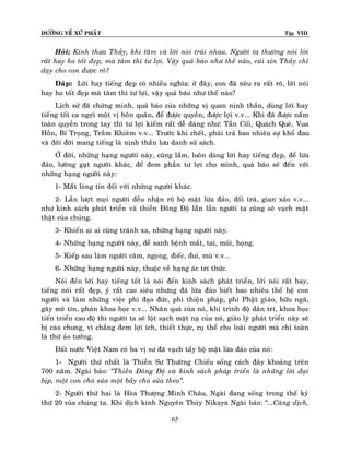 ÑÖÔØNG VEÀ XÖÙ PHAÄT Tập VIII
65
Hoûi: Kính thöa Thaày, khi taâm vaø lôøi noùi traùi nhau. Ngöôøi ta thöôøng noùi lôøi
raát hay ho toát ñeïp, maø taâm thì tö lôïi. Vaäy quaû baùo nhö theá naøo, cuùi xin Thaày chæ
daïy cho con ñöôïc roõ?
Ñaùp: Lôøi hay tieáng ñeïp coù nhieàu nghóa: ôû ñaây, con ñaõ neâu ra raát roõ, lôøi noùi
hay ho toát ñeïp maø taâm thì tö lôïi, vaäy quaû baùo nhö theá naøo?
Lòch söû ñaõ chöùng minh, quaû baùo cuûa nhöõng vò quan nònh thaàn, duøng lôøi hay
tieáng toát ca ngôïi moät vò hoân quaân, ñeå ñöôïc quyeàn, ñöôïc lôïi v.v... Khi ñaõ ñöôïc naém
toaøn quyeàn trong tay thì tö lôïi kieám raát deã daøng nhö: Taàn Coái, Quaùch Queø, Vua
Hoàn, Bí Troïng, Traàm Khieâm v.v... Tröôùc khi cheát, phaûi traû bao nhieâu söï khoå ñau
vaø ñôøi ñôøi mang tieáng laø nònh thaàn löu danh söû saùch.
ÔÛ ñôøi, nhöõng haïng ngöôøi naøy, cuõng laém, luoân duøng lôøi hay tieáng ñeïp, ñeå löøa
ñaûo, löôøng gaït ngöôøi khaùc, ñeå ñem phaàn tö lôïi cho mình, quaû baùo seõ ñeán vôùi
nhöõng haïng ngöôøi naøy:
1- Maáât loøng tin ñoái vôùi nhöõng ngöôøi khaùc.
2- Laàn löôït moïi ngöôøi ñeàu nhaän roõ boä maët löøa ñaûo, doái traù, gian xaûo v.v...
nhö kinh saùch phaùt trieån vaø thieàn Ñoâng Ñoä laàn laàn ngöôøi ta cuõng seõ vaïch maët
thaät cuûa chuùng.
3- Khieán ai ai cuõng traùnh xa, nhöõng haïng ngöôøi naøy.
4- Nhöõng haïng ngöôøi naøy, deã sanh beänh maét, tai, muõi, hoïng.
5- Kieáp sau laøm ngöôøi caâm, ngoïng, ñieác, ñui, muø v.v...
6- Nhöõng haïng ngöôøi naøy, thuoäc veà haïng aùc trí thöùc.
Noùi ñeán lôøi hay tieáng toát laø noùi ñeán kinh saùch phaùt trieån, lôøi noùi raát hay,
tieáng noùi raát ñeïp, yù raát cao sieâu nhöng ñaõ löøa ñaûo bieát bao nhieâu theá heä con
ngöôøi vaø laøm nhöõng vieäc phi ñaïo ñöùc, phi thieän phaùp, phi Phaät giaùo, höõu ngaõ,
gaây meâ tín, phaûn khoa hoïc v.v... Nhaân quaû cuûa noù, khi trình ñoä daân trí, khoa hoïc
tieán trieån cao ñoä thì ngöôøi ta seõ loät saïch maët naï cuûa noù, giaùo lyù phaùt trieån naøy seõ
bò caùo chung, vì chaúng ñem lôïi ích, thieát thöïc, cuï theå cho loaøi ngöôøi maø chæ toaøn
laø thöù aûo töôûng.
Ñaát nöôùc Vieät Nam coù ba vò sö ñaõ vaïch taåy boä maët löøa ñaûo cuûa noù:
1- Ngöôøi thöù nhaát laø Thieàn Sö Thöôøng Chieáu soáng caùch ñaây khoaûng treân
700 naêm. Ngaøi baûo: ‚Thieàn Ñoâng Ñoä vaø kinh saùch phaùp trieån laø nhöõng lôøi ñaïi
bòp, moät con choù suûa moät baày choù suûa theo‛.
2- Ngöôøi thöù hai laø Hoøa Thöôïng Minh Chaâu, Ngaøi ñang soáng trong theá kyû
thöù 20 cuûa chuùng ta. Khi dòch kinh Nguyeân Thuûy Nikaya Ngaøi baûo: ‚...Caøng dòch,
 