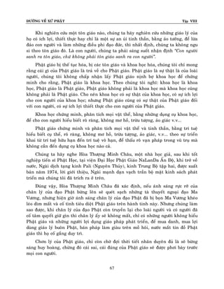 ÑÖÔØNG VEÀ XÖÙ PHAÄT Tập VIII
67
Khi nghieân cöùu moät toân giaùo naøo, chuùng ta haõy nghieân cöùu nhöõng giaùo lyù cuûa
hoï coù ích lôïi, thieát thöïc hay chæ laø moät söï an uûi tinh thaàn, baèng aûo töôûng, ñeå löøa
ñaûo con ngöôøi vaø laøm nhöõng ñieàu phi ñaïo ñöùc, thì nhaát ñònh, chuùng ta khoâng ngu
si theo toân giaùo ñoù. Laø con ngöôøi, chuùng ta phaûi saùng suoát nhaän ñònh ‚Con ngöôøi
sanh ra toân giaùo, chöù khoâng phaûi toân giaùo sanh ra con ngöôøi‛.
Phaät giaùo bò theá tuïc hoùa, bò caùc toân giaùo vaø khoa hoïc hoùa, chuùng toâi chæ mong
raèng caùi gì cuûa Phaät giaùo laø traû veà cho Phaät giaùo. Phaät giaùo laø söï thaät laø cuûa loaøi
ngöôøi, chuùng toâi khoâng chaáp nhaän laáy Phaät giaùo nònh bôï khoa hoïc ñeå chöùng
minh cho raèng, Phaät giaùo laø khoa hoïc. Theo chuùng toâi nghó: khoa hoïc laø khoa
hoïc, Phaät giaùo laø Phaät giaùo, Phaät giaùo khoâng phaûi laø khoa hoïc maø khoa hoïc cuõng
khoâng phaûi laø Phaät giaùo. Cho neân khoa hoïc coù söï thaät cuûa khoa hoïc, coù söï ích lôïi
cho con ngöôøi cuûa khoa hoïc; nhöng Phaät giaùo cuõng coù söï thaät cuûa Phaät giaùo ñoái
vôùi con ngöôøi, coù söï ích lôïi thieát thöïc cho con ngöôøi cuûa Phaät giaùo.
Khoa hoïc chöùng minh, phaân tích moïi vaät theå, baèng nhöõng duïng cuï khoa hoïc,
ñeå cho con ngöôøi hieåu bieát roõ raøng, khoâng mô hoà, tröøu töôïng, aûo giaùc v.v...
Phaät giaùo chöùng minh vaø phaân tích moïi vaät theå vaø tinh thaàn, baèng trí tueä
hieåu bieát cuï theå, roõ raøng, khoâng mô hoà, tröøu töôïng, aûo giaùc, v.v... theo söï trieån
khai töø trí tueä höõu haïn ñeán trí tueä voâ haïn, ñeå thaáu roõ vaïn phaùp trong vuõ truï maø
khoâng caàn ñeán duïng cuï khoa hoïc naøo caû.
Chuùng ta haõy nghe Hoøa Thöôïng Minh Chaâu, moät nhaø hoïc giaû, sau khi toát
nghieäp tieán só Phaät Hoïc, taïi vieän Ñaïi Hoïc Phaät Giaùo NaLanDa AÁn Ñoä, khi trôû veà
nöôùc, Ngaøi dòch taïng kinh Pali (Nguyeân Thuûy), kinh Trung Boä taäp hai, ñöôïc xuaát
baûn naêm 1974, lôøi giôùi thieäu, Ngaøi maïnh daïn vaïch traàn boä maët kinh saùch phaùt
trieån maø chuùng toâi ñaõ trích ra ôû treân.
Ñuùng vaäy, Hoøa Thöôïng Minh Chaâu ñaõ xaùc ñònh, neáu aùnh saùng röïc rôõ cuûa
chaân lyù cuûa ñaïo Phaät böøng leân seõ queùt saïch nhöõng taø thuyeát ngoaïi ñaïo Ma
Vöông, nhöng hieän giôø aùnh saùng chaân lyù cuûa ñaïo Phaät ñaõ bò boïn Ma Vöông kheùo
leùo dìm maát vaø coá tình tieâu dieät Phaät giaùo treân haønh tinh naøy. Nhöng chuùng laøm
sao ñöôïc, khi chaân lyù cuûa ñaïo Phaät coøn truyeàn laïi cho loaøi ngöôøi vaø coù ngöôøi ñaõ
coá taâm quyeát giöõ gìn thì chaân lyù aáy seõ khoâng maát, chæ coù nhöõng ngöôøi khoâng hieåu
Phaät giaùo vaø nhöõng ngöôøi lôïi duïng giaùo phaùp phaùt trieån, ñeå mua danh, mua lôïi
duøng giaùo lyù buoân Phaät, baùn phaùp laøm giaøu treân moà hoâi, nöôùc maét tín ñoà Phaät
giaùo thì hoï coá gaéng duy trì.
Chôn lyù cuûa Phaät giaùo, chæ coøn chôø ñôïi thôøi tieát nhaân duyeân ñuû laø seõ böøng
saùng huy hoaøng, chöøng ñoù caùi sai, caùi ñuùng cuûa Phaät giaùo seõ ñöôïc phôi baøy tröôùc
moïi con ngöôøi.
 