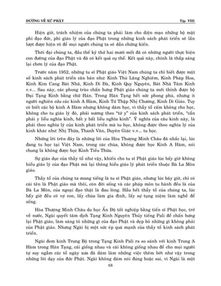 ÑÖÔØNG VEÀ XÖÙ PHAÄT Tập VIII
68
Hieän giôø, traùch nhieäm cuûa chuùng ta phaûi laøm cho dieän maïo nhöõng boä maët
phi ñaïo ñöùc, phi giaùo lyù cuûa ñaïo Phaät trong nhöõng kinh saùch phaùt trieån seõ laàn
löôït ñöôïc hieän roõ ñeå moïi ngöôøi chuùng ta seõ daàn chöùng kieán.
Thôøi ñaïi chuùng ta, ñaàu theá kyû thöù hai möôi moát ñaõ coù nhöõng ngöôøi thöïc hieän
con ñöôøng cuûa ñaïo Phaät vaø ñaõ coù keát quaû cuï theå. Keát quaû naøy, chính laø thaép saùng
laïi chôn lyù cuûa ñaïo Phaät.
Tröôùc naêm 1952, nhöõng tu só Phaät giaùo Vieät Nam chuùng ta chæ bieát ñöôïc moät
soá kinh saùch phaùt trieån caên baûn nhö: Kinh Thuû Laêng Nghieâm, Kinh Phaùp Hoa,
Kinh Kim Cang Baùt Nhaõ, Kinh Di Ñaø, Kinh Quy Nguyeân, Baùt Nhaõ Taâm Kinh
v.v... Sau naøy, caùc phong traøo chaán höng Phaät giaùo chuùng ta môùi thænh ñöôïc boä
Ñaïi Taïng Kinh baèng chöõ Haùn. Trong Haùn Taïng heát söùc phong phuù, nhöng ít
ngöôøi nghieân cöùu caùc kinh A Haøm, Kinh Töù Thaäp Nhò Chöông, Kinh Di Giaùo. Tuy
coù bieát caùc boä kinh A Haøm nhöng khoâng daùm hoïc, vì thaày toå caám khoâng cho hoïc,
khoâng cho tu giaùo lyù ñoù, phaûi nöông theo “töù y” cuûa kinh saùch phaùt trieån, “caàn
phaûi y lieãu nghóa kinh, baát y baát lieãu nghóa kinh”. YÙ nghóa cuûa caâu kinh naøy, laø
phaûi theo nghóa lyù cuûa kinh phaùt trieån maø tu hoïc, khoâng ñöôïc theo nghóa lyù cuûa
kinh khaùc nhö: Nhò Thöøa, Thanh Vaên, Duyeân Giaùc v.v... tu hoïc.
Nhöõng lôøi treân ñaây laø nhöõng lôøi cuûa Hoøa Thöôïng Minh Chaâu ñaõ nhaéc laïi, luùc
ñang tu hoïc taïi Vieät Nam, trong caùc chuøa, khoâng ñöôïc hoïc Kinh A Haøm, noùi
chung laø khoâng ñöôïc hoïc Kinh Tieåu Thöøa.
Söï giaùo duïc cuûa thaày toå nhö vaäy, khieán cho tu só Phaät giaùo luùc baáy giôø khoâng
hieåu giaùo lyù cuûa ñaïo Phaät maø laïi thoâng hieåu giaùo lyù phaùt trieån thuoäc Baø La Moân
giaùo.
Thaày toå cuûa chuùng ta mang tieáng laø tu só Phaät giaùo, nhöng luùc baây giôø, chæ coù
caùi teân laø Phaät giaùo maø thoâi, coøn ñôøi soáng vaø caùc phaùp moân tu haønh ñeàu laø cuûa
Baø La Moân, cuûa ngoaïi ñaïo thaät laø ñau loøng. Haàu heát thaày toå cuûa chuùng ta, luùc
baáây giôø ñeàu coù vôï con, laáy chuøa laøm gia ñình, laáy söï tuïng nieäm laøm ngheà ñeå
soáng.
Hoøa Thöôïng Minh Chaâu du hoïc AÁn Ñoä toát nghieäp baèng tieán só Phaät hoïc, trôû
veà nöôùc, Ngaøi quyeát taâm dòch Taïng Kinh Nguyeân Thuûy tieáng Pali ñeå chaán höng
laïi Phaät giaùo, laøm saùng toû nhöõng gì cuûa ñaïo Phaät vaø deïp boû nhöõng gì khoâng phaûi
cuûa Phaät giaùo. Nhöng Ngaøi bò moät söùc eùp quaù maïnh cuûa thaày toå kinh saùch phaùt
trieån.
Ngaøi ñem kinh Trung Boä trong Taïng Kinh Pali ra so saùnh vôùi kinh Trung A
Haøm trong Haùn Taïng, caùi gioáng nhau vaø caùi khoâng gioáng nhau ñeå cho moïi ngöôøi
töï suy ngaãm caùc toå ngaøy xöa ñaõ daùm laøm nhöõng vieäc theâm bôùt nhö vaäy trong
nhöõng lôøi daïy cuûa ñöùc Phaät. Ngaøi khoâng daùm noùi ñuùng hoaëc sai, vì Ngaøi laø moät
 