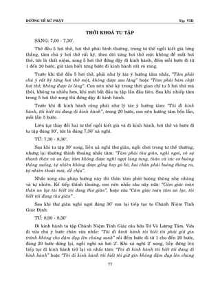 ÑÖÔØNG VEÀ XÖÙ PHAÄT Tập VIII
77
THÔØI KHOAÙ TU TAÄP
SAÙNG: 7,00 - 7,30’.
Thôû ñeàu 5 hôi thôû, hôi thôû phaûi bình thöôøng, trong tö theá ngoài kieát giaø löng
thaúng, taâm chuù yù hôi thôû raát kyõ, theo doõi töøng hôi thôû moät khoâng ñeå maát hôi
thôû, töùc laø thaát nieäm, xong 5 hôi thôû ñöùng daäy ñi kinh haønh, ñeám moãi böôùc ñi töø
1 ñeán 20 böôùc, giöõ taâm bieát töøng böôùc ñi kinh haønh raát roõ raøng.
Tröôùc khi thôû ñeàu 5 hôi thôû, phaûi nhö lyù taùc yù höôùng taâm nhaéc, ‚Taâm phaûi
chuù yù raát kyõ töøng hôi thôû moät, khoâng ñöôïc xao laõng’’ hoaëc ‚Taâm phaûi baùm chaët
hôi thôû, khoâng ñöôïc lô loûng‛. Con neân nhôù kyõ trong thôøi gian chæ tu 5 hôi thôû maø
thoâi, khoâng tu nhieàu hôn, khi môùi baét ñaàu tu taäp laàn ñaàu tieân. Sau khi nhieáp taâm
trong 5 hôi thôû xong thì ñöùng daäy ñi kinh haønh.
Tröôùc khi ñi kinh haønh cuõng phaûi nhö lyù taùc yù höôùng taâm: ‚Toâi ñi kinh
haønh, toâi bieát toâi ñang ñi kinh haønh’’, trong 20 böôùc, con neân höôùng taâm boán laàn,
moãi laàn 5 böôùc.
Lieân tuïc thay ñoåi hai tö theá ngoài kieát giaø vaø ñi kinh haønh, hôi thôû vaø böôùc ñi
tu taäp ñuùng 30’, töùc laø ñuùng 7,30’ xaû nghæ.
TÖØ: 7,30 - 8,30’.
Sau khi tu taäp 30’ xong, lieàn xaû nghæ thö giaõn, ngoài chôi trong tö theá thöôøng,
nhöng laïi thöôøng thænh thoaûng nhaéc taâm: ‚Taâm phaûi thö giaõn, nghæ ngôi, voâ söï
thanh thaûn vaø an laïc, taâm khoâng ñöôïc nghó ngôïi lung tung, thaân vaø caùc cô buoâng
thoõng xuoáng, töï nhieân khoâng ñöôïc goàng hay goø boù, hai chaân phaûi buoâng thoõng ra,
töï nhieân thoaùi maùi, deã chòu’’.
Nhaéc xong caâu phaùp höôùng naøy thì thaân taâm phaûi buoâng thoõng nheï nhaøng
vaø töï nhieân. Keá tieáp thænh thoaûng, con neân nhaéc caâu naøy nöõa: ‚Caûm giaùc toaøn
thaân an laïc toâi bieát toâi ñang thö giaõn‛, hoaëc caâu ‚Caûm giaùc toaøn taâm an laïc, toâi
bieát toâi ñang thö giaõn‛ .
Sau khi thö giaõn nghæ ngôi ñuùng 30’ con laïi tieáp tuïc tu Chaùnh Nieäm Tænh
Giaùc Ñònh.
TÖ:Ø 8,00 - 8,30’
Ñi kinh haønh tu taäp Chaùnh Nieäm Tænh Giaùc caâu höõu Töù Voâ Löôïng Taâm. Vöøa
ñi vöøa chuù yù böôùc chaân vöøa nhaéc: ‚Toâi ñi kinh haønh toâi bieát toâi phaûi giöõ gìn
traùnh khoâng cho daäm ñaïp leân chuùng sanh‛ roài ñeám böôùc ñi töø 1 cho ñeán 20 böôùc,
ñuùng 20 böôùc döøng laïi, ngoài nghæ xaû hôi 2’. Khi xaû nghæ 2’ xong, lieàn ñöùng leân
tieáp tuïc ñi kinh haønh trôû laïi vaø nhaéc taâm: ‚Toâi ñi kinh haønh toâi bieát toâi ñang ñi
kinh haønh‛ hoaëc ‚Toâi ñi kinh haønh toâi bieát toâi giöõ gìn khoâng daäm ñaïp leân chuùng
 