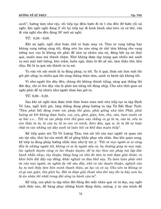 ÑÖÔØNG VEÀ XÖÙ PHAÄT Tập VIII
78
sanh’’, höôùng taâm nhö vaäy, roài tieáp tuïc ñeám böôùc ñi töø 1 cho ñeán 20 böôùc roài xaû
nghæ, khi ngoài nghæ ñuùng 2’ roài laïi tieáp tuïc ñi kinh haønh nhö treân vaø cöù theá, vöøa
ñi vöøa nghæ cho ñeán ñuùng 30’ môùi xaû nghæ.
TÖØ: 8,30 - 9,00.
Khi xaû nghæ, ngoài chôi hoaëc nhoå coû hoaëc may vaù. Taâm coù voïng töôûng hay
khoâng voïng töôûng cuõng toát, ñöøng neân luùc naøo cuõng öùc cheá taâm khoâng cho voïng
töôûng xen vaøo laø khoâng toát phaûi ñeå taâm töï nhieân cuûa noù, ñöøng baét eùp noù thaùi
quaù, muoán mau maø thaønh chaäm. Nhôù khoâng ñöôïc taäp trung quaù nhieàu maø sanh
ra moûi meät löôøi bieáng, hoân traàm, buoàn nguû, thaân lôø ñôø ueå oaûi, taâm thaãn thôø, khoù
chòu. Ñoù laø tu quaù söùc thaønh ra tu sai.
Tu vöøa vôùi söùc mình laø tu ñuùng phaùp, tu toát. Tu ít quaù, thöøa söùc laøm maát thì
giôø phí uoång; tu nhieàu quaù thì caêng thaúng thaân taâm, sanh ra beänh taät khoâng toát.
Ví nhö ngöôøi leân daây ñôøn, chuøng thì khoâng thaønh tieáng, caêng quaù thaúng thì
ñöùt daây, chæ coù leân daây vöøa laø phaùt aâm tieáng toát ñuùng nhòp. Cho neân thôøi gian xaû
nghæ phaûi ñeå töï nhieân nhö ngöôøi chöa bao giôø tu.
TÖØ: 9,00 - 9,30.
Sau khi xaû nghæ taâm ñöôïc tænh thöùc hoaøn toaøn môùi neân tieáp tuïc tu taäp Ñònh
Voâ Laäu, ngoài kieát giaø, löng thaúng duøng phaùp höôùng tu taäp Töù Baát Hoaïi Tònh:
‚Taâm phaûi baát ñoäng tröôùc caùc phaùp theá gian, phaûi gioáng nhö taâm Phaät, phaûi
buoâng xaû heát khoâng ñöôïc buoàn, vui, yeâu, gheùt, giaän, hôøn, thuø, oaùn, ham muoán vaø
sôï haõi v.v... Taát caû caùc phaùp treân theá gian naøy chaúng coù gì laø ta, cuûa ta, neáu ta
coøn thaáy laø ta, laø cuûa ta, laø ta coøn voâ minh, ñieân ñaûo, ngu si, laø ta ñaõ töï buoäc
chaët ta vaøo nhöõng sôïi daây sanh töû luaân hoài vaø khoå ñau muoân kieáp‛.
Keá tieáp quaùn xeùt Töù Voâ Löôïng Taâm, tìm caùi toát cuûa moïi ngöôøi vaø quan saùt
caùc taät xaáu, thoùi hö cuûa mình ñeå coá gaéng khaéc phuïc söûa chöõa. Sau khi quaùn xong,
keá tieáp ta duøng phaùp höôùng nhaéc taâm nhö lyù taùc yù: ‚Taát caû moïi ngöôøi ai ai cuõng
ñeàu laø nhöõng ngöôøi toát, khoâng coù ai laø ngöôøi xaáu caû, hoï thöôøng giuùp ta moïi maët,
luùc nghòch duyeân cuõng coù luùc thuaän duyeân, ñeå ta tuøy theo caùc phaùp maø laäp ñöùc
haïnh nhaãn nhuïc, tuøy thuaän, baèng loøng vaø nhôø ñoù taâm ta môùi ñöôïc giaûi thoaùt, ra
khoûi bieån ñôøi ñaày cay ñaéng, khaéc nghieät vaø ñau khoå naøy. Ta luoân luoân phaûi nhôù
ôn cuûa moïi ngöôøi, ôn nghóa aáy raát saâu daày, nhôø coù caùc duyeân thuaän, nghòch cuûa
hoï ta môùi thaáy taâm hoàn mình thanh thaûn, an laïc vaø voâ söï. Cho neân ta khoâng coù
côù gì oaùn giaän, thuø gheùt hoï. Ñôøi ta ñöôïc giaûi thoaùt nhö theá naøy thì ta haõy xem hoï
laø aân nhaân toát nhaát trong ñôøi soáng tu haønh cuûa ta‛.
Keá tieáp, con phaûi tu taäp nhìn ñôøi baèng ñoâi maét nhaân quaû vaø tö duy, suy nghó
caùch thöùc naøo, ñeå haøng phuïc nhöõng haønh ñoäng thaân, mieäng, yù aùc cuûa mình ñeå
 