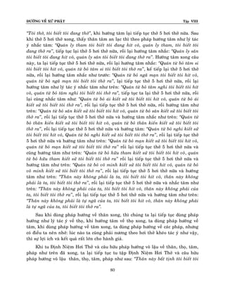 ÑÖÔØNG VEÀ XÖÙ PHAÄT Tập VIII
80
‚Toâi thôû, toâi bieát toâi ñang thôû‛, khi höôùng taâm laïi tieáp tuïc thôû 5 hôi thôû nöõa. Sau
khi thôû 5 hôi thôû xong, thaáy thaân taâm an laïc thì theo phaùp höôùng taâm nhö lyù taùc
yù nhaéc taâm: ‚Quaùn ly tham toâi bieát toâi ñang hít voâ, quaùn ly tham, toâi bieát toâi
ñang thôû ra’’, tieáp tuïc laïi thôû 5 hôi thôû nöõa, roài laïi höôùng taâm nhaéc: ‚Quaùn ly saân
toâi bieát toâi ñang hít voâ, quaùn ly saân toâi bieát toâi ñang thôû ra’’. Höôùng taâm xong caâu
naøy, ta laïi tieáp tuïc thôû 5 hôi thôû nöõa, roài laïi höôùng taâm nhaéc: ‚Quaùn töø boû taâm si
toâi bieát toâi hít voâ, quaùn töø boû taâm si toâi bieát toâi thôû ra’’, keá tieáp laïi thôû 5 hôi thôû
nöõa, roài laïi höôùng taâm nhaéc nhö tröôùc: ‚Quaùn töø boû ngaõ maïn toâi bieát toâi hít voâ,
quaùn töø boû ngaõ maïn toâi bieát toâi thôû ra’’, laïi tieáp tuïc thôû 5 hôi thôû nöõa, roài laïi
höôùng taâm nhö lyù taùc yù nhaéc taâm nhö treân: ‚Quaùn töø boû taâm nghi toâi bieát toâi hít
voâ, quaùn töø boû taâm nghi toâi bieát toâi thôû ra‛, tieáp tuïc ta laïi thôû 5 hôi thôû nöõa, roài
laïi cuõng nhaéc taâm nhö: ‚Quaùn töø boû aùi kieát söû toâi bieát toâi hít voâ, quaùn töø boû aùi
kieát söû toâi bieát toâi thôû ra‛, roài laïi tieáp tuïc thôû 5 hôi thôû nöõa, roài höôùng taâm nhö
treân: ‚Quaùn töø boû saân kieát söû toâi bieát toâi hít voâ, quaùn töø boû saân kieát söû toâi bieát toâi
thôû ra’’, roài laïi tieáp tuïc thôû 5 hôi thôû nöõa vaø höôùng taâm nhaéc nhö treân: ‚Quaùn töø
boû thaân kieán kieát söû toâi bieát toâi hít voâ, quaùn töø boû thaân kieán kieát söû toâi bieát toâi
thôû ra’’, roài laïi tieáp tuïc thôû 5 hôi thôû nöõa vaø höôùng taâm: ‚Quaùn töø boû nghi kieát söû
toâi bieát toâi hít voâ, Quaùn töø boû nghi kieát söû toâi bieát toâi thôû ra’’, roài laïi tieáp tuïc thôû
5 hôi thôû nöõa vaø höôùng taâm nhö treân: ‚Quaùn töø boû maïn kieát söû toâi bieát toâi hít voâ,
quaùn töø boû maïn kieát söû toâi bieát toâi thôû ra’’ roài laïi tieáp tuïc thôû 5 hôi thôû nöõa vaø
cuõng höôùng taâm nhö treân: ‚Quaùn töø boû höõu tham kieát söû toâi bieát toâi hít voâ, quaùn
töø boû höõu tham kieát söû toâi bieát toâi thôû ra’’ roài laïi tieáp tuïc thôû 5 hôi thôû nöõa vaø
höôùng taâm nhö treân: ‚Quaùn töø boû voâ minh kieát söû toâi bieát toâi hít voâ, quaùn töø boû
voâ minh kieát söû toâi bieát toâi thôû ra’’, roài laïi tieáp tuïc thôû 5 hôi thôû nöõa vaø höôùng
taâm nhö treân: ‚Thaân naøy khoâng phaûi laø ta, toâi bieát toâi hít voâ, thaân naøy khoâng
phaûi laø ta, toâi bieát toâi thôû ra’’, roài laïi tieáp tuïc thôû 5 hôi thôû nöõa vaø nhaéc taâm nhö
treân: ‚Thaân naøy khoâng phaûi cuûa ta, toâi bieát toâi hít voâ, thaân naøy khoâng phaûi cuûa
ta, toâi bieát toâi thôû ra’’, roài laïi tieáp tuïc thôû 5 hôi thôû nöõa vaø höôùng taâm nhö treân:
‚Thaân naøy khoâng phaûi laø töï ngaõ cuûa ta, toâi bieát toâi hít voâ, thaân naøy khoâng phaûi
laø töï ngaõ cuûa ta, toâi bieát toâi thôû ra‛.
Sau khi duøng phaùp höôùng veà thaân xong, thì chuùng ta laïi tieáp tuïc duøng phaùp
höôùng nhö lyù taùc yù veà thoï, khi höôùng taâm veà thoï xong, ta duøng phaùp höôùng veà
taâm, khi duøng phaùp höôùng veà taâm xong, ta duøng phaùp höôùng veà caùc phaùp, nhöng
coù ñieàu ta neân nhôù: luùc naøo ta cuõng phaûi nöông theo hôi thôû kheùo taùc yù nhö vaäy,
thì söï lôïi ích vaø keát quaû raát lôùn cho haønh giaû.
Khi tu Ñònh Nieäm Hôi Thôû vaø caâu höõu phaùp höôùng voâ laäu veà thaân, thoï, taâm,
phaùp nhö treân ñaõ xong, ta laïi tieáp tuïc tu taäp Ñònh Nieäm Hôi Thôû vaø caâu höõu
phaùp höôùng voâ laäu thaân, thoï, taâm, phaùp nhö sau: ‚Thaân naøy baát tònh toâi bieát toâi
 