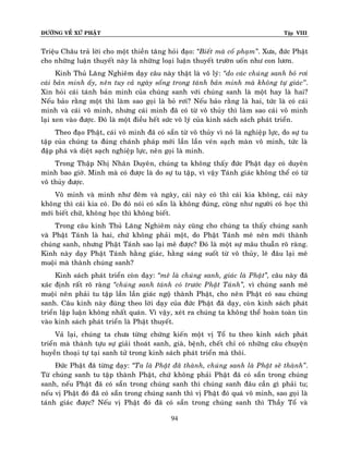 ÑÖÔØNG VEÀ XÖÙ PHAÄT Tập VIII
94
Trieäu Chaâu traû lôøi cho moät thieàn taêng hoûi ñaïo: ‚Bieát maø coá phaïm‛. Xöa, ñöùc Phaät
cho nhöõng luaän thuyeát naøy laø nhöõng loaïi luaän thuyeát tröôøn uoán nhö con löôn.
Kinh Thuû Laêng Nghieâm daïy caâu naøy thaät laø voâ lyù: ‚do caùc chuùng sanh boû rôi
caùi baûn minh aáy, neân tuy caû ngaøy soáng trong taùnh baûn minh maø khoâng töï giaùc’’.
Xin hoûi caùi taùnh baûn minh cuûa chuùng sanh vôùi chuùng sanh laø moät hay laø hai?
Neáu baûo raèng moät thì laøm sao goïi laø boû rôi? Neáu baûo raèng laø hai, töùc laø coù caùi
minh vaø caùi voâ minh, nhöng caùi minh ñaõ coù töø voâ thuûy thì laøm sao caùi voâ minh
laïi xen vaøo ñöôïc. Ñoù laø moät ñieàu heát söùc voâ lyù cuûa kinh saùch saùch phaùt trieån.
Theo ñaïo Phaät, caùi voâ minh ñaõ coù saün töø voâ thuûy vì noù laø nghieäp löïc, do söï tu
taäp cuûa chuùng ta ñuùng chaùnh phaùp môùi laàn laàn veùn saïch maøn voâ minh, töùc laø
ñaäp phaù vaø dieät saïch nghieäp löïc, neân goïi laø minh.
Trong Thaäp Nhò Nhaân Duyeân, chuùng ta khoâng thaáy ñöùc Phaät daïy coù duyeân
minh bao giôø. Minh maø coù ñöôïc laø do söï tu taäp, vì vaäy Taùnh giaùc khoâng theå coù töø
voâ thuûy ñöôïc.
Voâ minh vaø minh nhö ñeâm vaø ngaøy, caùi naøy coù thì caùi kia khoâng, caùi naøy
khoâng thì caùi kia coù. Do ñoù noùi coù saün laø khoâng ñuùng, cuõng nhö ngöôøi coù hoïc thì
môùi bieát chöõ, khoâng hoïc thì khoâng bieát.
Trong caâu kinh Thuû Laêng Nghieâm naøy cuõng cho chuùng ta thaáy chuùng sanh
vaø Phaät Taùnh laø hai, chöù khoâng phaûi moät, do Phaät Taùnh meâ neân môùi thaønh
chuùng sanh, nhöng Phaät Taùnh sao laïi meâ ñöôïc? Ñoù laø moät söï maâu thuaãn roõ raøng.
Kinh naøy daïy Phaät Taùnh haèng giaùc, haèng saùng suoát töø voâ thuûy, leõ ñaâu laïi meâ
muoäi maø thaønh chuùng sanh?
Kinh saùch phaùt trieån coøn daïy: ‚meâ laø chuùng sanh, giaùc laø Phaät‛, caâu naøy ñaõ
xaùc ñònh raát roõ raøng ‚chuùng sanh taùnh coù tröôùc Phaät Taùnh‛, vì chuùng sanh meâ
muoäi neân phaûi tu taäp laàn laàn giaùc ngoä thaønh Phaät, cho neân Phaät coù sau chuùng
sanh. Caâu kinh naøy ñuùng theo lôøi daïy cuûa ñöùc Phaät ñaõ daïy, coøn kinh saùch phaùt
trieån laäp luaän khoâng nhaát quaùn. Vì vaäy, xeùt ra chuùng ta khoâng theå hoaøn toaøn tin
vaøo kinh saùch phaùt trieån laø Phaät thuyeát.
Vaû laïi, chuùng ta chöa töøng chöùng kieán moät vò Toå tu theo kinh saùch phaùt
trieån maø thaønh töïu söï giaûi thoaùt sanh, giaø, beänh, cheát chæ coù nhöõng caâu chuyeän
huyeàn thoaïi töï taïi sanh töû trong kinh saùch phaùt trieån maø thoâi.
Ñöùc Phaät ñaõ töøng daïy: ‚Ta laø Phaät ñaõ thaønh, chuùng sanh laø Phaät seõ thaønh‛.
Töø chuùng sanh tu taäp thaønh Phaät, chöù khoâng phaûi Phaät ñaõ coù saün trong chuùng
sanh, neáu Phaät ñaõ coù saün trong chuùng sanh thì chuùng sanh ñaâu caàn gì phaûi tu;
neáu vò Phaät ñoù ñaõ coù saün trong chuùng sanh thì vò Phaät ñoù quaù voâ minh, sao goïi laø
taùnh giaùc ñöôïc? Neáu vò Phaät ñoù ñaõ coù saün trong chuùng sanh thì Thaày Toå vaø
 