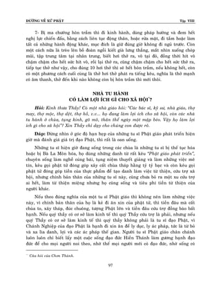 ÑÖÔØNG VEÀ XÖÙ PHAÄT Tập VIII
97
7- Bò ma chöôùng hoân traàm thì ñi kinh haønh, duøng phaùp höôùng vaø ñem heát
nghò löïc chieán ñaáu, baèng caùch lieân tuïc ñoäng thaân, hoaëc röûa maët, ñi taém hoaëc laøm
taát caû nhöõng haønh ñoäng khaùc, muïc ñích laø giöõ ñuùng giôø khoâng ñi nguû tröôùc. Coøn
moät caùch nöõa laø treøo leân boà ñoaøn ngoài kieát giaø löng thaúng, maét nhìn xuoáng choùp
muõi, taäp trung taâm taïi nhaân trung, bieát hôi thôû ra, voâ taïi ñoù, ñoàng thôøi hít voâ
chaäm chaäm cho heát söùc hít voâ, roài laïi thôû ra, cuõng chaäm chaäm cho heát söùc thôû ra,
tieáp tuïc thôû nhö vaäy, cho ñuùng 10 hôi thôû thì seõ heát hoân traàm, neáu khoâng heát, coøn
coù moät phöông caùch cuoái cuøng laø thôû hôi thôû phaùt ra tieáng keâu, nghóa laø thôû maïnh
coù aâm thanh, thôû ñeán khi naøo khoâng coøn bò hoân traàm thì môùi thoâi.
NHAØ TU HAØNH
COÙ LAØM LÔÏI ÍCH GÌ CHO XAÕ HOÄI*
?
Hoûi: Kính thöa Thaày! Coù moät nhaø giaùo hoûi: ‚Caùc baùc só, kyõ sö, nhaø giaùo, thôï
may, thôï moäc, thôï deät, thôï hoà, v.v... hoï ñang laøm lôïi ích cho xaõ hoäi, coøn caùc nhaø
tu haønh ôû chuøa, tuïng kinh, goõ moõ, thaân theå ngaøy moät maäp beùo. Vaäy hoï laøm lôïi
ích gì cho xaõ hoäi‛? Xin Thaày chæ daïy cho chuùng con ñöôïc roõ.
Ñaùp: Ñöøng nhìn ôû goùc ñoä haïn heïp cuûa nhöõng tu só Phaät giaùo phaùt trieån hieän
giôø maø ñaùnh giaù giaù trò ñaïo Phaät, thì raát laø oan uoång.
Nhöõng tu só hieän giôø ñang soáng trong caùc chuøa laø nhöõng tu só bò theá tuïc hoùa
hoaëc bò Baø La Moân hoùa, hoï duøng nhöõng danh töø raát keâu ‚Phaät giaùo phaùt trieån‛,
chuyeân soáng laøm ngheà cuùng baùi, tuïng nieäm thuyeát giaûng vaø laøm nhöõng vieäc meâ
tín, keâu goïi phaät töû ñoùng goùp xaây caát chuøa thaùp haèng tyû tyû baïc vaø coøn keâu goïi
phaät töû ñoùng goùp tieàn cuûa thöïc phaåm ñeå taïo danh laøm vieäc töø thieän, cöùu trôï xaõ
hoäi, nhöng chính baûn thaân cuûa nhöõng tu só naøy, cuõng chöa boû ra moät xu cöùu trôï
ai heát, laøm töø thieän mieäng nhöng hoï cuõng soáng vaø tieâu phí tieàn töø thieän cuûa
ngöôøi khaùc.
Neáu theo ñuùng nghóa cuûa moät tu só Phaät giaùo thì khoâng neân laøm nhöõng vieäc
naøy, vì chính baûn thaân cuûa hoï laø keû ñi aên xin cuûa phaät töû, thì tieàn ñaâu maø caát
chuøa to, xaây thaùp, ñuùc chuoâng, töôïng Phaät lôùn vaø tieàn ñaâu cöùu trôï ñoàng baøo baát
haïnh. Neáu quyù thaày coù cô sôû laøm kinh teá thì quyù Thaày cöùu trôï laø phaûi, nhöng neáu
quyù Thaày coù cô sôû laøm kinh teá thì quyù thaày khoâng phaûi laø tu só ñaïo Phaät, vì
Chaùnh Nghieäp cuûa ñaïo Phaät laø haïnh ñi xin aên ñeå ly duïc, ly aùc phaùp, töùc laø töø boû
vaø xa lìa danh, lôïi vaø caùc aùc phaùp theá gian. Ngöôøi tu só Phaät giaùo chaân chaùnh
luoân luoân chæ bieát laáy moät cuoäc soáng ñaïo ñöùc Hieàn Thaùnh laøm göông haïnh ñaïo
ñöùc ñeå cho moïi ngöôøi noi theo, nhôø theá moïi ngöôøi môùi coù ñaïo ñöùc, nhôø soáng coù
*
Caâu hoûi cuûa Chôn Thaønh.
 