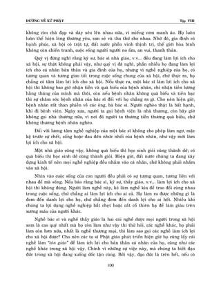 ÑÖÔØNG VEÀ XÖÙ PHAÄT

Tập VIII

khoâng coøn chaø ñaïp vaø daøy xeùo leân nhau nöõa, vì mieáng côm manh aùo. Hoï luoân
luoân theå hieän loøng thöông yeâu, san seû vaø tha thöù cho nhau. Nhôø ñoù, gia ñình coù
haïnh phuùc, xaõ hoäi coù traät töï, ñaát nöôùc phoàn vinh thònh trò, theá giôùi hoøa bình
khoâng coøn chieán tranh, cuoäc soáng ngöôøi ngöôøi no aám, an vui, thanh thaûn.
Quyù vò ñöøng nghó raèng kyõ sö, baùc só nhaø giaùo, v.v... ñeàu ñang laøm lôïi ích cho
xaõ hoäi, söï thaät khoâng phaûi vaäy, nhö quyù vò ñaõ nghó, phaàn nhieàu hoï ñang laøm lôïi
ích cho caù nhaân baûn thaân vaø gia ñình cuûa hoï, nhöng vì ngheà nghieäp cuûa hoï, coù
töông quan vaø töông giao toát trong cuoäc soáng chung cuûa xaõ hoäi, chöù thöïc ra, hoï
chaúng coù taâm laøm lôïi ích cho xaõ hoäi. Neáu thöïc ra, moät baùc só laøm lôïi ích cho xaõ
hoäi thì khoâng bao giôø nhaän tieàn vaø quaø bieáu cuûa beänh nhaân, chæ nhaän tieàn löông
haèng thaùng cuûa mình maø thoâi, coøn neáu beänh nhaân khoâng quaø bieáu vaø tieàn baïc
thì söï chaêm soùc beänh nhaân cuûa baùc só ñoái vôùi hoï chaúng ra gì. Cho neân hieän giôø,
beänh nhaân raát than phieàn veà caùc oâng, baø baùc só. Ngöôøi ngheøo thaät laø baát haïnh,
khi ñi beänh vieän. Ngaøy xöa, ngöôøi ta goïi beänh vieän laø nhaø thöông, coøn baây giôø
khoâng goïi nhaø thöông nöõa, vì nôi ñoù ngöôøi ta thöông tieàn thöông quaø bieáu, chöù
khoâng thöông beänh nhaân ngheøo.
Ñoái vôùi löông taâm ngheà nghieäp cuûa moät baùc só khoâng cho pheùp laøm ngô, maëc
keä tröôùc söï cheát, soáng hoaëc ñau ñôùn nhöùc nhoái cuûa beänh nhaân, nhö vaäy môùi laøm
lôïi ích cho xaõ hoäi.
Moät nhaø giaùo cuõng vaäy, khoâng quaø bieáu thì hoïc sinh gioûi cuõng thaønh dôû; coù
quaø bieáu thì hoïc sinh dôû cuõng thaønh gioûi. Hieän giôø, ñaát nöôùc chuùng ta ñang xaây
döïng kinh teá neân moïi ngheà nghieäp ñeàu nhaém vaøo caù nhaân, chöù khoâng phaûi nhaém
vaøo xaõ hoäi.
Nhìn vaøo cuoäc soáng cuûa con ngöôøi ñeàu phaûi coù söï töông quan, töông lieân vôùi
nhau ñeå maø soáng. Neáu baûo raèng baùc só, kyõ sö, thaày giaùo, v.v... laøm lôïi ích cho xaõ
hoäi thì khoâng ñuùng. Ngöôøi laøm ngheà naøy, keû laøm ngheà kia ñeå trao ñoåi cuøng nhau
trong cuoäc soáng, chöù chaúng ai laøm lôïi ích cho ai caû. Hoï laøm ra ñöôïc nhöõng gì laø
ñem ñeán danh lôïi cho hoï, chöù chaúng ñem ñeán danh lôïi cho ai heát. Nhieàu khi
chuùng ta lôïi duïng ngheà nghieäp baét cheït hoaëc caét coå thieân haï ñeå laøm giaøu treân
xöông maùu cuûa ngöôøi khaùc.
Ngheà baùc só vaø ngheà thaày giaùo laø hai caùi ngheà ñöôïc moïi ngöôøi trong xaõ hoäi
xem laø cao quyù nhaát maø hoï coøn laøm nhö vaäy thì thöû hoûi, caùc ngheà khaùc, hoï phaûi
laøm coøn hôn nöõa, nhaát laø ngheà thöông maïi, thì laøm sao goïi caùc ngheà laøm ích lôïi
cho xaõ hoäi ñöôïc? Cho neân caùc tu só Phaät giaùo phaùt trieån hieän giôø hoï cuõng laáy caùi
ngheà laøm ‚toân giaùo‛ ñeå laøm ích lôïi cho baûn thaân caù nhaân cuûa hoï, cuõng nhö caùc
ngheà khaùc trong xaõ hoäi vaäy. Chính vì nhöõng söï vieäc naøy, maø chuùng ta bieát ñaïo
ñöùc trong xaõ hoäi ñang xuoáng doác taän cuøng. Bôûi vaäy, ñaïo ñöùc laø treân heát, neáu coù
100

 