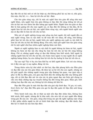 ÑÖÔØNG VEÀ XÖÙ PHAÄT

Tập VIII

ñaïo ñöùc thì xaõ hoäi môùi coù ích lôïi thaät söï, chöù khoâng phaûi kyõ sö, baùc só, nhaø giaùo,
thôï moäc, thôï hoà, v.v... laøm lôïi ích cho xaõ hoäi ñöôïc.
Caùc toân giaùo cuõng vaäy, chæ laø moät caùi ngheà laøm toân giaùo ñeå soáng nhö moïi
ngheà khaùc, neáu ngöôøi laøm toân giaùo khoâng coù ñaïo ñöùc thì cuõng chaúng lôïi ích gì
cho xaõ hoäi maø coøn theâm löøa ñaûo löôøng gaït ngöôøi khaùc. Ngöôøi laøm toân giaùo coù ñaïo
ñöùc laø laøm göông toát cho moïi ngöôøi soi, coù ñaïo ñöùc thì khoâng coù löøa ñaûo, ñoù laø
ngöôøi laøm lôïi ích cho xaõ hoäi, caùc ngheà khaùc cuõng vaäy, neáu ngöôøi haønh ngheà naøo
maø coù ñaïo ñöùc laø laøm lôïi ích cho xaõ hoäi.
Neáu noùi veà ngheà nghieäp trong cuoäc soáng cuûa loaøi ngöôøi, thì moãi ngöôøi ñeàu coù
moät ngheà rieâng, laøm ra vaät chaát vaø ñeå trao ñoåi vôùi nhau, ñeå soáng, chöù khoâng
phaûi laøm lôïi ích cho xaõ hoäi, ngöôøi hieåu caùc ngheà nghieäp saûn xuaát ra vaät chaát laø
laøm lôïi ích cho xaõ hoäi thì khoâng ñuùng. Cho neân, hieän giôø ngheà laøm toân giaùo cuõng
chæ laø moät ngheà nhö bao nhieâu ngheà nghieäp khaùc maø thoâi.
Ngöôøi coù ngheà nghieäp laøm ra vaät chaát laø ngöôøi khoâng aên baùm xaõ hoäi, ngöôøi
khoâng aên baùm xaõ hoäi maø cho raèng hoï laøm lôïi ích cho xaõ hoäi thì cuõng khoâng
ñuùng. Chæ coù nhöõng ngöôøi soáng coù ñaïo ñöùc khoâng laøm khoå mình, khoå ngöôøi laø
nhöõng ngöôøi laøm lôïi ích cho xaõ hoäi, coøn hoaøn toaøn ngoaøi ra moïi ngöôøi duø coù ngheà
nghieäp löông thieän, hoï coøn chaúng laøm lôïi ích cho hoï huoáng laø laøm lôïi ích cho ai.
Taïi sao vaäy? Taïi vì hoï coøn laøm khoå hoï vaø khoå ngöôøi khaùc. Lôøi noùi cuûa chuùng
toâi ôû ñaây xin quyù vò suy ngaãm, ñöøng voäi tin.
Trong thieân nieân kyû thöù nhaát vaø thöù hai, ñaïo ñöùc phong kieán cuûa Nho giaùo
vaø ñaïo ñöùc cuûa caùc toân giaùo khaùc, ñaõ ñem laïi söï lôïi ích cho con ngöôøi, nhöng noù
chæ giaûi quyeát cho nhöõng ngöôøi trong giai caáp thöôïng löu quan, vua (giai caáp só
phu) vaø Baø La Moân giaùo, coøn giai caáp bình daân thì nhöõng ñaïo ñöùc naøy khoâng phoå
caäp, chæ coù thöù ñaïo ñöùc meâ tín cuûa caùc taø giaùo ngoaïi ñaïo maø hieän giôø chuùng ta
vaãn coøn thaáy nhöõng taäp tuïc truyeàn thoáng laâu ñôøi trong daân gian. Hieän giôø, bieát
nhöõng loaïi ñaïo ñöùc naøy sai, khoâng lôïi ích nhöng raát khoù boû.
Ñaïo ñöùc Nho giaùo laø moät thöù ñaïo ñöùc cuûa giai caáp laõnh ñaïo, ‚teà gia, trò nöôùc,
bình thieân haï‛; ñaïo ñöùc Nho giaùo coøn goïi laø ñaïo ñöùc quaân töû (ñaïo ñöùc anh huøng
caù nhaân)
Treân haønh tinh naøy, ñaõ coù thaät söï moät neàn ñaïo ñöùc nhaân baûn, khoâng laøm
khoå mình, khoå ngöôøi, nhöng ñaõ bò dìm maát, cho neân taát caû moïi ngöôøi ñeàu ñöùng
trong goùc ñoä cuûa caùc toân giaùo, cuõng nhö trong caùc goùc ñoä ngheà nghieäp cuoäc soáng
ôû ñôøi, phaàn nhieàu ngöôøi ta chæ coù hình thöùc ñaïo ñöùc mieäng, ñaïo ñöùc danh, ñaïo
ñöùc lôïi (vì danh lôïi maø laøm ñaïo ñöùc).

101

 
