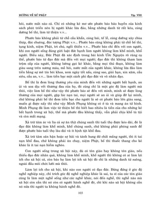 ÑÖÔØNG VEÀ XÖÙ PHAÄT

Tập VIII

hoâi, nöôùc maét naøo caû. Chæ coù nhöõng keû mô öôùc phöôùc baùo haõo huyeàn cuûa kinh
saùch phaùt trieån neân bò ngöôøi khaùc löøa ñaûo, baèng nhöõng danh töø raát keâu, cuùng
döôøng boá thí, laøm töø thieän v.v...
Phöôùc baùo khoâng phaûi töø choã caàu khaån, cuùng baùi, teá leã, cuùng döôøøng xaây chuøa
thaùp, ñuùc chuoâng, ñuùc töôïng Phaät v.v... Phöôùc baùo cuõng khoâng phaûi töø choã boá thí,
tuïng kinh, nieäm Phaät, trì chuù, ngoài thieàn v.v... Phöôùc baùo chæ ñeán vôùi con ngöôøi,
khi con ngöôøi soáng ñuùng giôùi luaät ñöùc haïnh laøm ngöôøi khoâng laøm khoå mình, khoå
ngöôøi. Ñieàu naøy, Ñöùc Phaät ñaõ xaùc ñònh trong baøi kinh Öôùc Nguyeän roõ raøng cuï
theå, phöôùc baùo töø ñaïo ñöùc maø ñeán vôùi moïi ngöôøi; ñaïo ñöùc thì khoâng tham lam
troäm caép cuûa ngöôøi, khoâng löôøng gaït keû khaùc, baèng moïi thuû ñoaïn, khoâng laøm
giaøu sang treân xöông maùu, moà hoâi, nöôùc maét cuûa ngöôøi khaùc, khoâng löøa ñaûo laøm
tieàn baèng söï meâ tín boùi khoa, xem ngaøy toát xaáu, cuùng sao, giaûi haïn, xin xaêm, caàu
sieâu, caàu an, v.v... laøm tieàn baïc moät caùch phi ñaïo ñöùc vaø voâ nhaân ñaïo.
Boá thí laø ñem loøng thöông yeâu cuûa mình ñeán vôùi nhöõng ngöôøi baát haïnh, an
uûi vaø xoa dòu veát thöông ñau cuûa hoï, ñoù cuõng chæ laø moät goùc ñoä laøm ngöôøi maø
thoâi, vieäc laøm boá thí nhö vaäy thì phöôùc baùo seõ ñeán vôùi mình, mình seõ ñöôïc loøng
thöông cuûa moïi ngöôøi, gaëp luùc naïn tai, moïi ngöôøi seõ an uûi vaø giuùp ñôõ laïi mình,
chöù khoâng phaûi boá thí ñem tieàn baïc cho ngöôøi laø seõ coù phöôùc baùo lôùn giaøu sang,
muoán gì ñöôïc naáy thì nhö vaäy Minh Phuïng khoâng coù ôû tuø vaø mang aùn töû hình.
Minh Phuïng ñaõ laøm vieäc töø thieän boá thí bieát bao nhieâu laø tieàn cuûa cho nhöõng keû
baát haïnh trong xaõ hoäi, theá maø phöôùc ñaâu khoâng thaáy, vaãn phaûi chòu khoå tuø toäi
vaø coøn maát maïng.
Xaû tröø taâm aùc vaø lìa caû söï aên thòt chuùng sanh thì tuoåi thoï ñöôïc keùo daøi, ñoù laø
ñaïo ñöùc khoâng laøm khoå mình, khoå chuùng sanh, chöù khoâng phaûi phoùng sanh ñeå
ñöôïc phöôùc baùo tuoåi thoï laâu daøi vaø ít bònh taät khoå ñau.
Xaû tröø taâm saân haän hoaëc sôï haõi vaø taùnh hung döõ chöûi maéng ngöôøi, thì ít tai
naïn khoå ñau, chöù khoâng phaûi aên chay, nieäm Phaät, boá thí thuoác thang cho keû
khaùc laø ít tai naïn hieåm ngheøo.
Con ngöôøi soáng trong xaõ hoäi naøy, duø coù toân giaùo hay khoâng toân giaùo, neáu
thieáu ñaïo ñöùc nhaân quaû, khoâng laøm khoå mình, khoå ngöôøi thì khoâng coù ai laøm lôïi
ích cho xaõ hoäi caû, coøn baûo hoï laøm lôïi ích xaõ hoäi ñoù chæ laø nhöõng danh töø suoâng,
ngoaøi ñaàu moâi choùt löôõi maø thoâi.
Laøm lôïi ích cho xaõ hoäi, khi naøo con ngöôøi coù ñaïo ñöùc. Ñöøng ñöùng ôû goùc ñoä
ngheà nghieäp naøy, chæ trích goùc ñoä ngheà nghieäp khaùc laø sai, tu só cuûa caùc toân giaùo
cuõng laø laøm moät ngheà soáng nhö caùc ngheà khaùc, noùi ñeán ngheà, thì ngheà naøo maø
xaõ hoäi coøn caàn thì noù coøn coù ngöôøi haønh ngheà ñoù, chæ khi naøo xaõ hoäi khoâng caàn
noù nöõa thì ngöôøi ta khoâng haønh ngheà ñoù.
103

 