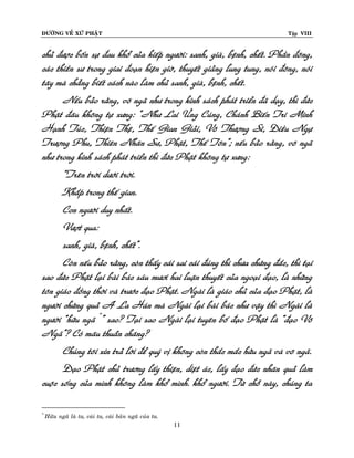 ÑÖÔØNG VEÀ XÖÙ PHAÄT

Tập VIII

chuû ñöôïc boán söï ñau khoå cuûa kieáp ngöôøi: sanh, giaø, beänh, cheát. Phaàn ñoâng,
caùc thieàn sö trong giai ñoaïn hieän giôø, thuyeát giaûng lung tung, noùi ñoâng, noùi
taây maø chaúng bieát caùch naøo laøm chuû sanh, giaø, beänh, cheát.
Neáu baûo raèng, voâ ngaõ nhö trong kinh saùch phaùt trieån ñaõ daïy, thì ñöùc
Phaät ñaâu khoâng töï xöng: “Nhö Lai ÖÙng Cuùng, Chaùnh Bieán Tri Minh
Haïnh Tuùc, Thieän Theä, Theá Gian Giaûi, Voâ Thöôïng Só, Ñieàu Ngöï
Tröôïng Phu, Thieân Nhaân Sö, Phaät, Theá Toân”; neáu baûo raèng, voâ ngaõ
nhö trong kinh saùch phaùt trieån thì ñöùc Phaät khoâng töï xöng:
“Treân trôøi döôùi trôøi.
Khaép trong theá gian.
Con ngöôøi duy nhaát.
Vöôït qua:
sanh, giaø, beänh, cheát”.
Coøn neáu baûo raèng, coøn thaáy caùi sai caùi ñuùng thì chöa chöùng ñaéc, thì taïi
sao ñöùc Phaät laïi baøi baùc saùu möôi hai luaän thuyeát cuûa ngoaïi ñaïo, laø nhöõng
toân giaùo ñoàng thôøi vaø tröôùc ñaïo Phaät. Ngaøi laø giaùo chuû cuûa ñaïo Phaät, laø
ngöôøi chöùng quaû A La Haùn maø Ngaøi laïi baøi baùc nhö vaäy thì Ngaøi laø
ngöôøi “höõu ngaõ *” sao? Taïi sao Ngaøi laïi tuyeân boá ñaïo Phaät laø “ñaïo Voâ
Ngaõ”? Coù maâu thuaãn chaêng?
Chuùng toâi xin traû lôøi ñeå quyù vò khoâng coøn thaéc maéc höõu ngaõ vaø voâ ngaõ.
Ñaïo Phaät chuû tröông laáy thieän, dieät aùc, laáy ñaïo ñöùc nhaân quaû laøm
cuoäc soáng cuûa mình khoâng laøm khoå mình. khoå ngöôøi. Töø choã naøy, chuùng ta
*

Höõu ngaõ laø ta, caùi ta, caùi baûn ngaõ cuûa ta.

11

 