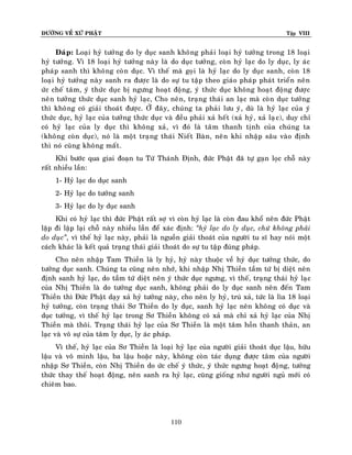 ÑÖÔØNG VEÀ XÖÙ PHAÄT

Tập VIII

Ñaùp: Loaïi hyû töôûng do ly duïc sanh khoâng phaûi loaïi hyû töôûng trong 18 loaïi
hyû töôûng. Vì 18 loaïi hyû töôûng naøy laø do duïc töôûng, coøn hyû laïc do ly duïc, ly aùc
phaùp sanh thì khoâng coøn duïc. Vì theá maø goïi laø hyû laïc do ly duïc sanh, coøn 18
loaïi hyû töôûng naøy sanh ra ñöôïc laø do söï tu taäp theo giaùo phaùp phaùt trieån neân
öùc cheá taâm, yù thöùc duïc bò ngöng hoaït ñoäng, yù thöùc duïc khoâng hoaït ñoäng ñöôïc
neân töôûng thöùc duïc sanh hyû laïc, Cho neân, traïng thaùi an laïc maø coøn duïc töôûng
thì khoâng coù giaûi thoaùt ñöôïc. ÔÛ ñaây, chuùng ta phaûi löu yù, duø laø hyû laïc cuûa yù
thöùc duïc, hyû laïc cuûa töôûng thöùc duïc vaø ñeàu phaûi xaû heát (xaû hyû, xaû laï c), duy chæ
coù hyû laïc cuûa ly duïc thì khoâng xaû, vì ñoù laø taâm thanh tònh cuûa chuùng ta
(khoâng coøn duïc), noù laø moät traïng thaùi Nieát Baøn, neân khi nhaäp saâu vaøo ñònh
thì noù cuõng khoâng maát .
Khi böôùc qua giai ñoaïn tu Töù Thaùnh Ñònh, ñöùc Phaät ñaõ töï gaïn loïc choã naøy
raát nhieàu laàn:
1- Hyû laïc do duïc sanh
2- Hyû laïc do töôûng sanh
3- Hyû laïc do ly duïc sanh
Khi coù hyû laïc thì ñöùc Phaät raát sôï vì coøn hyû laïc laø coøn ñau khoå neân ñöùc Phaät
laëp ñi laëp laïi choã naøy nhieàu laàn ñeå xaùc ñònh: ‚hyû laïc do ly duïc, chöù khoâng phaûi
do duïc‛, vì theá hyû laïc naøy, phaûi laø nguoàn giaûi thoaùt cuûa ngöôøi tu só hay noùi moät
caùch khaùc laø keát quaû traïng thaùi giaûi thoaùt do söï tu taäp ñuùng phaùp.
Cho neân nhaäp Tam Thieàn laø ly hyû, hyû naøy thuoäc veà hyû duïc töôûng thöùc, do
töôûng duïc sanh. Chuùng ta cuõng neân nhôù, khi nhaäp Nhò Thieàn taàm töù bò dieät neân
ñònh sanh hyû laïc, do taàm töù dieät neân yù thöùc duïc ngöng, vì theá, traïng thaùi hyû laïc
cuûa Nhò Thieàn laø do töôûng duïc sanh, khoâng phaûi do ly duïc sanh neân ñeán Tam
Thieàn thì Ñöùc Phaät daïy xaû hyû töôûng naøy, cho neân ly hyû, truù xaû, töùc laø lìa 18 loaïi
hyû töôûng, coøn traïng thaùi Sô Thieàn do ly duïc, sanh hyû laïc neân khoâng coù duïc vaø
duïc töôûng, vì theá hyû laïc trong Sô Thieàn khoâng coù xaû maø chæ xaû hyû laïc cuûa Nhò
Thieàn maø thoâi. Traïng thaùi hyû laïc cuûa Sô Thieàn laø moät taâm hoàn thanh thaûn, an
laïc vaø voâ söï cuûa taâm ly duïc, ly aùc phaùp.
Vì theá, hyû laïc cuûa Sô Thieàn laø loaïi hyû laïc cuûa ngöôøi giaûi thoaùt duïc laäu, höõu
laäu vaø voâ minh laäu, ba laäu hoaëc naøy, khoâng coøn taùc duïng ñöôïc taâm cuûa ngöôøi
nhaäp Sô Thieàn, coøn Nhò Thieàn do öùc cheá yù thöùc, yù thöùc ngöng hoaït ñoä ng, töôûng
thöùc thay theá hoaït ñoäng, neân sanh ra hyû laïc, cuõng gioáng nhö ngöôøi nguû môùi coù
chieâm bao.

110

 