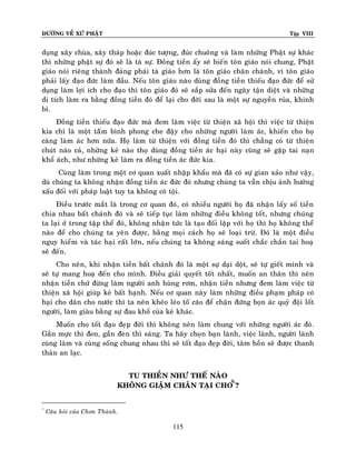 ÑÖÔØNG VEÀ XÖÙ PHAÄT

Tập VIII

duïng xaây chuøa, xaây thaùp hoaëc ñuùc töôïng, ñuùc chuoâng vaø laøm nhöõng Phaät söï khaùc
thì nhöõng phaät söï ñoù seõ laø taø söï. Ñoàng tieàn aáy seõ bieán toân giaùo noùi chung, Phaät
giaùo noùi rieâng thaønh ñaûng phaùi taø giaùo hôn laø toân giaùo chaân chaùnh, vì toân giaùo
phaûi laáy ñaïo ñöùc laøm ñaàu. Neáu toân giaùo naøo duøng ñoàng tieàn thieáu ñaïo ñöùc ñeå söû
duïng laøm lôïi ích cho ñaïo thì toân giaùo ñoù seõ saép söûa ñeán ngaøy taän dieät vaø nhöõng
di tích laøm ra baèng ñoàng tieàn ñoù ñeå laïi cho ñôøi sau laø moät söï nguyeàn ruûa, khinh
bæ.
Ñoàng tieàn thieáu ñaïo ñöùc maø ñem laøm vieäc töø thieän xaõ hoäi thì vieäc töø thieän
kia chæ laø moät taáâm bình phong che ñaäy cho nhöõng ngöôøi laøm aùc, khieán cho hoï
caøng laøm aùc hôn nöõa. Hoï laøm töø thieän vôùi ñoàng tieàn ñoù thì chaúng coù töø thieän
chuùt naøo caû, nhöõng keû naøo thoï duøng ñoàng tieàn aùc haïi naøy cuõng seõ gaëp tai naïn
khoå aùch, nhö nhöõng keû laøm ra ñoàng tieàn aùc ñöùc kia.
Cuøng laøm trong moät cô quan xuaát nhaäp khaåu maø ñaõ coù söï gian xaûo nhö vaäy,
duø chuùng ta khoâng nhaän ñoàng tieàn aùc ñöùc ñoù nhöng chuùng ta vaãn chòu aûnh höôûng
xaáu ñoái vôùi phaùp luaät tuy ta khoâng coù toäi.
Ñieàu tröôùc maét laø trong cô quan ñoù, coù nhieàu ngöôøi hoï ñaõ nhaän laáy soá tieàn
chia nhau baát chaùnh ñoù vaø seõ tieáp tuïc laøm nhöõng ñieàu khoâng toát, nhöng chuùng
ta laïi ôû trong taäp theå ñoù, khoâng nhaä n töùc laø taïo ñoái laäp vôùi hoï thì hoï khoâng theå
naøo ñeå cho chuùng ta yeân ñöôïc, baèng moïi caùch hoï seõ loaïi tröø. Ñoù laø moät ñieàu
nguy hieåm vaø taùc haïi raát lôùn, neáu chuùng ta khoâng saùng suoát chaéc chaén tai hoaï
seõ ñeán.
Cho neân, khi nhaän tieàn baát chaùnh ñoù laø moät söï daïi doät, seõ töï gieát mình vaø
seõ töï mang hoaï ñeán cho mình. Ñieàu giaûi quyeát toát nhaát, muoán an thaân thì neân
nhaän tieàn chöù ñöøng laøm ngöôøi anh huøng rôm, nhaän tieàn nhöng ñem laøm vieäc töø
thieän xaõ hoäi giuùp keû baát haïnh. Neáu cô quan naøy laøm nhöõng ñieàu phaïm phaùp coù
haïi cho daân cho nöôùc thì ta neân kheùo leùo toá caùo ñeå chaän ñöùng boïn aùc quyû ñoäi loát
ngöôøi, laøm giaøu baèng söï ñau khoå cuûa keû khaùc.
Muoán cho toát ñaïo ñeïp ñôøi thì khoâng neân laøm chung vôùi nhöõng ngöôøi aùc ñoù.
Gaàn möïc thì ñen, gaàn ñeøn thì saùng. Ta haõy choïn baïn laønh, vieäc laønh, ngöôøi laønh
cuøng laøm vaø cuøng soáng chung nhau thì seõ toát ñaïo ñeïp ñôøi, taâm hoàn seõ ñöôïc thanh
thaûn an laïc.
TU THIEÀN NHÖ THEÁ NAØO
KHOÂNG GIAÄM CHAÂN TAÏI CHO*Ã?
*

Caâu hoûi cuûa Chôn Thaønh.

115

 