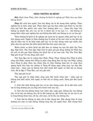 ÑÖÔØNG VEÀ XÖÙ PHAÄT

Tập VIII

THAÂN THÖÔØNG BÒ BEÄNH*
Hoûi: Kính thöa Thaày, thaân thöôøng bò beänh laø nghieäp gì? Phaûi laøm sao thaân
khoâng beänh?
Ñaùp: Ñaõ sinh laøm ngöôøi, laøm loaøi ñoäng vaät laø ñaõ mang thaân nghieäp. Thaân
nghieäp töùc laø thaân nhaân quaû. Thaân nhaân quaû tuøy theo nhaân quaû thieän aùc maø thoï
chòu quaû khoå ñau phieàn naõo, giaän hôøn thöông gheùt v.v... naëng nheï hoaëc thoï
höôûng söï phöôùc baùo yeân vui, an oån, ít beänh taät, ít tai naïn v.v... chöù khoâ ng ai
mang thaân nhaân quaû nghieäp baùo maø khoâng ñau khoå; maø khoâng coù an vui bao giôø.
Thaân thöôøng bò beänh laø do nghieäp saùt sanh töùc laø nguyeân nhaân gieát haïi vaø aên
thòt chuùng sanh. Ngöôøi coù thaân thöôøng hay bò beänh töø luùc môùi sinh ra cho ñeán giaø
saép boû thaân naøy laø do kieáp tröôùc gieát haïi vaø aên thòt chuùng sanh quaù nhieàu neân
phaûi chòu traû quaû baùo thoï thaân beänh khoå ñau lieân mieân nhö vaäy.
Muoán thoaùt ra thaân beänh taät khoå ñau vaø nhöõng tai naïn thì phaûi thoï Tam
Quy Nguõ Giôùi. Thoï Tam Quy Nguõ Giôùi laø phaûi giöõ gìn ñuùng nhöõng lôøi Phaät daïy
thì môùi coù keát quaû thaân khoâng coøn beänh taät vaø tai naïn nöõa. Vaäy Thoï Tam Quy
Nguõ giôùi laø gì? Vaø thoï baèng caùch naøo?
Thoï Tam Quy töùc laø nöông theo Phaät, Phaùp, Taêng. Nöông theo Phaät laø phaûi
soáng nhö Phaät; nöông theo Phaùp laø phaûi soáng ñuùng theo lôøi daïy cuûa Phaät; nöông
theo Taêng laø phaûi thaân caän thieän höõu tri thöùc thöôøng thöa hoûi vaø soáng theo
göông haïnh hoøa hôïp cuûa nhöõng vò Taêng ñeå haèng ngaøy soáng troïn veïn ñaïo ñöùc
nhaân baûn - nhaân quaû töï khoâng laøm khoå mình khoå ngöôøi vaø khoå taát caû chuùng
sinh. Ñoù laø Quy Y Tam Baûo, con neân ghi nhôù.
Thoï nguõ giôùi laø gì?
Thoï nguõ giôùi laø chaáp nhaän soángï naêm ñöùc haïnh nhaân baûn - nhaân quaû töï
khoâng laøm khoå mình, khoå ngöôøi vaø khoå taát caû chuùng sanh. Naêm giôùi ñöùc haïnh
ñoù laø:
1- Giôùi thöù nhaát khoâng gieát haïi vaø aên thòt chuùng sanh, ñoù laø ñöùc hieáu sinh
töùc laø loøng thöông yeâu söï soáng treân haønh tinh naøy vaäy.
2- Giôùi thöù hai khoâng tham lam troäâm caép, cöôùp giöït, khoâng laáy cuûa khoâng
cho, töø boû laáy cuûa khoâng cho, ñoù laø ñöùc buoâng xaû, ñöùc thieåu duïc tri tuùc töùc laø xaû
ly loøng khoâng tham lam, ích kyû, nhoû moïn, töø boû laáy cuûa khoâng cho.
3- Giôùi thöù ba khoâng taø daâm töùc laø ñöùc chung thuû. Ñöùc chung thuûy laø loøng
thöông yeâu moät vôï moät choàng, khoâng lang chaï vôùi ngöôøi khaùc. Ñöùc chung thuûy
*

Caâu hoûi cuûa moät Phaät töû ôû Myõ.

123

 