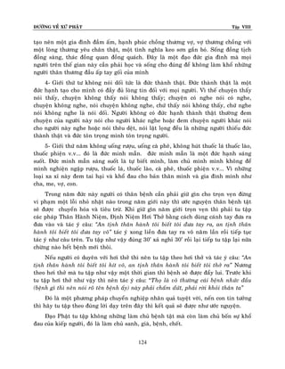 ÑÖÔØNG VEÀ XÖÙ PHAÄT

Tập VIII

taïo neân moät gia ñình ñaàm aám, haïnh phuùc choàng thöông vôï, vôï thöông choàng vôùi
moät loøng thöông yeâu chaân thaät, moät tình nghóa keo sôn gaén boù. Soáng ñoàng tòch
ñoàng saøng, thaùc ñoàng quan ñoàng quaùch. Ñaây laø moät ñaïo ñöùc gia ñình maø moïi
ngöôøi treân theá gian naøy caàn phaûi hoïc vaø soáng cho ñuùng ñeå khoâng laøm khoå nhöõng
ngöôøi thaân thöông ñaàu aáp tay goái cuûa mình
4- Giôùi thöù tö khoâng noùi doái töùc laø ñöùc thaønh thaät. Ñöùc thaønh thaät laø moät
ñöùc haïnh taïo cho mình coù ñaày ñuû loøng tin ñoái vôùi moïi ngöôøi. Vì theá chuyeän thaáy
noùi thaáy, chuyeän khoâng thaáy noùi khoâng thaáy; chuyeän coù nghe noùi coù nghe,
chuyeän khoâng nghe, noùi chuyeän khoâng nghe, chöù thaáy noùi khoâng thaáy, chöù nghe
noùi khoâng nghe laø noùi doái. Ngöôøi khoâng coù ñöùc haïnh thaønh thaät thöôøng ñem
chuyeän cuûa ngöôøi naøy noùi cho ngöôøi khaùc nghe hoaëc ñem chuyeän ngöôøi khaùc noùi
cho ngöôøi naøy nghe hoaëc noùi theâu deät, noùi laät loïng ñeàu laø nhöõng ngöôøi thieáu ñöùc
thaønh thaät vaø ñöùc toân troïng mình toân troïng ngöôøi.
5- Giôùi thöù naêm khoâng uoáng röôïu, uoáng caø pheâ, khoâng huùt thuoác laù thuoác laøo,
thuoác phieän v.v... ñoù laø ñöùc minh maãn. ñöùc minh maãn laø moät ñöùc haïnh saùng
suoát. Ñöùc minh maãn saùng suoát laø töï bieát mình, laøm chuû mình mình khoâng ñeå
mình nghieän ngaäp röôïu, thuoác laù, thuoác laøo, caø pheâ, thuoác phieän v.v... Vì nhöõng
loaïi xa xæ naøy ñem tai haïi vaø khoå ñau cho baûn thaân mình vaø gia ñình mình nhö
cha, me, vôï, con.
Trong naêm ñöùc naøy ngöôøi coù thaân beänh caàn phaûi giöõ gìn cho troïn veïn ñöøng
vi phaïm moät loãi nhoû nhaët naøo trong naêm giôùi naøy thì öôùc nguyeän thaân beänh taät
seõ ñöôïc chuyeån hoùa vaø tieâu tröø. Khi giöõ gìn naêm giôùi troïn veïn thì phaûi tu taäp
caùc phaùp Thaân Haønh Nieäm, Ñònh Nieäm Hôi Thôû baèng caùch duøng caùnh tay ñöa ra
ñöa vaøo vaø taùc yù caâu: ‚An tònh thaân haønh toâi bieát toâi ñöa tay ra, an tònh thaân
haønh toâi bieát toâi ñöa tay voâ‛ taùc yù xong lieàn ñöa tay ra voâ naêm laàn roài tieáp tuïc
taùc yù nhö caâu treân. Tu taäp nhö vaäy ñuùng 30’ xaû nghæ 30’ roài laïi tieáp tu taäp laïi nöõa
chöøng naøo heát beänh môùi thoâi.
Neáu ngöôøi coù duyeân vôùi hôi thôû thì neân tu taäp theo hôi thôû vaø taùc yù caâu: ‚An
tònh thaân haønh toâi bieát toâi hít voâ, an tònh thaân haønh toâi bieát toâi thôû ra‛ Nöông
theo hôi thôû maø tu taäp nhö vaäy moät thôøi gian thì beänh seõ ñöôïc ñaåy lui. Tröôùc khi
tu taäp hôi thôû nhö vaäy thì neân taùc yù caâu: “Thoï laø voâ thöôøng caùi beänh nhöùc ñaàu
(beänh gì thì neân noùi roõ teân beänh aáy) naøy phaûi chaám döùt, phaûi rôøi khoûi thaân ta‛
Ñoù laø moät phöông phaùp chuyeån nghieäp nhaân quaû tuyeät vôøi, neán con tin töôûng
thì haõy tu taäp theo ñuùng lôøi daïy treân ñaây thì keát quaû seõ ñöôïc nhö öôùc nguyeän.
Ñaïo Phaät tu taäp khoâng nhöõng laøm chuû beänh taät maø coøn laøm chuû boán söï khoå
ñau cuûa kieáp ngöôøi, ñoù laø laøm chuû sanh, giaø, beänh, cheát.
124

 
