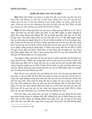 ÑÖÔØNG VEÀ XÖÙ PHAÄT

Tập VIII

TUOÅI GIAØ HAY CAU COÙ LA RAÀY*
Hoûi: Kính thöa Thaày, cho pheùp con ñöôïc hoûi: Meï con töø nhoû cho ñeán lôùn tính
tình hieàn hoøa khoâng coù tính cau coù khoù chòu nhöng ñeán nay tuoåi ñaõ giaø yeáu
ngöôøi sinh taät cau coù böïc doïc thöôøng la heùt chöôûi maéng con chaùu, nhaát laø hay
queân. Nhö vaäy meï con taïo nghieäp gì maø phaûi thoï khoå nhö vaäy. Xin Thaày chæ daïy
cho chuùng con hieåu. Chuùng con thaønh kính bieát ôn Thaày.
Ñaùp: Cöù theo nhaân quaû hieän taïi maø suy ra nhaân quaû quaù khöù vaø vò lai. Ñoù laø
nhìn quaû hieän taïi maø bieát nhaân quaù khöù. Ví duï: Moät ngöôøi coù thaân thöôøng bò
beänh ñau uoáng thuoác maõi khoâng heát, ñoù laø nhaân quaù khöù gieát haïi vaø aên thòt
chuùng sanh. Coøn nhìn nhaân hieän taïi maø bieát quaû vò lai. Ví duï: Moät ngöôøi tham
lam aên troäm caép cuûa ngöôùi khaùc laø vò lai seõ bò baét, bò ñaùnh vaø bò tuø toäi giam caàm.
Coøn ôû ñaây caâu hoûi cuûa con chæ hoûi veà nhaân quaû hieän taïi cuûa meï con, laáy cuoäc soáng
hieän taïi cuûa meï con aên laønh ôû hieàn trong tuoåi treû maø nay sao trôû veà giaø laïi sinh
ra aùc phaùp, soáng trong aùc phaùp thay vì nhaân quaû trong tuoåi treû aên hieàn ôû laønh
thì quaû veà giaø phaûi aên hieàn ôû laønh hôn, côù sao nhaân quaû ñi ngöôïc laïi, chæ trong
moät kieáp ngöôøi nhaân aên hieàn ôû laønh trong thôøi tuoåi treû maø quaû mang ñeán cho
tuoåi giaø thì khoâng ñöôïc an vui haïnh phuùc.
Con ñöùng ôû nhaân quaû hieän taïi maø suy luaän veà nhaân quaû hieän taïi thì phaûi suy
luaän nhö theá naøy: “Nhaân quaû trong thôøi tuoåi treû cuûa meï con aên hieàn ôû laønh neân
haïnh phuùc gia ñình raát roõ raøng: Ba cuûa con vaø anh chò em cuûa con ñeàu ñöôïc soáng
trong voøng tay ngöôøi meï aên hieàn ôû laønh. Ñoù laø nhaân vaø quaû cuûa thôøi tuoåi treû meï
cuûa con. Nhaân laønh quaû laønh trong tuoåi treû maø caùc con ñeàu nhaän thaáy roõ ôû ngöôøi
meï. Coù ñuùng nhö vaäy khoâng caùc con?
Ñeán khi meï con tuoåi giaø söùc yeáu khoâng coøn laøm vieäc baûo boïc gia ñình nhö
xöa nöõa, vì caùc con ñeàu lôùn heát ñöùa naøo cuõng coù coâng aên vieäc laøm, baø chæ coøn coù
coâng vieäc ngoài khoâng troâng nom nhaø cöûa cho caùc con caùi ñi laøm neân töø ñoù taâm
tính baø thay ñoåi. Taâm tính baø thay ñoåi ñoù laø nhaân; baø cau coù hay töùc giaän la
heùt hay chöûi maéng con chaùu laø quaû cuûa meï con khoâng bieát tu söûa theo thieän
phaùp. Vaø caùc con chaùu soáng trong nhaø thaáy meï vaø baø nhö vaäy neân laáy laøm raát
khoå taâm, ñoù laø quaû cuûa con vaø caùc chaùu cuûa chung cuûa gia ñình. Ñoù laø nhaân
hieän taïi vaø quaû cuõng hieän taïi. Coù ñuùng nhö vaäy khoâng caùc con?
Cho neân nhaân quaû cuõng theo qui luaät voâ thöôøng cuûa caùc phaùp do ñoù nhaân
quaû cuõng truøng truøng voâ thöôøng thay ñoåi, khoâng bao giôø coá ñònh ñöùng yeân moät
choã, neân ai laøm thieän thì höôûng phöôùc baùo ngay lieàn maø ai laøm aùc thì cuõng
phaûi thoï chòu quaû khoå ñau ngay lieàn trong cuoäc soáng hieän taïi chöù khoâng phaûi
*

Caâu hoûi cuûa moät Phaät töû ôû Myõ.

125

 