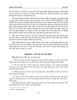 ÑÖÔØNG VEÀ XÖÙ PHAÄT

Tập VIII

baùo höõu laäu coù sai khaùc neân oâng chuû nhaø haøng cheát khoâng cuøng giôø vaø cheát ñöôïc
an oån, trong eâm aùi hôn, coøn nhaø vua bò baén cheát, cheát trong hoãn loaïn, trong
thöông ñau gheâ rôïn, maùu ñoå thòt rôi.
Xeùt qua nhaân quaû phöôùc baùu höõu laäu cuûa hai ngöôøi maø chuùng ta xaùc ñònh ñaây
laø moät nhaân sinh ra moät quaû hai ngöôøi. Ñoù laø nhaân TAÂM NGUYEÄN vaø SÔÛ
THÍCH boá thí giuùp ñôõ ngöôøi ngheøo baát haïnh cuûa hai ngöôøi trong tieàn kieáp gioáng
nhau nhö hai gioït nöôùc cho neân môùi coù söï truøng hôïp nhö vaäy, nhöng laïi coù söï sai
khaùc nhau trong giôø khaéc cheát. Cheát trong an oån vaø cheát khoâng an oån. Ñoù laø khi
tieáp xuùc boá thí vôùi moïi ngöôøi thì ngöôøi naøy tröïc tieáp mang vaät phaåm taëêng taän
tay cho ngöôøi ngheøo; coøn ngöôøi kia thì sai ngöôøi khaùc trao taëng. Chæ coù nhöõng
haønh ñoäng sai khaùc aáy maø nhaân quaû cuõng khoâng gioáng nhau troïn veïn.
Moïi vaät lôùn nhoû trong vuõ truï bao la ñeàu theo qui luaät nhaân quaû khoâng moät
vaät naøo thoaùt ra khoûi qui luaät naøy chæ tröø nhöõng ngöôøi tu theo Phaät giaùo chöùng
ñaït chaân lí thì môùiõ thoaùt ra khoûi qui luaät naøy.
Ñaây khoâng phaûi laø moät söï ngaãu nhieân maø laø moät söï töông öng theo qui luaät
cuûa nhaân quaû, cho neân khoâng coù lyù giaûi theo khoa hoïc ñöôïc. Muoán hieåu vaán ñeà
truøng hôïp naøy thì chæ coù ôû treân goùc ñoä nhaân quaû traû lôøi vaø giaûi thích nhöõng söï
vieäc naøy môùi roõ raøng vaø cuï theå.
BORISKA - CAÄU BEÙ TÖØ SAO HOÛA*
Hoûi: Kính thöa Thaày cho con ñöôïc hoûi:
1. Theo baøi baùo naøy thì chuyeän taùi sanh cuûa moät ngöôøi töø haønh tinh khaùc
töông öng vôùi Cha Meï treân traùi ñaát vaãn coù khaû naêng phaûi khoâng thöa Thaày?
2. Taïi sao ñöùa beù coù khaû naêng noùi nhöng chuyeän veà caùc haønh tinh khaù c
trong vuõ truï vaø söï thaät laø treân sao Hoûa coù söï soáng khoâng hay chæ laø moät haønh
tinh cheát thöa Thaày ?
3. Nhöõng lôøi tieân tri cuûa em beù veà töông lai naêm 2009 vaø 2013 coù theå tin
ñöôïc ñieàu naøy khoâng?
4. YÙ thöùc veà caùc haønh ñoäng xaáu maø em beù bieát roõ haäu quaû cuûa caùc haønh
ñoäng ñoù do ñaâu maø coù vì em laø moät ngöôøi chöa heà bieát gì veà ñaïo ñöùc nhaân baûn nhaân quaû ?
5. Nhöõng vaàng haøo quang saùng xung quanh cuûa moät ngöôøi coù lieân quan ñeán
töø tröôøng thieän vaø töø tröôøng aùc hay khoâng?
*

Caâu hoûi cuûa Kim Quang.

127

 