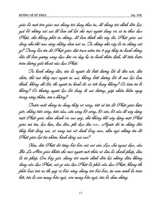 ÑÖÔØNG VEÀ XÖÙ PHAÄT

Tập VIII

giaùo laø moät toân giaùo maø chuùng toâi ñang theo tu, ñeå chuùng toâi chænh ñoán laïi,
gaït boû nhöõng caùi sai ñeå laøm ích lôïi cho moïi ngöôøi ñang vaø seõ tu theo ñaïo
Phaät, chöù khoâng phaûi tu chöùng, ñeå laøm thinh nhö caây ñaù, Phaät giaùo sai
ñuùng nhö theá naøo cuõng chaúng daùm noùi ra. Tu chöùng nhö vaäy laø tu chöùng caùi
gì? Trong luùc tín ñoà Phaät giaùo ñaët troïn nieàm tin ôû quyù thaày tu haønh chöùng
ñaéc ñeå laøm göông saùng ñaïo ñöùc vaø daïy hoï tu haønh thieàn ñònh, ñeå tieán böôùc
treân ñöôøng giaûi thoaùt cuûa ñaïo Phaät.
Tu haønh chöùng ñaéc, töùc laø ngöôøi ñaõ bieát ñöôøng loái ñi ñeán nôi, ñeán
choán, theá maø thaáy moïi ngöôøi tu sai, khoâng bieát ñöôøng loái ñi maø laïi laøm
thinh, khoâng chæ loái, thì ngöôøi tu haønh ñoù coù toát buïng khoâng? Coù taâm töø bi
khoâng? Coù thöông ngöôøi laïc loái ñang ñi sai ñöôøng, gaëp nhieàu hieåm nguy
trong röøng thaúm, aâm u khoâng?
Tröôùc maét chuùng ta ñang thaáy roõ raøng, taát caû tín ñoà Phaät giaùo hieän
giôø, chaúng tieác coâng, tieác cuûa, saün saøng boû coâng, boû söùc, boû cuûa ñeå xaây döïng
moät Phaät giaùo chaân chaùnh vaø cao quyù, chöù khoâng theå xaây döïng moät Phaät
giaùo meâ tín, laïc haäu, löøa ñaûo, phi ñaïo ñöùc v.v... Ngöôøi ñaõ tu chöùng ñaéc
thaáy bieát ñuùng sai, roõ raøng maø nôõ ñaønh loøng naøo, nhìn ngoù nhöõng tín ñoà
Phaät giaùo laïi tin nhaàm, haønh ñoäng sai sao?
Xöa, ñöùc Phaät ñaõ töøng baøi baùc caùi sai cuûa Luïc Sö ngoaïi ñaïo, cuûa
Baø La Moân giaùo khieán cho moïi ngöôøi môùi thaáu roõ ñaâu laø chaùnh phaùp, ñaâu
laø taø phaùp. Coøn baây giôø, chuùng toâi muoán chænh ñoán laïi nhöõng ñieàu khoâng
ñuùng cuûa ñaïo Phaät, caùi gì cuûa ñaïo Phaät laø phaûi cuûa ñaïo Phaät, khoâng thì
phaûi loaïi tröø ra thì quyù vò baûo raèng chuùng toâi baøi baùc, töï xem mình laø treân
heát, töùc laø coøn mang baûn ngaõ, coøn mang baûn ngaõ, töùc laø chöa chöùng.
13

 