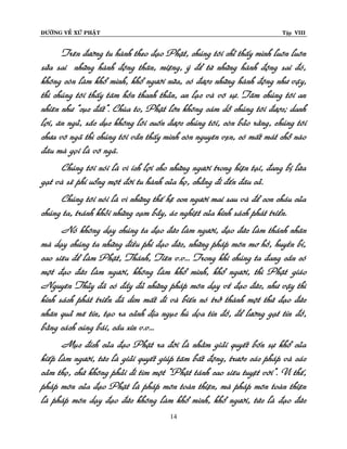 ÑÖÔØNG VEÀ XÖÙ PHAÄT

Tập VIII

Treân ñöôøng tu haønh theo ñaïo Phaät, chuùng toâi chæ thaáy mình luoân luoân
söûa sai nhöõng haønh ñoäng thaân, mieäng, yù ñeå töø nhöõng haønh ñoäng sai ñoù,
khoâng coøn laøm khoå mình, khoå ngöôøi nöõa, coù ñöôïc nhöõng haønh ñoäng nhö vaäy,
thì chuùng toâi thaáy taâm hoàn thanh thaûn, an laïc vaø voâ söï. Taâm chuùng toâi an
nhieân nhö “cuïc ñaát”. Chuøa to, Phaät lôùn khoâng caùm doã chuùng toâi ñöôïc; danh
lôïi, aên nguû, saéc duïc khoâng loâi cuoán ñöôïc chuùng toâi, coøn baûo raèng, chuùng toâi
chöa voâ ngaõ thì chuùng toâi vaãn thaáy mình coøn nguyeân veïn, coù maát maùt choã naøo
ñaâu maø goïi laø voâ ngaõ.
Chuùng toâi noùi laø vì ích lôïi cho nhöõng ngöôøi trong hieän taïi, ñang bò löøa
gaït vaø seõ phí uoång moät ñôøi tu haønh cuûa hoï, chaúng ñi ñeán ñaâu caû.
Chuùng toâi noùi laø vì nhöõng theá heä con ngöôøi mai sau vaø ñeå con chaùu cuûa
chuùng ta, traùnh khoûi nhöõng caïm baãy, aùc nghieät cuûa kinh saùch phaùt trieån.
Noù khoâng daïy chuùng ta ñaïo ñöùc laøm ngöôøi, ñaïo ñöùc laøm thaùnh nhaân
maø daïy chuùng ta nhöõng ñieàu phi ñaïo ñöùc, nhöõng phaùp moân mô hoà, huyeàn bí,
cao sieâu ñeå laøm Phaät, Thaùnh, Tieân v.v... Trong khi chuùng ta ñang caàn coù
moät ñaïo ñöùc laøm ngöôøi, khoâng laøm khoå mình, khoå ngöôøi, thì Phaät giaùo
Nguyeân Thuûy ñaõ coù ñaày ñuû nhöõng phaùp moân daïy veà ñaïo ñöùc, nhö vaäy thì
kinh saùch phaùt trieån ñaõ dìm maát ñi vaø bieán noù trôû thaønh moät thöù ñaïo ñöùc
nhaân quaû meâ tín, taïo ra caûnh ñòa nguïc huø doïa tín ñoà, ñeå löôøng gaït tín ñoà,
baèng caùch cuùng baùi, caàu xin v.v...
Muïc ñích cuûa ñaïo Phaät ra ñôøi laø nhaèm giaûi quyeát boán söï khoå cuûa
kieáp laøm ngöôøi, töùc laø giaûi quyeát giuùp taâm baát ñoäng, tröôùc caùc phaùp vaø caùc
caûm thoï, chöù khoâng phaûi ñi tìm moät “Phaät taùnh cao sieâu tuyeät vôøi”. Vì theá,
phaùp moân cuûa ñaïo Phaät laø phaùp moân toaøn thieän, maø phaùp moân toaøn thieän
laø phaùp moân daïy ñaïo ñöùc khoâng laøm khoå mình, khoå ngöôøi, töùc laø ñaïo ñöùc
14

 