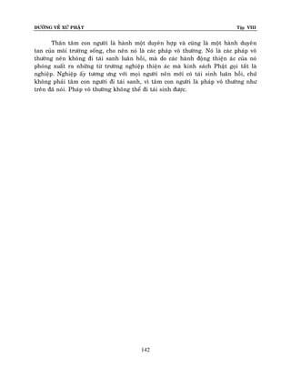 ÑÖÔØNG VEÀ XÖÙ PHAÄT

Tập VIII

Thaân taâm con ngöôøi laø haønh moät duyeân hôïp vaø cuõng laø moät haønh duyeân
tan cuûa moâi tröôøng soáng, cho neân noù laø caùc phaùp voâ thöôøng. Noù laø caùc phaùp voâ
thöôøng neân khoâng ñi taùi sanh luaân hoài, maø do caùc haønh ñoäng thieän aùc cuûa noù
phoùng xuaát ra nhöõng töø tröôøng nghieäp thieän aùc maø kinh saùch Phaät goïi taét laø
nghieäp. Nghieäp aáy töông öng vôùi moïi ngöôøi neân môùi coù taùi sinh luaân hoài, chöù
khoâng phaûi taâm con ngöôøi ñi taùi sanh, vì taâm con ngöôøi laø phaùp voâ thöôøng nhö
treân ñaõ noùi. Phaùp voâ thöôøng khoâng theå ñi taùi sinh ñöôïc.

142

 