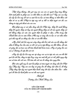 ÑÖÔØNG VEÀ XÖÙ PHAÄT

Tập VIII

Thaät ñaùng thöông, ñeán giôø naøy caùc con coøn coù ngöôøi luùng tuùng khoâng
bieát mình phaûi tu phaùp naøo vaø thôøi khoùa tu nhö theá naøo? Vaäy caùc con haõy
ñoïc kyõ laïi baøi naøy ñeå ruùt ra moät baøi tu hoïc xaû taâm khoâng coù thôøi khoùa raát
thöïc teá vaø cuï theå. Phaùp tu taäp naøy raát cuï theå vaø thaät tuyeät vôøi cho con
ñöôøng tu taäp giaûi thoaùt cuûa caùc con.
Baøi phaùp naøy coù caùi nhìn ñuùng nhö lôøi Phaät daïy thaáy loãi mình khoâng
thaáy loãi ngöôøi, thaáy caùi hay cuûa ngöôøi khoâng thaáy caùi dôõ cuûa ngöôøi, thaáy caùi
toát khoâng thaáy caùi xaáu cuûa ngöôøi thaät laø phaùp vi dieäu. Neáu trong lôùp
Chaùnh kieán cuûa tu vieän Chôn Nhö naøy ai cuõng ñeàu tu hoïc coù caùi nhìn nhaân
quaû nhö vaäy thì söï chöùng ñaïo ñaâu coù coøn khoù khaên.
Myõ Linh vieát baøi naøy maø soáng ñuùng nhö baøi vieát cuûa con thì chöùng ñaït
chaân li khoâng bao laâu nöõa vaø ñoái vôùi söï tu taäp khoâng coøn khoù khaên, chæ caàn
coá gaéng ñoäc cö troïn veïn ñeå taâm thanh tònh hoaøn toaøn. Haõy coá gaéng leân caùc
con aï! Ñöôøng ñi saép ñeán nôi roài.
Haõy ñoïc kyõ laïi baøi naøy maø aùp duïng vaøo söï tu taäp cuûa caùc con thì keát
quaû lôïi ích lôùn, ñöøng tu taäp loøng voøng maø maát thì giôø voâ ích, phaûi ngay ñaây
maø xaû taâm cho roát raùo. Xaû taâm cho roát raùo laø chöùng ñaïo ngay lieàn.
Baøi caûm nghó naøy laø moät baøi phaùp xaû taâm tuyeät vôøi ñuùng nhö lôøi Phaät
daïy Thaày daïy. Vaäy caùc con haõy coá gaéng leân ñeå chöùng ñaït chaân lí, ñeå thay
Thaày ñöùng lôùp daïy moïi ngöôøi thöïc haønh soáng ñôøi ñaïo ñöùc nhaân baûn - nhaân
quaû ñeå ñem laïi haïnh phuùc an vui cho moïi ngöôøi.
Kính ghi
Tröôûng Laõo Thích Thoâng Laïc
LÔØI CAÛM NGHÓ
CUÛA TU SINH LÔÙP CHAÙNH KIEÁN
150

 