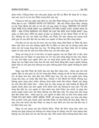 ÑÖÔØNG VEÀ XÖÙ PHAÄT

Tập VIII

phaùt trieån. Chaúng khaùc naøo nhö giaùo phaùp cuûa Baø La Moân ñaõ töøng lôøi sæ nhuïc,
maït saùt, maï lò vaø coøn haïi Phaät trong thôøi xöa vaäy.
Chuùng ta thöû suy nghó moät ñieàu laø, neáu ñöùc Phaät khoâng coù tueä Tam Minh thì
Phaät ñaâu coù noùi: “TRONG NÖÔÙC COÙ TRUØNG”. Maø neáu Thaày Chôn Nhö khoâng
coù tueä Tam Minh thì ñaâu coù traû lôøi vôùi quyù phaät töû raèng: “KHOÂNG COÙ NGAØY
TAÄN THEÁ CUÛA NAÊM 2000” hay KHOÂNG COÙ HOÄI LONG VAÂN, LONG HOA GÌ
HEÁT – MAØ CUÕNG KHOÂNG COÙ PHAÄT DI LAËC RA ÑÔØI VAØO NAÊM 2000!” (Sau
ngaøy ra thaát naêm 1980 caùc phaät töû gaàn xa thöôøng veà hoûi thaêm Thaày veà ñeà taøi
aáy). Nhöõng lôøi noùi xaùc ñònh cuûa Phaät, cuûa Thaày raát nheï nhaøng maø mang tính
chaát giaù trò cuûa thôøi ñaïi raát cao ñöôïc con ngöôøi vaø khoa hoïc ñeàu coâng nhaän.
Chæ ñôn cöû vaøi caâu traû lôøi treân, thì con thaáy raèng: Ñöùc Phaät vaø Thaày ñaõ nhìn
thaáu suoát taâm can cuûa nhöõng ngöôøi Baø La Moân vaø taâm taát caû chuùng sanh nhö
nhìn neùt chæ trong loøng baøn tay vaäy. Vaø ñoàng thôøi caùc Ngaøi thaáy raát roõ nhöõng
ngöôøi coù taâm xaáu aáy nhö con thieâu thaân bay vaøo löûa nhaân quaû.
Song vôùi loøng töø bi voâ bôø beán vaø haïnh nguyeän cuûa caùc Ngaøi raát vó ñaïi, taâm
baát ñoäng cuûa caùc Ngaøi voâ cuøng kieân coá. Coù vaäy môùi xöùng ñaùng laø baäc sieâu nhaân;
coù vaäy môùi ñöôïc moïi ngöôøi meán moä vaø suøng kính muoân ñôøi. Ñaëc bieät laø giaùo
phaùp cuûa caùc Ngaøi luoân luoân ban boá moät caùch bình ñaúng ñeán muoân ngöôøi; khoâng
phaän bieät coù toân giaùo hay khoâng toân giaùo; khoâng phaân bieät ngöôøi thöông keû gheùt
naøo caû.
Ngaøy xöa ñöùc Phaät ñaõ thieát laäp neàn ñaïo ñöùc nhaân baûn - nhaân quaû cho loaøi
ngöôøi. Ñaây laø moät giaùo lyù coát loõi trong ñaïo Phaät, nhöng noù ñaõ bò lôùp tö töôûng meâ
tín, dò ñoan bao boïc, phuû daày hôn 2500 naêm nay. Do vaäy con ngöôøi luoân soáng
trong thuø haän, aùc tröôïc ñaày khoå ñau… Chính vì theá Minh Sö Thích Thoâng Laïc
khoâng quaûn coâng nhoïc nhaèn, khoâng chuøn böôùc tröôùc khoù khaên. Ngöôøi xaây döïng
laïi neàn ñaïo ñöùc nhaân baûn - nhaân quaû aáy, haàu mang laïi moät höôùng ñi ñuùng ñeå
nguoàn haïnh phuùc cuûa loaøi ngöôøi treân haønh tinh naøy khoâng bò mai moät. Töø neàn
taûng ñaïo ñöùc aáy, con ngöôøi seõ luoân phaùt huy tính thieän cuûa mình vaø giuùp cho
muoân ngöôøi muoân loaøi vaät khaùc khoâng coøn khoå ñau nöõa. Vaø cuõng nhôø neàn taûng
ñaïo ñöùc nhaân baûn - nhaân quaû aáy, con ngöôøi seõ ñöôïc tieán xa hôn treân phaùp moân
“TAM VOÂ LAÄU HOÏC: GIÔÙI, ÑÒNH, TUEÄ”, ñeå töøng böôùc luyeän reøn laøm chuû ñöôïc
boán söï khoå: sinh, giaø, beänh, cheát nhö ñöùc Phaät vaø nhö Thaày ñaõ laøm ñöôïc. Ñaây laø
muïc tieâu cöùu caùnh cuûa ñaïo Phaät vaø cuõng laø muïc ñích yeâu caàu cuûa lôùp ñaøo taïo A
La Haùn hoâm nay vaäy.
Ngay töø noäi dung cuûa lôùp Chaùnh Kieán, Thaày ñaõ khôi saùng taàm nhìn cuûa
chuùng con giuùp chuùng con khoâng coøn soáng trong aûo töôûng, mô hoà, tröøu töôïng nöõa;
khoâng coøn yeáu ñuoái meâ tín caàu tha löïc nöõa. Neáu muoán thaân khoâng beänh ñau, taâm
152

 