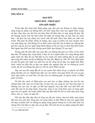 ÑÖÔØNG VEÀ XÖÙ PHAÄT

Tập VIII

PHUÏ BAÛN II
ÑAÏO ÑÖÙC
NHAÂN BAÛN - NHAÂN QUAÛ*
LÔØI GIÔÙI THIEÄU
Tröôùc ñaây khi chöa bieát Phaät phaùp cuoäc ñôøi cuûa con khoâng coù ñònh höôùng,
soáng trong aùc phaùp maø khoâng bieát, chæ bieát soáng theo nhö moïi ngöôøi khaùc trong
xaõ hoäi, chaïy theo caùc ñoøi hoûi cuûa baûn thaân ñeå ñaûm baûo coù cuoäc soáng toát ñeïp. Do
ñoù thuôøng xuyeân tích luõy kieán thöùc theá gian töø tröôøng lôùp, xaõ hoäi, baïn beø, saùch
baùo,… ñeå gom laïi xaây döïng cho mình moät theá giôùi hoaøn haûo döôùi con maét cuûa
mình. Theá giôùi ñoù phaàn nhieàu laø töôûng, duïc voïng vaø phaùn xeùt moïi chuyeän theo
con maét ñuùng sai, chöù khoâng heà coù khaùi nieäm nhö theá naøo laø thieän aùc, khoâng bao
giôø laøm vieäc gì maø suy nghó raèng haønh ñoäng vaø lôøi noùi naøy coù laøm ñau khoå mình,
khoå ngöôøi hay khoå moïi loaøi chuùng sanh khaùc hay khoâng? Vì sao vaäy?
Trong suoát 30 naêm ñaàu cuûa cuoäc ñôøi, con khoâng bao giôø coù yù thöùc veà tìm hieåu
ñaïo ñöùc. ÔÛ tröôøng lôùp, ôû gia ñình, ôû baïn beø vaø ôû ngöôøi thaân con cuõng khoâng ñöôïc
nghe nhaéc tôùi. Sau ñoù con baét ñaàu toø moø muoán tìm hieåu nhöõng ñaïo lyù cuûa ngöôøi
xöa trong ñoái nhaân xöû theá töø Khoång Töû, Laõo Töû, Maïnh töû, Toân Töû. Coøn Phaät giaùo
laø moät toân giaùo neân döôùi con maét cuûa con thì cuõng chæ laø daïy con ngöôøi laøm ñieàu
laønh, traùnh xa ñieàu döõ vaø daïy con ngöôøi caàu nguyeän hay xin xoû nhöõng gì mình
muoán. Do ñoù con khoâng bao giôø coù yù ñi tìm saùch Phaät maø ñoïc.
Vaäy maø sau khi sang Myõ do toø moø muoán bieát thieàn laø gì, cô duyeân vôùi Phaät
phaùp ñaõ ñeán vôùi con. Ngöôøi baïn daãn con vaøo thieàn vieän giaûi thích cho con sô qua
caùch ngoài thieàn vaø caùch thôû, roài ñöa cho con khoaûng gaàn 10 quyeån saùch veà Phaät
giaùo vaø thieàn.
Töø khi ñoïc saùch veà Phaät giaùo con môùi tìm ra ñöôïc nhöõng caâu traû lôøi cho
nhöõng thaéc maéc cuûa con töø bao laâu vaø laøm cho con saùng toû moïi thöù nhö luaät voâ
thöôøng cuûa vaïn vaät, voâ ngaõ, söï baát toaïi nguyeän cuûa cuoäc ñôøi, moïi ñau khoå cuûa
cuoäc ñôøi naøy laø do loøng tham, loøng saân, loøng si meâ, loøng kieâu maïn vaø loøng nghi
ngôø cuûa con ngöôøi. Vaø muoán chaám döùt moïi ñau khoå thì chæ coù caùch dieät saïch loøng
tham, saân, si, maïn vaø nghi ñoù.
Chæ caàn ñoïc ñeán ñaây thoâi laø loøng con ñaõ nheï nhoõm, nhö tìm thaáy moät maûnh
ñaát môùi cuûa cuoäc ñôøi. Caøng ñoïc con caøng nhaän ra ñöùc Phaät laø moät con ngöôøi thaät
chæ daïy vaø phaân tích roõ nhöõng aùc phaùp xung quanh chuùng ta vaø chæ caùch dieät tröø
chuùng thoâi chöù ñaâu coù daïy caàu xin gì ñaâu. Chæ caàn boû caùc aùc phaùp xuoáng thì thaân
*

Tu sinh KIM QUANG.

159

 