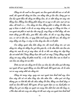 ÑÖÔØNG VEÀ XÖÙ PHAÄT

Tập VIII

Chuùng toâi ñaõ sanh ra laøm ngöôøi, maø laøm ngöôøi nhö theá naøo coù ích cho
mình, cho ngöôøi thì chuùng toâi laøm, coøn nhöõng ñieàu gì löøa ñaûo, löôøng gaït vaø
laøm haïi ngöôøi khaùc thì chuùng toâi khoâng laøm, duø coù cheát chuùng toâi cuõng vaãn
khoâng laøm. Khoâng laøm khoâng phaûi chuùng toâi sôï quyù vò cheâ cöôøi, maït saùt maï
nhuïc, chæ trích v.v… Coøn chuùng toâi laøm, khoâng phaûi vì nhöõng lôøi khen cuûa
quyù vò hoaëc vì danh, vì lôïi do söï cuùng döôøng cuûa quyù vò. Chuùng toâi laøm, vì
con ngöôøi caàn phaûi coù moät ñaïo ñöùc coâng lyù, coâng baèng vaø bình ñaúng, cho neân
tröôùc choâng gai khoù nhoïc, gian khoå, nhoïc nhaèn, duø cho coù cay ñaéng döôøng
naøo, coù vaát vaû ñeán ñaâu, coù nguy hieåm taùnh maïng nhö theá naøo, thì chuùng toâi
cuõng chaúng sôøn loøng, vì soáng vaø laøm ñuùng ñaïo ñöùc vaø leõ phaûi.
Coøn nhöõng ngöôøi chöa hieåu chuùng toâi, cheâ traùch chuùng toâi, noùi xaáu
chuùng toâi, chuùng toâi chaúng bao giôø hôøn giaän hoï, vì hoï chöa hieåu vieäc laøm cuûa
chuùng toâi, maëc hoï noùi gì cuõng ñöôïc, duø hoï coù thuø oaùn chuùng toâi, ñaïp baèng
ñòa caùi maûnh ñaát Traûng Baøng hoaëc ñoát saïch caùi röøng Traûng Baøng naøy thì
chuùng toâi cuõng chaúng heà phieàn traùch hoï, vì hoï ñaõ hieåu laàm vieäc tu haønh vaø
vieäc laøm cuûa chuùng toâi maø thoâi.
Ñieàu mô öôùc cuûa chuùng toâi laø laøm sao ñem ñaïo ñöùc nhaân quaû ñeán töøng
moïi ngöôøi ñeå moïi ngöôøi khoâng coøn laøm khoå mình, khoå ngöôøi nöõa, ñoù laø nieàm
vui vaø sung söôùng nhaát cuûa chuùng toâi.
Chuùng toâi mong raèng, ngaøy naøo moïi ngöôøi treân haønh tinh naøy, luoân
luoân soáng ñoái xöû vôùi nhau baèng ñaïo ñöùc nhaân baûn - nhaân quaû vôùi loøng
thöông yeâu vaø bieát tha thöù cho nhau nhöõng loãi laàm, khoâng coøn haønh ñoäng vì
mình maø laøm khoå mình, khoå ngöôøi, ñeå moïi ngöôøi ñöôïc an vui, haïnh phuùc vaø
khoâng bao giôø coøn thaáy con ngöôøi coøn mang baûn chaát loaøi caàm thuù hung aùc.
Neáu ñöôïc nhö öôùc voïng cuûa chuùng toâi thì cuoäc soáng con ngöôøi treân haønh tinh
16

 