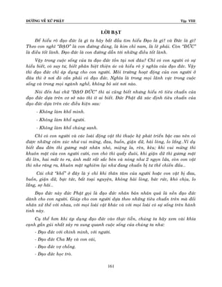 ÑÖÔØNG VEÀ XÖÙ PHAÄT

Tập VIII

LỜI BẠT
Ñeå hieåu roõ ñaïo ñöùc laø gì ta haõy baét ñaàu tìm hieåu Ñaïo laø gì? vaø Ñöùc laø gì?
Theo con nghó ‚ÑAÏO‛ laø con ñöôøng ñuùng, laø kim chæ nam, laø leõ phaûi. Coøn ‚ÑÖÙC‛
laø ñieàu toát laønh. Ñaïo ñöùc laø con ñöôøng daãn tôùi nhöõng ñieàu toát laønh.
Vaäy trong cuoäc soáng cuûa ta ñaïo ñöùc toàn taïi nôi ñaâu? Chæ coù con ngöôøi coù söï
hieåu bieát, coù suy tö, bieát phaân bieät thieän aùc vaø hieåu roõ yù nghóa cuûa ñaïo ñöùc. Vaäy
thì ñaïo ñöùc chæ aùp duïng cho con ngöôøi. Moâi tröôøng hoaït ñoäng cuûa con ngöôøi ôû
ñaâu thì ôû nôi ñoù caàn phaûi coù ñaïo ñöùc. Nghóa laø trong moïi laõnh vöïc trong cuoäc
soáng vaø trong moïi ngaønh ngheà, khoâng boû soùt nôi naøo.
Noùi ñeán hai chöõ ‚ÑAÏO ÑÖÙC‛ thì ai cuõng bieát nhöng hieåu roõ tieâu chuaån cuûa
ñaïo ñöùc döïa treân cô sôû naøo thì ít ai bieát. Ñöùc Phaät ñaõ xaùc ñònh tieâu chuaån cuûa
ñaïo ñöùc döïa treân caùc ñieàu kieän sau:
“- Khoâng laøm khoå mình.
“- Khoâng laøm khoå ngöôøi.
“- Khoâng laøm khoå chuùng sanh.
Chæ coù con ngöôøi vaø caùc loaøi ñoäng vaät thì thuoäc heä phaùt trieån baäc cao neân coù
ñöôïc nhöõng caûm xuùc nhö vui möøng, ñau, buoàn, giaän döõ, haøi loøng, lo laéng…Ví duï
bieát ñau ñôùn thì göông maët nhaên nhoù, mieäng la, reân, keâu; khi vui möøng thì
khuoân maët cuûa con ngöôøi cöôøi, con choù thì quaåy ñuoâi, khi giaän döõ thì göông maët
ñoû leân, hai maét to ra, aùnh maét raát saéc beùn vaø noùng nhö 2 ngoïn löûa, coøn con vaät
thì nhe raêng ra, khuoân maët nghieâm laïi nhö ñang chuaån bò tö theá chieán ñaáu…
Caùi chöõ ‚khoå‛ ôû ñaây laø yù chæ khi thaân taâm cuûa ngöôøi hoaëc con vaät bò ñau,
buoàn, giaän döõ, böïc töùc, baát toaïi nguyeän, khoâng haøi loøng, böùc röùc, khoù chòu, lo
laéng, sôï haõi…
Ñaïo ñöùc naøy ñöùc Phaät goïi laø ñaïo ñöùc nhaân baûn nhaân quaû laø neàn ñaïo ñöùc
daønh cho con ngöôøi. Giuùp cho con ngöôøi döïa theo nhöõng tieâu chuaån treân maø ñoái
nhaân xöû theá vôùi nhau, vôùi moïi loaøi vaät khaùc vaø vôùi moïi loaøi coù söï soáng treân haønh
tinh naøy.
Cuï theå hôn khi aùp duïng ñaïo ñöùc vaøo thöïc tieãn, chuùng ta haõy xem vaøi khía
caïnh gaàn guûi nhaát xaûy ra xung quanh cuoäc soáng cuûa chuùng ta nhö:
- Ñaïo ñöùc vôùi chính mình, vôùi ngöôøi.
- Ñaïo ñöùc Cha Meï vaø con caùi,
- Ñaïo ñöùc vôï choàng.
- Ñaïo ñöùc hoïc troø.
161

 