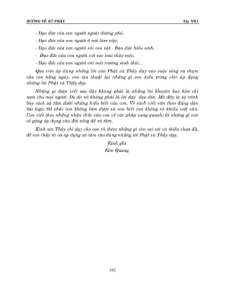 ÑÖÔØNG VEÀ XÖÙ PHAÄT

Tập VIII

- Ñaïo ñöùc cuûa con ngöôøi ngoaøi ñöôøng phoá,
- Ñaïo ñöùc cuûa con ngöôøi ôû nôi laøm vieäc,
- Ñaïo ñöùc cuûa con ngöôøi vôùi con vaät - Ñaïo ñöùc hieáu sinh.
- Ñaïo ñöùc cuûa con ngöôøi vôùi caùc loaøi thaûo moäc,
- Ñaïo ñöùc cuûa con ngöôøi vôùi moäi tröôøng sinh thaùi…
Qua vieäc aùp duïng nhöõng lôøi cuûa Phaät vaø Thaày daïy vaøo cuoäc soáng va chaïm
cuûa con haèng ngaøy, con xin thuaät laïi nhöõng gì con hieåu trong vieäc aùp duïng
nhöõng lôøi Phaät vaø Thaày daïy.
Nhöõng gì ñöôïc vieát sau ñaây khoâng phaûi laø nhöõng lôøi khuyeân hay kim chæ
nam cho moïi ngöôøi. Do ñoù noù khoâng phaûi laø lôøi daïy ñaïo ñöùc. Maø ñaây laø söï trình
baøy caùch xaû taâm döôùi nhöõng hieåu bieát cuûa con. Veà caùch vieát vaên theo ñuùng daøn
baøi logic thì chaéc con khoâng laøm ñöôïc vaø con bieát con khoâng coù khieáu vieát vaên.
Con vieát theo nhöõng nhaän thöùc cuûa con veà caùc phaùp xung quanh; laø nhöõng gì con
coá gaéng aùp duïng vaøo ñôøi soáng ñeå xaû taâm.
Kính xin Thaày chæ daïy cho con roõ theâm nhöõng gì coøn sai soùt vaø thieáu chöa ñuû,
ñeå con thaáy roõ vaø aùp duïng xaû taâm cho ñuùng nhöõng lôøi Phaät vaø Thaày daïy.
Kính ghi
Kim Quang

162

 