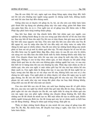 ÑÖÔØNG VEÀ XÖÙ PHAÄT

Tập VIII

Sau ñoù con thaáy lôøi noùi, ngoân ngöõ con duøng haèng ngaøy cuõng thay ñoåi, bieát
noùi lôøi noùi yeâu thöông moïi ngöôøi xung quanh vaø chuùng sanh hôn, khoâng muoán
noùi moät lôøi naøo laøm haïi ñeán chuùng sanh.
Gioáng nhö con coù duyeân vôùi phaùp töø, bi, hyû, xaû cho neân con thaáy luoân luoân
giaûi thoaùt khi aùp duïng caùc phöông phaùp naøy vaøo cuoäc soáng, giaûm bôùt ñöôïc taâm
saân giaän haän thuø, aùc yù,v.v. Con nghó con seõ coá gaéng trau doài theâm nöõa vì Ñöùc
Phaät daïy phaûi luoân taêng tröôûng thieän phaùp.
Sau khi hoïc ñöôïc vaøi lôùp chaùnh kieán ñeán baøi nhaân quaû con ngöôøi, con
nghieäm laïi nhöõng haønh ñoäng aùc cuûa con trong quaù khöù nhö beû coå boà caâu laøm thòt
aên. Sau naøy khi ñi laøm cho moät Cty thì con coù taâm tham, baùo giaù mua cao hôn ñeå
laáy bôùt tieàn mua nguyeân vaät lieäu. Cho neân moät laàn khi con caàm tieàn cuûa Cty ñi
ñoåi ngoaïi teä, con bò cöôùp caàm dao boå vaøo ñaàu maáy caùi chaûy maùu vaø cöôùp tieàn
(ñuùng laø moät quaû coù nhieàu nhaân). Sau ñoù con nhìn laïi nhöõng haønh ñoäng cuûa mình
phaûi coù laøm sai caùi gì môùi bò nhaân quaû nhö vaäy. Töø moät chuyeän beû coå con boà caâu
cho ñeán hoâm nay bò ngöôøi khaùc ñaäp ñaàu, chaûy maùu vaø sau ñoù con coøn bò nhieàu
vaät naêng rôi vaøo ñaàu laøm cho thaàn kinh maét bò chaán thöông khieán maét thaáy hai
aûnh. Coøn chuyeän tham lam tieàn thì sau naøy con cuõng bò maát caép tieàn, hay bò
löôøng gaït. Nhöng vì con tö duy theo nhaân quaû, coù laøm chuyeän aùc thì phaûi chaáp
nhaän laõnh quaû baùo aùc cho neân con khoâng giaän nhöõng ngöôøi haïi con, vaø sau naøy
khi bieát töù voâ löôïng taâm thì con coøn thöông hoï nöõa. Thaày daïy moät nhaân aùc thì coù
nhieàu quaû, cho neân con nghó vì moät nhaân gieát haïi boà caâu maø bao nhieâu boà caâu
ñöôïc sanh ra. Con nghó chaéc laø ñuùng nhö vaäy vì sau naøy khi ñi laøm ngheà laùi xe
buyùt, trong saân baõi ñaäu xe coù vaøi chuïc con boà caâu, khoâng hieåu sao con coù yù cho
chuùng aên moãi ngaøy. Con nghó phaûi coù nhaân duyeân vôùi nhau thì ngaøy nay ta môùi
gaëp chuùng, luùc ñoù con chæ nhôù tôùi haønh ñoäng gieát boà caâu cuûa con. Chæ moät laàn
phaïm toäi saùt sanh nhö vaäy maø trong ñôøi phaûi chòu tai hoaï thaät khuûng khieáp,
soáng cheát sao maø deã theá nhö moät sôïi maønh.
Con coøn nhôù khi con coøn ñi laøm, caùc anh baïn thöôøng mua deâ veà gieát chieâu
ñaõi con, sau naøy con nghó laïi chính mình baây giôø maëc daàu ñaõ aên chay, nhöng vaãn
phaûi nghe tôùi caùc caâu chuyeän aên laåu deâ, con nghó chaéc laø cuõng do nhaân quaû cuûa
con maø ngaøy nay con phaûi nghe nhöõng caâu chuyeän ñaùng thöông ñoù, bieát ñaâu
nhöõng con deâ ñoù chính do mình taïo ra. Roài moät nhaân ñoù taïo ra nhieàu quaû, khieán
nhieàu ngöôøi trong gia ñình aên, luùc ñoù trong quaû naøy laïi coù nhaân sanh ra bieát bao
con deâ ñaùng thöông . Ñuùng laø nhaân quaû truøng truøng, thaät gheâ sôï.
Thaáy roõ ñöôïc nhöõng haønh ñoäng aùc cuûa mình thì con caøng coá gaéng trau doài
taâm Töø, Bi, Hyû, Xaû nhieàu hôn, ñeå chuyeån hoaù töøng yù nghó, vieäc laøm vaø lôøi noùi
luoân luoân thieän.
177

 