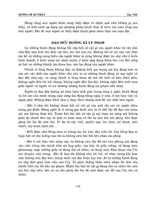 ÑÖÔØNG VEÀ XÖÙ PHAÄT

Tập VIII

Mong raèng moïi ngöôøi khaùc cuõng thaáy ñöôïc roõ nhaân quaû nhö nhöõng gì con
thaáy, vaø bieát caùch aùp duïng caùc phöông phaùp haønh thöïc teá treân vaøo cuoäc soáng cuûa
moãi ngöôøi. Khi ñoù moïi ngöôøi seõ thaáy ñöôïc haïnh phuùc chaân thaät cuûa cuoäc ñôøi.
ÑAÏO ÑÖÙC BUOÂNG XAÛ LY THAM
Laø nhöõng haønh ñoäng khoâng laáy caép baát cöù vaät gì cuûa ngöôøi khaùc töø vaät nhoû
nhö ñaàu muõi kim cho ñeán vaät lôùn, taøi saûn cuûa caûi. Khoâng chæ coù taøi saûn vaät chaát
maø keå caû nhöõng saùng kieán cuûa ngöôøi khaùc ta cuõng khoâng ñöôïc aên caép nhö yù kieán
kinh doanh, yù kieán saùng taïo phaùt minh, yù kieán öùng duïng khoa hoïc vaøo ñôøi soáng
xaõ hoäi vaø nhöõng thaønh töïu khoa hoïc, söùc lao ñoäng cuûa ngöôøi khaùc…
Chính vì loøng tham khoâng ñaùy vaø khoâng bieát quí troïng söùc lao ñoäng laøm ra
cuûa caûi vaät chaát cuûa ngöôøi khaùc cho neân ta coù nhöõng haønh ñoäng vaø suy nghó voâ
ñaïo ñöùc nhö vaäy. vaø cuõng chính vì loøng tham ñoù maø chæ bieát coù baûn thaân thoâi,
khoâng nghó ñeán lôïi ích chung, khoâng nghó ñeán laâu daøi, khoâng nghó ñeán tình caûm
giöõa ngöôøi vaø ngöôøi vaø coi thöôøng nhöõng haønh ñoäng sai phaïm nhoû nhaët.
Ngöôøi coù ñaïo ñöùc buoâng xaû luoân luoân tænh giaùc trong töøng yù nghó, haønh ñoäng
vaø lôøi noùi cuûa mình trong cuoäc soáng lao ñoäng haèng ngaøy ôû nhaø, ôû nôi laøm vieäc vaø
ngoaøi phoá. Khoâng ñöôïc khôûi taâm yù chaïy theo nhöõng caùm doã vaät chaát beân ngoaøi.
- Khi ôû nhaø thì khoâng tham baát cöù vaät gì cuûa anh chò em vaø ngöôøi thaâ n
trong gia ñình. Ñöøng nghó laø vì trong gia ñình neân ta coù theå laáy ñoà ñaïc cuûa nhau
xaøi maø khoâng thöa hoûi. Tröôùc khi laáy baát cöù vaät gì xaøi hoaëc aên uoáng maø khoâng
phaûi do chính baøn tay ta laøm ra hoaëc mua veà thì ta neân hoûi xin pheùp, khi ñöôïc
pheùp thì luùc ñoù môùi laáy. Ví duï töø caây vieát, quyeån taäp, troø chôi, caùi baùnh, traùi
chuoái, caây kem, bòch cheø …
- Bieát ñöôïc nhaø haøng xoùm coù troàng caây aên traùi, daây traàu baø, hoa hoàng ñeïp to
hoaëc baát cöù caây kieång naøo thì ta khoâng neân haùi böùt khi chöa xin pheùp.
- Khi ôû nôi laøm vieäc cuõng vaäy, ta khoâng neân laáy ñoà cuûa vaên phoøng maø duøng
vaøo vieäc rieâng cho mình nhö caùi keïp giaáy, caây buùt, tôø giaáy traéng, söû duïng maùy
photocopy copy nhöõng giaáy tôø duøng cho caù nhaân, söû duïng maùy ñieän thoaïi cuûa Cty
noùi chuyeän vieäc rieâng. Khi ñi laøm thì khoâng neân tôùi treå, veà sôùm, trong khi laøm
vieäc khoâng neân ñoïc baùo, mang saùch vaøo ñoïc hoaëc hoïc baøi, ñoù laø nhöõng haønh ñoäng
aên caép thôøi gian laøm vieäc cuûa Cty. Ta phaûi thaúng thaén nhìn nhaän loãi laàm cuûa
mình, bieát xin loãi khi sai phaïm. Muoán laáy baát cöù vaät gì duøng cho caù nhaân thì neân
xin hoûi caáp treân, khi coù söï cho pheùp thì luùc ñoù môùi ñöôïc xaøi ñoà cuûa Cty cho caù
nhaân.

178

 