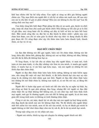 ÑÖÔØNG VEÀ XÖÙ PHAÄT

Tập VIII

khoå bao nhieâu theá heä keá tieáp nhau. Con nghó ai cuõng sôï ñeán giaø khoâng ngöôøi
chaêm soùc. Vaäy muïc ñích cuûa ngöôøi ñôøi vì ích kyû caù nhaân maø sanh con, ñeå sau naøy
con caùi lo cho khi veà giaø coù phaûi chaêng? Neáu con caùi khoâng lo cho thì sao? Luùc ñoù
maéng chöûi con hay sao?
Con thaáy raèng khi bieát ñöôïc Phaät phaùp thì ñaâu coù sôï sanh, giaø, beänh vaø cheát
nöõa, (maëc duø chöa laøm chuû sanh giaø beänh cheát) Neáu khoâng sôï thì caàn gì ai lo khi
veà giaø ñaâu, moïi raøng buoäc chæ laø nhöõng sôïi daây aùi kieát söû keùo ta luaân hoài hoaøi
thoâi. Moät mình soáng ñoäc cö, ñoäc boä vaø ñoäc haønh laø khoûe nhaát ( phaàn naøy con
chöa laøm ñöôïc, con chæ coù caûm giaùc laø thích nhö vaäy thoâi vaø ñang chuaån bò ñeán
giai ñoaïn ñoù) Coù soáng ñöôïc nhö vaäy thì thaân taâm luoân luoân thanh tònh, thanh
thaûn, an laïc vaø voâ söï.
ÑAÏO ÑÖÙC CHAÂN THAÄT
Laø ñaïo ñöùc khoâng noùi doái gaït ngöôøi, luoân noùi lôøi chaân thaät, khoâng noùi laät
loïng, theâu deät, theâm bôùt, phoùng ñaïi, khoâng noùi sai söï thaät, khoâng noùi ñuøa, khoâng
noùi doái duø laø ñieàu ñoù khoâng laøm haïi ai.
Vì loøng tham, vì lôïi ích cho caù nhaân hay cho ngöôøi khaùc, vì möu moâ, tính
toaùn coù aâm möu tröôùc, vì che ñaäy nhöõng vieäc laøm aùc cuûa mình, vì muoán gaït ngöôøi
khaùc, vì muoán haïi ai, vì caùi baûn ngaõ kieâu maïn, maø con ngöôøi coù nhöõng lôøi noùi
thieáu ñaïo ñöùc chaân thaät.
Ngöôøi coù ñaïo ñöùc chaân thaät luoân luoân kieân cöôøng, khoâng sôï moät hieåm nguy
naøo, saún saøng ñoái maët vôùi moïi thöû thaùch, vì ñaõ hieåu thaønh baïi cuûa moïi söï vieäc
cuõng laø do nhöõng troø chôi nhaân quaû maø thoâi. Ngöôøi coù ñaïo ñöùc chaân thaät luoân
noùi nhöõng lôøi noùi thaät chaân lyù, khoâng xua nònh ai, ai sai thì noùi sai, ai ñuùng thì
noùi ñuùng.
Ngöôøi ñôøi vì huaân taäp quen caùi taùnh noùi doái cho neân hoï sôï nghe söï thaät, hoï
noùi raèng söï thaät laø quaù phuû phaøng, ñau loøng, nhöng ñoái vôùi ngöôøi coù ñaïo ñöùc
chaân thaät thì söï thaät khoâng theå khoâng noùi, coù noùi nhö vaäy môùi laøm thöùc tænh
moïi ngöôøi, môùi goïi laø thöông ngöôøi, coøn noùi doái laø löôøng gaït ngöôøi, laø coù aâm möu
gian doái trong tính toaùn vaø khoâng coù tình thöông chaân thaät.
Cuõng vì caùi aên, caùi maëc, danh lôïi vaø saéc duïc maø con ngöôøi töï huyû baùng mình,
chaø ñaïp danh döï mình maø noùi lôøi khoâng thaät thaø. Töø ñoù khieán cho ngöôøi khaùc
maát heát nieàm tin vaøo mình, xem reû lôøi noùi cuûa mình, vaø hoï seõ ñaùnh giaù mình laø
ngöôøi khoâng coù theå chôi thaân ñöôïc nhö raùc bò vöùt ñi, ñoù laø do töï mình haïi mình.
Trong cuoäc soáng con coù vaøi nhaän xeùt sau:
- Ngöôøi noùi nhieàu, thích tuï taäp noùi chuyeän laø nhöõng ngöôøi thích noùi doái.
185

 