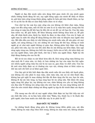 ÑÖÔØNG VEÀ XÖÙ PHAÄT

Tập VIII

Ngöôøi coù ñaïo ñöùc minh maãn neân duøng thôøi gian raõnh roãi cuûa mình quaùn
chieáu nhöõng haønh ñoäng lôøi noùi, suy nghó haèng ngaøy cuûa mình ñeå thaáy roõ thieän
aùc, giöõ taâm luoân soáng trong thieän phaùp, nghóa laø luoân giöõ taâm thanh thaûn, an laïc
vaø voâ söï thì luùc ñoù ñaâu coù caûm thaáy buoàn chaùn vaø teû nhaït.
Con nhôù laïi luùc xöa kia cuoäc soáng cuûa con khoâng rôøi khoûi chai röôïu, haèng
ngaøy con ñeàu uoáng röôïu, moãi toái khi aên côm laø coù ly röôïu beân caïnh, trong nhaø luùc
naøo cuõng coù röôïu bia ñeå khi baïn beø ñeán thì coù caùi ñeå vui vôùi baïn beø. Con laáy röôïu
laøm nieàm vui, ñeå giaûi buoàn, ñeå khoe khoang mình khoâng thua keùm ai, ñeå giaûi
saàu, ñeå chöõa beänh caûm, beänh ho, beänh ho ñaøm vaø ñau nhöùc. Con coøn lyù luaän cöù
nghó röôïu laø nöôùc thì uoáng deã daøng khoâng coøn khoù nöõa vaø khuyeân moïi ngöôøi nhö
vaäy. Roài daàn daàn con thaáy trí nhôù khoâng coøn minh maãn nöõa, deã saân giaän vôùi moïi
ngöôøi, noùi naêng khoâng yù töù, noùi nhöõng lôøi noùi hung döõ thoâ baïo, khoâng coù tính
ngöôøi gì caû nhö moät ngöôøi khoâng coù giaùo duïc, khoâng phaân bieät ñöôïc vieäc ñuùng
sai, phaûi traùi nöõa, tay run run khi caàm ñuõa aên maø khoâng sao keàm ñöôïc, baûn ngaõ
caøng ngaøy caøng cao, khoâng coøn bieát toân troïng yù kieán cuûa ai heát, chæ nhìn thaáy caùi
sai cuûa ngöôøi khaùc, luoân pheâ bình, cheâ bai yù kieán cuûa ngöôøi khaùc. Nghó laïi thì
thaät ñaùng thöông cho con luùc ñoù.
Roài töø töø con nhaän ra söùc khoeû keùm daàn ñi, khaû naêng uoáng röôïu khoâng coøn
nhö caùch ñoù 5 naêm nöõa, vaø thaáy roõ hôn nhöõng taùc haïi cuûa röôïu bia khi nghe
noùi nhieàu ngöôøi uoáng röôïu bia maø bò tai naïn xe, gan chaùy vaø cheát sôùm. Con luùc
ñoù môùi caûm thaáy ñöôïc söï voâ thöôøng cuûa vaïn vaät, nhöng chöa coù khaùi nieäm cuï
theå maø môùi chæ bieát sô sô khaùi quaùt thoâi .
Coøn baây giôø töø khi bieát ñöôïc ñaïo ñöùc minh maãn thì con thaáy raát haïnh phuùc,
con khoâng coøn caàn phaûi lo mua röôïu, saém röôïu nöõa, maø coi noù nhö thuoác ñoäc,
khoâng bao giôø nghó laø mua nhöõng thöù ñoäc ñoù ñem taëng cho baø con, baïn beø nöõa,
khoâng ñi döï caùc tieäc tuøng, tuï hoïp cuøng baïn beø aên uoáng nöõa. Söùc khoûe thì caøng
ngaøy caøng hoài phuïc laïi, tay khoâng coøn run, chaân khoâng coø n yeáu vaø löng khoâng
coøn ñau nöõa Vì khoâng coøn uoáng röôïu cho neân baïn beø, baø con cuõng khoâng môøi ñi
chôi cho neân traùnh ñöôïc nhöõng nôi ñoâng ngöôøi tuï taäp do ñoù traùnh ñöôïc caùc duyeân
xaáu.
Öôùc mong sao cho taát caû moïi ngöôøi nhaän thöùc ñöôïc tai haïi khi tieáp xuùc vôùi
caùc chaát ñoäc treân, vaø ta haõy luoân nhaéc taâm “Röôïu, bia, thuoác laù,v.v laø thuoác ñoäc
gieát ngöôøi, taâm ham muoán caùc chaát ñoäc naøy laø aùc phaûi lui ñi”.
ÑAÏO ÑÖÙC TÖÏ NHIEÂN
Laø nhöõng haønh ñoäng soáng giaûn dò, khoâng trang ñieåm phaán son, söùc daàu
thôm, khoâng aên maëc chaïy theo thôøi trang, khoâng aên maëc maøu meø, khoâng nhuoäm
189

 