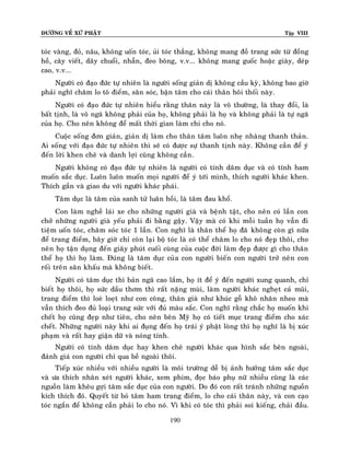 ÑÖÔØNG VEÀ XÖÙ PHAÄT

Tập VIII

toùc vaøng, ñoû, naâu, khoâng uoán toùc, uûi toùc thaúng, khoâng mang ñoà trang söùc töø ñoàng
hoà, caây vieát, daây chuoåi, nhaãn, ñeo boâng, v.v... khoâng mang guoác hoaëc giaøy, deùp
cao, v.v...
Ngöôøi coù ñaïo ñöùc töï nhieân laø ngöôøi soáng giaûn dò khoâng caàu kyø, khoâng bao giôø
phaûi nghó chaêm lo toâ ñieåm, saên soùc, baän taâm cho caùi thaân hoâi thoái naøy.
Ngöôøi coù ñaïo ñöùc töï nhieân hieåu raèng thaân naøy laø voâ thöôøng, laø thay ñoåi, laø
baát tònh, laø voâ ngaõ khoâng phaûi cuûa hoï, khoâng phaûi laø hoï vaø khoâng phaûi laø töï ngaõ
cuûa hoï. Cho neân khoâng ñeå maát thôøi gian laøm chi cho noù.
Cuoäc soáng ñôn giaûn, giaûn dò laøm cho thaân taâm luoân nheï nhaøng thanh thaûn.
Ai soáng vôùi ñaïo ñöùc töï nhieân thì seõ coù ñöôïc söï thanh tònh naøy. Khoâng caàn ñeå yù
ñeán lôøi khen cheâ vaø danh lôïi cuõng khoâng caàn .
Ngöôøi khoâng coù ñaïo ñöùc töï nhieân laø ngöôøi coù tính daâm duïc vaø coù tính ham
muoán saéc duïc. Luoân luoân muoán moïi ngöôøi ñeå yù tôùi mình, thích ngöôøi khaùc khen.
Thích gaàn vaø giao du vôùi ngöôøi khaùc phaùi.
Taâm duïc laø taâm cuûa sanh töû luaân hoài, laø taâm ñau khoå.
Con laøm ngheà laùi xe cho nhöõng ngöôøi giaø vaø beänh taät, cho neân coù laàn con
chôû nhöõng ngöôøi giaø yeáu phaûi ñi baèng gaäy. Vaäy maø coù khi moãi tuaàn hoï vaãn ñi
tieäm uoán toùc, chaêm soùc toùc 1 laàn. Con nghó laø thaân theå hoï ñaõ khoâng coøn gì nöõa
ñeå trang ñieåm, baây giôø chæ coøn laïi boä toùc laø coù theå chaêm lo cho noù ñeïp thoâi, cho
neân hoï taän duïng ñeán giaây phuùt cuoái cuøng cuûa cuoäc ñôøi laøm ñeïp ñöôïc gì cho thaân
theå hoï thì hoï laøm. Ñuùng laø taâm duïc cuû a con ngöôøi bieán con ngöôøi trôû neân con
roái treân saân khaáu maø khoâng bieát .
Ngöôøi coù taâm duïc thì baûn ngaõ cao laém, hoï ít ñeå yù ñeán ngöôøi xung quanh, chæ
bieát hoï thoâi, hoï söùc daàu thôm thì raát naëng muøi, laøm ngöôøi khaùc ngheït caû muõi,
trang ñieåm thì loeø loeït nhö con coâng, thaân giaø nhö khuùc goã khoâ nhaên nheo maø
vaãn thích ñeo ñuû loaïi trang söùc vôùi ñuû maøu saéc. Con nghó raèng chaéc hoï muoán khi
cheát hoï cuõng ñeïp nhö tieân, cho neân beân Myõ hoï coù tieát muïc trang ñieåm cho xaùc
cheát. Nhöõng ngöôøi naøy khi ai ñuïng ñeán hoï traùi yù phaät loøng thì hoï nghó laø bò xuùc
phaïm vaø raát hay giaän döõ vaø noùng tính.
Ngöôøi coù tính daâm duïc hay khen cheâ ngöôøi khaùc qua hình saéc beân ngoaøi,
ñaùnh giaù con ngöôøi chæ qua beà ngoaøi thoâi.
Tieáp xuùc nhieàu vôùi nhieàu ngöôøi laø moâi tröôøng deã bò aûnh höôûng taâm saéc duïc
vaø öa thích nhaân xeùt ngöôøi khaùc, xem phim, ñoïc baùo phuï nöõ nhieàu cuõng laø caùc
nguoàn laøm kheâu gôïi taâm saéc duïc cuûa con ngöôøi. Do ñoù con raát traùnh nhöõng nguoàn
kích thích ñoù. Quyeát töø boû taâm ham trang ñieåm, lo cho caùi thaân naøy, vaø con caïo
toùc ngaén ñeå khoâng caàn phaûi lo cho noù. Vì khi coù toùc thì phaûi soi kieáng, chaûi ñaàu.
190

 