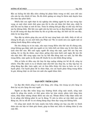 ÑÖÔØNG VEÀ XÖÙ PHAÄT

Tập VIII

Khi soi kieáng thì baét ñaàu nhìn nhöõng boä phaän khaùc trong cô theå, xem choå naøo
caàn söûa laïi cho chænh teà hôn. Do ñoù chieác göông soi cuõng laø theâm moät duyeân laøm
cho taâm duïc phaùt khôûi.
Nhieàu khi con nghó thaät laø toäi nghieäp cho nhöõng ngöôøi bò meâ say trong duïc
voïng, coù moät chuùt raõnh thôøi gian naøo thì lo cho caùi thaân hoâi thuùi naøy, nhaát laø
moãi laàn maø hoï ñöôïc ai môøi ñi tieäc. Toaøn laø nhöõng thöù giaû ñaép vaù choå naøy choå kia
maø hoï khoâng thaáy. Ñoâi khi con nghó neáu hoï hoûi con hoï coù ñeïp khoâng thì con nghó
laø caùi ñoà trang söùc ñeïp chöù thaân hoï thì coù gì ñaâu maø ñeïp, thì bieát traû lôøi sao ñaây,
chaéc laø im laëng thoâi.
Ñaïo ñöùc töï nhieân giuùp cho con côûi boû moïi raøng buoäc vaät chaát, thaáy roõ taát caû
chuùng laø ñoà giaû, vaø con môùi hieåu caâu Phaät noùi “Do voâ minh neân con ngöôøi môùi coù
nhöõng haønh ñoäng ñieân cuoàng naøy”.
Duø cho chuùng ta coù aên maëc, söûa soaïn trang ñieåm nhö theá naøo ñi chaêng nöõa,
cuõng khoâng qua ñöôïc maét cuûa ngöôøi coù trí, hieåu bieát caùi thaân naøy laø hoâi thuùi, baát
tònh nhö theá naøo. Roài cuoái ngaøy ngöôøi ñoù cuõng röõa maët, queùt heát caùc lôùp sôn
xuoáng, loøi ra lôùp da nhaên, muït nhoït, gioáng nhö maøn kòch cuoái ngaøy ñaõ taøn thì
röûa maët thoâi. Roài saùng ngaøy mai hoï laïi baét ñaàu ñoùng moät vai môùi, laïi baét ñaàu
trang ñieåm, maëc quaàn aùo ñuû maøu ñeå chuaån bò ra saân khaáu ñoùng tuoàng.
Neáu ai hieåu roõ ñieàu naøy thì haõy boû deïp xuoáng nhöõng troø heà ñoù ñi, soáng töï
nhieân. Cha Meï sanh ra ta coù khuoân maët nhö theá naøo thay keä, ta haõy taäp hoïc vaø
soáng ñuùng ñaïo ñöùc, luoân nghó, noùi vaø laøm ñieàu thieän thì taâm ta luoân vui veû vaø
haïnh phuùc. Caùi haïnh phuùc ñoù laø chaân thaät, coøn caùi haïnh phuùc baèng trang ñieåm
laø giaû, khoâng thaät vaø chæ laøm troø cöôøi cho ngöôøi khaùc thoâi.

ÑAÏO ÑÖÙC TRAÀM LAËNG
Laø ñaïo ñöùc thích soáng ôû nôi yeân laëng, yeân vaéng, toân troïng söï yeân laëng vaø
ñem laïi söï yeân laëng cho moïi ngöôøi.
Ngöôøi coù ñaïo ñöùc traàm laëng naøy thöôøng thích soáng moät mình, soáng moät
mình laø soáng cho mình, coù thôøi gian nhìn laïi taâm mình, phaân tích töøng taâm
nieäm, thaáy ñöôïc nhöõng nhöôïc ñieåm maø söûa sai. Nhöôïc ñieåm ôû ñaây ñöôïc nhaéc tôùi
laø aùc phaùp chöù khoâng phaûi laø sai laø ñuùng. Vì neáu ta nhìn söï vieäc döôùi con maét
ñuùng sai, thì ta raát deã vaø coi chöøng ñang chaïy theo duïc voïng maø khoâng bieát.
Coù soáng moät mình thì luoân muoán tìm hieåu nhöõng caùi hay cuûa ñôøi vaø thích
thaân caän caùc baäc trí thöùc giaûi thoaùt, giuùp ta khai môû, hieåu roõ nhöõng chaân lyù cuûa
cuoäc ñôøi.
191

 