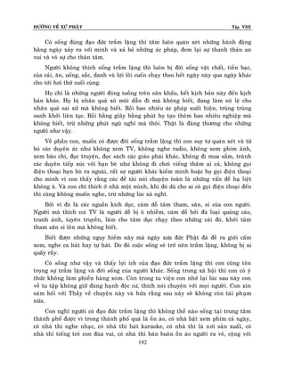 ÑÖÔØNG VEÀ XÖÙ PHAÄT

Tập VIII

Coù soáng ñuùng ñaïo ñöùc traàm laëng thì taâm luoân quaùn xeùt nhöõng haønh ñoäng
haèng ngaøy xaûy ra vôùi mình vaø xaû boû nhöõng aùc phaùp, ñem laïi söï thanh thaûn an
vui vaø voâ söï cho thaân taâm.
Ngöôøi khoâng thích soáng traàm laëng thì luoân bò ñôøi soáng vaät chaát, tieàn baïc,
cuûa caûi, aên, uoáng, saéc, danh vaø lôïi loâi cuoán chaïy theo heát ngaøy naøy qua ngaøy khaùc
cho tôùi hôi thôû cuoái cuøng.
Hoï chæ laø nhöõng ngöôøi ñoùng tuoàng treân saân khaáu, heát kòch baûn naøy ñeán kòch
baûn khaùc. Hoï bò nhaân quaû xoû muõi daãn ñi maø khoâng bieát, ñang laøm noâ leä cho
nhaân quaû sai xöû maø khoâng bieát. Roài bao nhieâu aùc phaùp xuaát hieän, truøng truøng
sanh khôûi lieân tuïc. Roài haèng giaây haèng phuùt hoï taïo theâm bao nhieâu nghieäp maø
khoâng bieát, tröø nhöõng phuùt nguõ nghæ maø thoâi. Thaät laø ñaùng thöông cho nhöõng
ngöôøi nhö vaäy.
Veà phaàn con, muoán coù ñöôïc ñôøi soáng traàm laëng thì con suy tö quaùn xeùt vaø töø
boû caùc duyeân aùc nhö khoâng xem TV, khoâng nghe radio, khoâng xem phim aûnh,
xem baùo chí, ñoïc truyeän, ñoïc saùch caùc giaùo phaùi khaùc, khoâng ñi mua saém, traùnh
caùc duyeân tieáp xuùc vôùi baïn beø nhö khoâng ñi chôi vieáng thaêm ai caû, khoâng goïi
ñieän thoaïi heïn hoø ra ngoaøi, raát sôï ngöôøi khaùc kieám mình hoaëc hoï goïi ñieän thoaïi
cho mình vì con thaáy raèng caùc ñeà taøi noùi chuyeän toaøn laø nhöõng vaán ñeà haï lieät
khoâng aø. Vaø con chæ thích ôû nhaø moät mình, khi ñoù duø cho ai coù goïi ñieän thoaïi ñeán
thì cuõng khoâng muoán nghe, tröø nhöõng luùc xaû nghó.
Bôûi vì ñoù laø caùc nguoàn kích duïc, caùm doã taâm tham, saân, si cuûa con ngöôøi.
Ngöôøi maø thích coi TV laø ngöôøi deã bò oâ nhieãm, caùm doã bôûi ñuû loaïi quaûng caùo,
tranh aûnh, tuyeân truyeàn, laøm cho taâm duïc chaïy theo nhöõng caùi ñoù, khôûi taâm
tham saân si leân maø khoâng bieát.
Bieát ñöôïc nhöõng nguy hieåm naøy maø ngaøy xöa ñöùc Phaät ñaõ ñeà ra giôùi caám
xem, nghe ca haùt hay töï haùt. Do ñoù cuoäc soáng seõ trôû neân traàm laëng, khoâng bò ai
quaáy raày.
Coù soáng nhö vaäy vaø thaáy lôïi ích cuûa ñaïo ñöùc traàm laëng thì con cuõng toân
troïng söï traàm laëng vaø ñôøi soáng cuûa ngöôøi khaùc. Soáng trong xaõ hoäi thì con coù yù
thöùc khoâng laøm phieàn haøng xoùm. Coøn trong tu vieän con nhôù laïi luùc sau naøy con
veà tu taäp khoâng giöõ ñuùng haïnh ñoäc cö, thích noùi chuyeän vôùi moïi ngöôøi. Con xin
saùm hoái vôùi Thaày veà chuyeän naøy vaø höùa raèng sau naøy seõ khoâng coøn taùi phaïm
nöõa.
Con nghó ngöôøi coù ñaïo ñöùc traàm laëng thì khoâng theå naøo soáng taïi trung taâm
thaønh phoá ñöôïc vì trong thaønh phoá quaù laø oàn aøo, coù nhaø baät xem phim caû ngaøy,
coù nhaø thì nghe nhaïc, coù nhaø thì haùt karaoke, coù nhaø thì laø nôi saûn xuaát, coù
nhaø thì tieáng treû con ñuøa vui, coù nhaø thì baùn buoân oàn aøo ngöôøi ra voâ, coäng vôùi
192

 