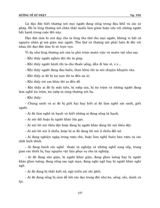 ÑÖÔØNG VEÀ XÖÙ PHAÄT

Tập VIII

Laø ñaïo ñöùc bieát thöông xoùt moïi ngöôøi ñang soáng trong ñau khoå vaø caùc aùc
phaùp. Ñoù laø loøng thöông xoùt chaân thaät muoán laøm giaûm hoaëc cöùu vôùt nhöõng ngöôøi
baát haïnh trong cuoäc ñôøi naøy.
Ñaïo ñöùc taâm bi coøn daïy cho ta loøng tha thöù cho moïi ngöôøi, khoâng vì baát cöù
nguyeân nhaân gì maø giaän moïi ngöôøi. Tha thöù vaø thöông xoùt phaûi luoân ñi ñoâi vôùi
nhau thì ñaïo ñöùc taâm bi seõ troïn veïn.
Ví duï nhö loøng thöông xoùt cuûa ta phuû truøm muoân vieäc vaø muoân vaät nhö sau
- Khi thaáy ngöôøi ngheøo ñoùi thì ta giuùp.
- Khi thaáy ngöôøi beänh thì ta cho thuoác uoáng, daãn ñi baùc só, v.v...
- Khi thaáy ngöôøi ñang ñau buoàn, than khoùc thì ta noùi chuyeän khuyeân raên.
- Khi thaáy ai ñoù bò tai naïn thì ta ñeán an uûi.
- Khi thaáy treû em khoùc thì ta ñeán doã
- Khi thaáy ai ñoù bò maát tieàn, bò cöôùp cuûa, bò aên troäm vaø nhöõng ngöôøi ñang
laøm ngheà aên troäm, aên cöôùp ta cuõng thöông xoùt hoï.
- Khi thaáy:
- Chuùng sanh vaø ai ñoù bò gieát haïi hay bieát ai ñoù laøm ngheà saùt sanh, gieát
ngöôøi.
- Ai ñoù laøm ngheà taø haïnh vaø bieát nhöõng ai ñang soáng taø haïnh.
- Ai noùi doái hoaëc bò ngöôøi khaùc löøa gaït.
- Ai noùi lôøi noùi theâu deät hoaëc ñang bò ngöôøi khaùc duøng lôøi noùi theâu deät.
- Ai noùi lôøi noùi 2 chieàu, hoaëc bò ai ñoù duøng lôøi noùi 2 chieàu ñoái xöû.
- Ai ñang nghieän ngaäp trong röôïu cheø, hoaëc laøm ngheà buoân baùn röôïu vaø caùc
chaát kích thích.
- Ai ñang haønh caùc ngheà thuoäc taø nghieäp vaø nhöõng ngheà cung caáp, trung
gian caùc thieát bò, hay nguyeân vaät lieäu phuïc vuï cho taø nghieäp.
- Ai ñoù ñang saân giaän, bò ngöôøi khaùc giaän, ñang ghen tuoâng hay bò ngöôøi
khaùc ghen tuoâng, ñang coáng cao ngaõ maïn, ñang nghi ngôø hay bò ngöôøi khaùc nghi
ngôø.
- Ai ñoù ñang bò thaát kieát söû, nguõ trieàn caùi chi phoái.
- Ai ñoù ñang soáng bò caùm doã bôûi caùc duïc trong ñôøi nhö aên, uoáng, saéc, danh vaø
lôïi.
197

 