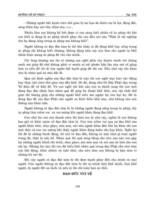 ÑÖÔØNG VEÀ XÖÙ PHAÄT

Tập VIII

- Nhöõng ngöôøi baát haïnh treân theá gian bò tai hoïa do thieân tai luõ luït, ñoäng ñaát,
soùng thaàn hay nuùi löûa, chìm taøu, v.v...
Nhieàu laém con khoâng keå heát ñöôïc vì con caøng bieát nhieàu veà aùc phaùp thì khi
con bieát ai ñang bò aùc phaùp chinh phuïc thì con ñeàu noùi caâu “Thaät laø toäi nghieäp
cho hoï ñang soáng trong aùc phaùp maø khoâng bieát”.
Ngöôøi khoâng coù ñaïo ñöùc taâm bi thì khi thaáy ai ñoù ñang khoå hay soáng trong
aùc phaùp thì khoâng bieát thöông, khoâng ñoäng taâm maø coøn laøm cho ngöôøi ta khoå
theâm hoaëc mang aùc phaùp ñoù vaøo cho mình.
Caùi loøng thöông xoùt thì coù nhöng con nghó phaûi tuøy duyeân mình vôùi chuùng
sanh maø giuùp ñôõ chöù khoâng phaûi vì muoán coù caùi phöôùc höõu laäu naøy maø coá gaéng
laøm ra tieàn ñeå roài ñi tìm ngöôøi baát haïnh giuùp ñôõ thì sai. Neáu nhö vaäy thì khaùc
naøo bò nhaân quaû xoû muõi daét ñi.
Qua caùi ñònh nghóa cuûa ñaïo ñöùc taâm bi naøy thì con nghó moïi loaøi vaät (ñoäng
hay thöïc vaät) treân theá gian naøy ñeàu khoå. Do ñoù, ñuùng nhö lôøi Ñöùc Phaät daïy trong
Töù dieäu ñeá veà khoå ñeá. Vaø con nghó chæ khi naøo con tu haønh xong thì con môùi
duøng ñaïo ñöùc nhaân baûn nhaân quaû ñeå giuùp hoï thoaùt khoå thoâi, coøn vaät chaát theá
gian thì khoâng giuùp cho nhöõng ngöôøi khoå treân maø ngöôïc laïi coøn haïi hoï. Ñoù laø
duøng ñaïo ñeá cuûa ñaïo Phaät cöùu ngöôøi ra khoûi bieàn khoå naøy, chöù khoâng coøn con
ñöôøng naøo khaùc nöõa.
Ngöôøi khoâng coù ñaïo ñöùc taâm bi laø nhöõng ngöôøi ñang soáng trong aùc phaùp, laáy
aùc phaùp laøm nieàm vui vaø vui möøng khi ngöôøi khaùc ñang ñau khoå.
Con nhôù luùc con coøn thanh nieân thì taâm con laø nhö vaäy, nghóa laø con khoâng
bao giôø coù khaùi nieäm veà ñaïo ñöùc taâm bi. Con tìm nieàm vui qua söï ñau khoå cuûa
ngöôøi khaùc thoâi, choïc gheïo, mæa mai, noùi xaáu ngöôøi khaùc ñeán khi hoï khoùc thì con
môùi thoâi vaø con vui söôùng khi thaáy ngöôøi khaùc ñang buoàn raàu hay khoùc. Nghó laïi
thì ñoù laø nhöõng haønh ñoäng, lôøi noùi voâ ñaïo ñöùc, khoâng coù moät chuùt gì tình ngöôøi
trong ñoù, thaät laø xaáu hoå. Nhaân quaû thì quaù coâng baèng cho neân sau naøy con gaëp
laïi nhöõng ngöôøi thích chæ trích, choïc gheïo, noùi mæa mai vaø noùi oan öùc laøm cho con
töùc laïi. Nhöng luùc naøy thì con ñaõ hieåu bieát nhaân quaû trong ñaïo Phaät cho neân taâm
con baát ñoäng, thaûn nhieân vaø cöôøi thoâi, cho neân taâm con khoâng bò baän taâm vì
nhöõng lôøi noùi ñoù.
Bôûi vaäy ngöôøi coù ñaïo ñöùc taâm bi thì ñem haïnh phuùc ñeán cho mình vaø moïi
ngöôøi. Coøn ngöôøi khoâng coù ñaïo ñöùc taâm bi thì töï mình laøm khoå mình, laøm khoå
ngöôøi, bò ngöôøi ñôøi xa laùnh vaø neáu coù thì chæ toaøn baïn aùc thoâi.
ÑAÏO ÑÖÙC VUI VEÛ

198

 