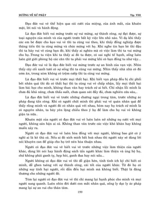 ÑÖÔØNG VEÀ XÖÙ PHAÄT

Tập VIII

Ñaïo ñöùc vui veû theå hieän qua caùi cöôøi cuûa mieäng, cuûa aùnh maét, cuûa khuoân
maët, lôøi noùi vaø haønh ñoäng.
Laø ñaïo ñöùc bieát vui möøng tröôùc söï vui möøng, söï thaønh coâng, söï ñaït ñöôïc, söï
toaïi nguyeän cuûa mình vaø cuûa ngöôøi tröôùc baát kyø vieäc lôùn nhoû naøo. Ví duï khi thaáy
caùc em beù ñöôïc cho keïo vui veû thì ta cuõng vui theo, khi thaáy ñoàng nghieäp ñöôïc
thaêng tieán thì ta cuõng möøng vaø chuùc möøng vôùi hoï. Khi nghe tin baïn beø thi ñaäu
thì ta haõy vui veõ cuøng baïn ñoù, khi thaáy ai ngheøo maø coù vieäc laøm thì ta vui möøng
cho hoï…Trong tu vieän khi ta thaáy ai ñoù tu ñöôïc, coù oai nghi teá haïnh, soáng luoân
luoân giöõ giôùi phoøng hoä caùc caên thì ta phaûi vui möøng khi coù baïn ñoàng tu nhö vaäy...
Ñaïo ñöùc vui veû laø ñaïo ñöùc bieát vui möøng tröôùc söï an bình cuûa vaïn vaät. Nhìn
thaáy caây coái xanh töôi coù söï soáng thì ta cuõng vui möøng. Nhìn thaáy nhaø nhaø coù ñuû
côm aên, trong xoùm khoâng coù troäm cöôùp thì ta cuõng vui möøng.
Laø ñaïo ñöùc bieát vui veû tröôùc moïi thaát baïi. Khi bieát vaïn phaùp ñeàu bò chi phoái
bôûi nhaân quaû thì duø coù thaát baïi thì ta cuõng vui veû chaáp nhaän, laáy moïi thaát baïi
laøm baøi hoïc cho mình, khoâng than vaõn hay traùch cöù ai heát. Chæ nhaän loãi mình laø
chöa ñuû khaû naêng, chöa thaáu suoát, chöa quan saùt ñaày ñuû, chöa nghieân cöùu saâu,…
Laø ñaïo ñöùc bieát vui veû tröôùc nhöõng chöôùng ngaïi trong taâm, tröôùc nhöõng aùc
phaùp ñang taán coâng. Khi coù ngöôøi chöûi mình thì phaûi vui veû quaùn nhaân quaû ñeå
thaáy raèng mình vaø ngöôøi ñoù coù nhaân quaû vôùi nhau, hoâm nay hoï traùch cöù mình laø
coù nguyeân nhaân, ta haõy yeân laëng chieàu theo yù hoï ñeå laøm cho hoï vui veû khoâng
giaän ta nöõa…
Khuoân maët cuûa ngöôøi coù ñaïo ñöùc vui veû luoân luoân nôû nhöõng nuï cöôøi vôùi moïi
ngöôøi, khoâng oaùn haän ai caû. Khoâng than vaõn tröôùc caùc vieäc khoù khaên hay khoâng
muoán xaûy ra.
Ngöôøi coù ñaïo ñöùc vui veû luoân hoøa ñoàng vôùi moïi ngöôøi, khoâng bao giôø coù yù
nghó ai laø keõ thuø caû. Neáu ai ñoù xích mích baát hoaø nhau thì ngöôøi naøy seõ duøng lôøi
noùi khuyeân can ñeå giuùp cho hoï trôû neân hoøa thuaän nhau.
Ngöôøi coù ñaïo ñöùc vui veõ bieát vui veõ tröôùc nhöõng vieäc laøm thieän cuûa ngöôøi
khaùc, duøng lôøi noùi hay haønh ñoäng saùch taán ngöôøi khaùc laøm thieän vaø uûng hoä hoï,
chöù khoâng phaûi ganh tî, heïp hoøi, ganh ñua hay noùi xaáu...
Ngöôøi khoâng coù ñaïo ñöùc vui veû thì deã giaän hôøn, tính tình ích kyû chæ bieát coù
mình, deã ghen tuoâng vôùi söï thaønh coâng, caùi toát cuûa ngöôøi khaùc. Töø ñoù hoï coù
nhöõng suy tính haïi ngöôøi, roài daãn ñeán haïi mình maø khoâng bieát. Thaät laø ñaùng
thöông cho nhöõng ngöôøi ñoù.
Toùm laïi ngöôøi coù ñaïo ñöùc vui veû thì chæ mang laïi haïnh phuùc cho mình vaø moïi
ngöôøi xung quanh. Luoân nhìn ñôøi döôùi con maét nhaân quaû, soáng ly duïc ly aùc phaùp
mang laïi söï an vui cho thaân taâm.
199

 